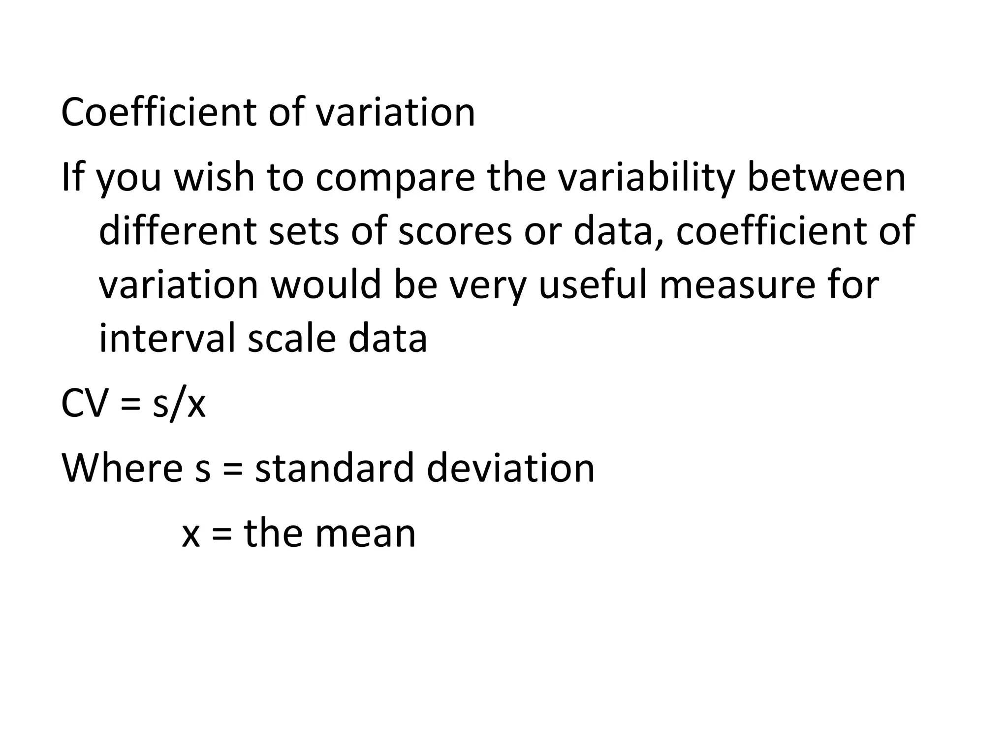 Coefficient of variation If you wish to compare the variability between different sets of scores or data, coefficient of variation would be very useful measure for interval scale data CV = s/x Where s = standard deviation x = the mean 