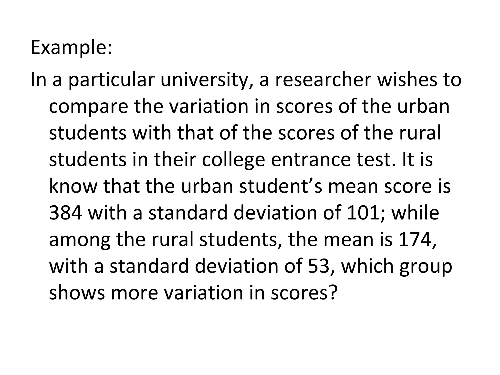 Example: In a particular university, a researcher wishes to compare the variation in scores of the urban students with that of the scores of the rural students in their college entrance test. It is know that the urban student’s mean score is 384 with a standard deviation of 101; while among the rural students, the mean is 174, with a standard deviation of 53, which group shows more variation in scores? 