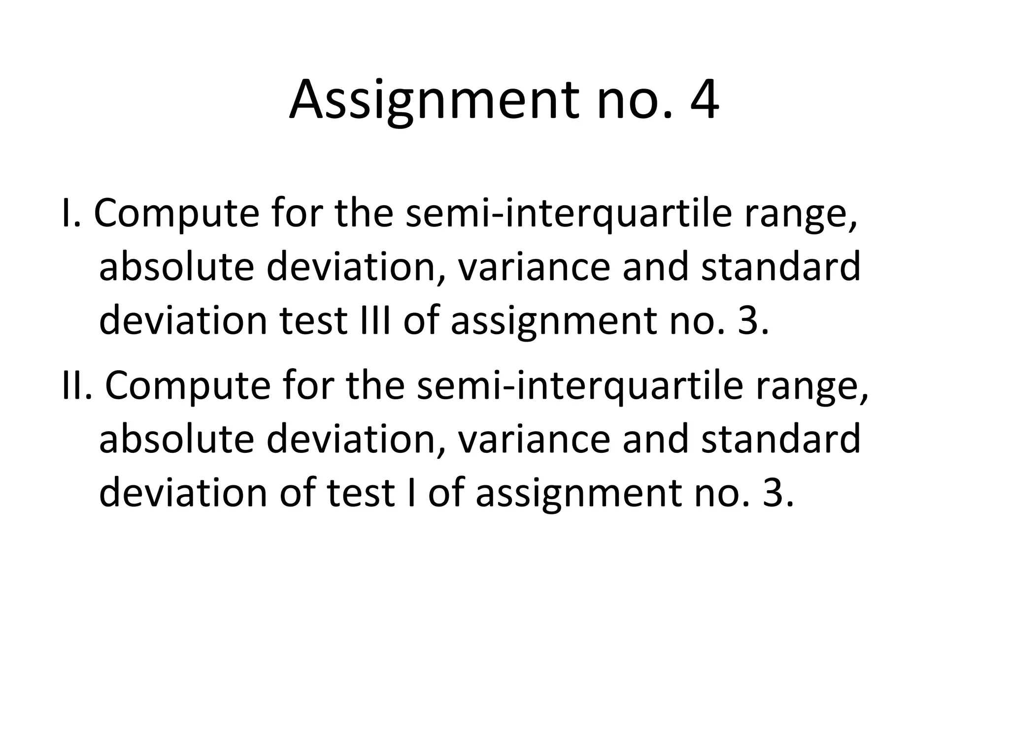Assignment no. 4 I. Compute for the semi-interquartile range, absolute deviation, variance and standard deviation test III of assignment no. 3. II. Compute for the semi-interquartile range, absolute deviation, variance and standard deviation of test I of assignment no. 3. 