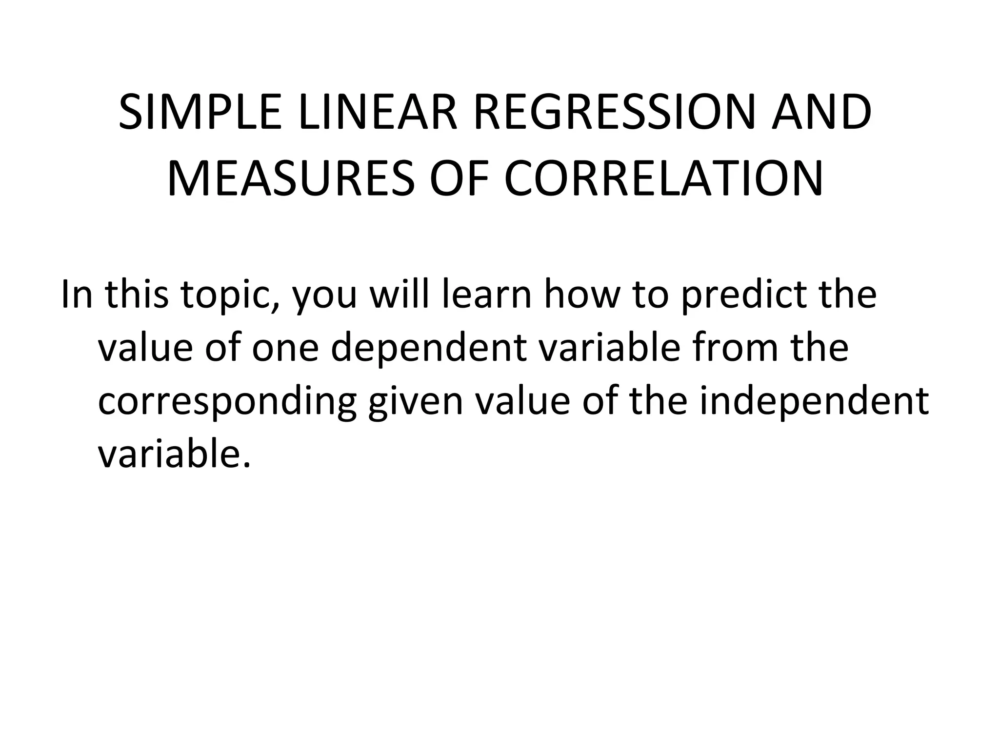 SIMPLE LINEAR REGRESSION AND MEASURES OF CORRELATION In this topic, you will learn how to predict the value of one dependent variable from the corresponding given value of the independent variable. 