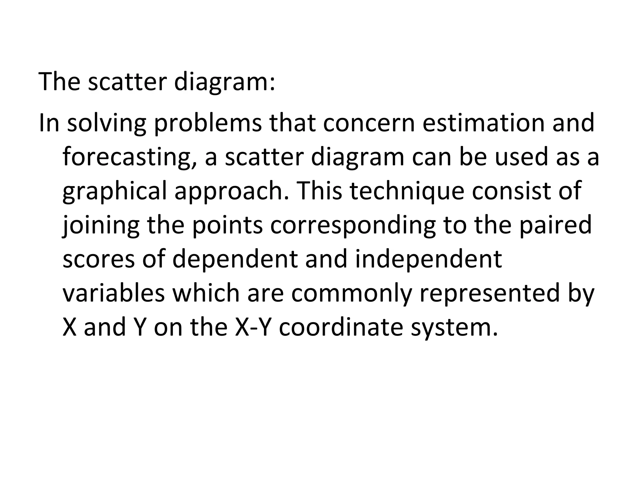 The scatter diagram: In solving problems that concern estimation and forecasting, a scatter diagram can be used as a graphical approach. This technique consist of joining the points corresponding to the paired scores of dependent and independent variables which are commonly represented by X and Y on the X-Y coordinate system. 