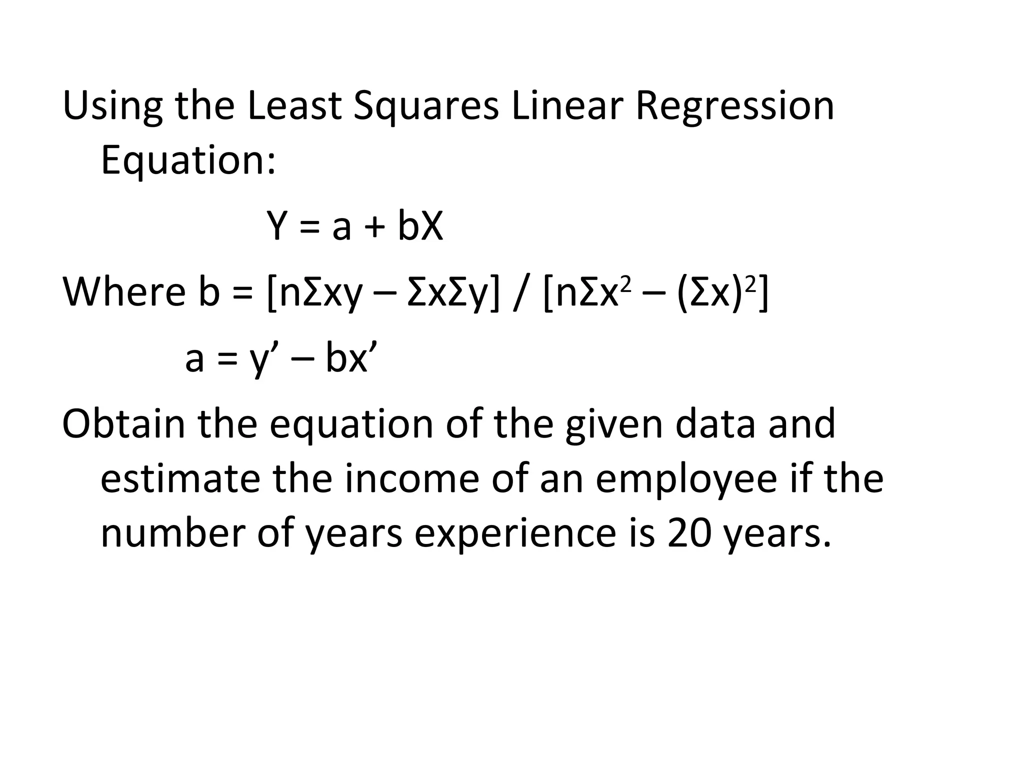 Using the Least Squares Linear Regression Equation: Y = a + bX Where b = [n Σ xy –  Σ x Σ y] / [n Σ x 2  – ( Σ x) 2 ] a = y’ – bx’ Obtain the equation of the given data and estimate the income of an employee if the number of years experience is 20 years. 