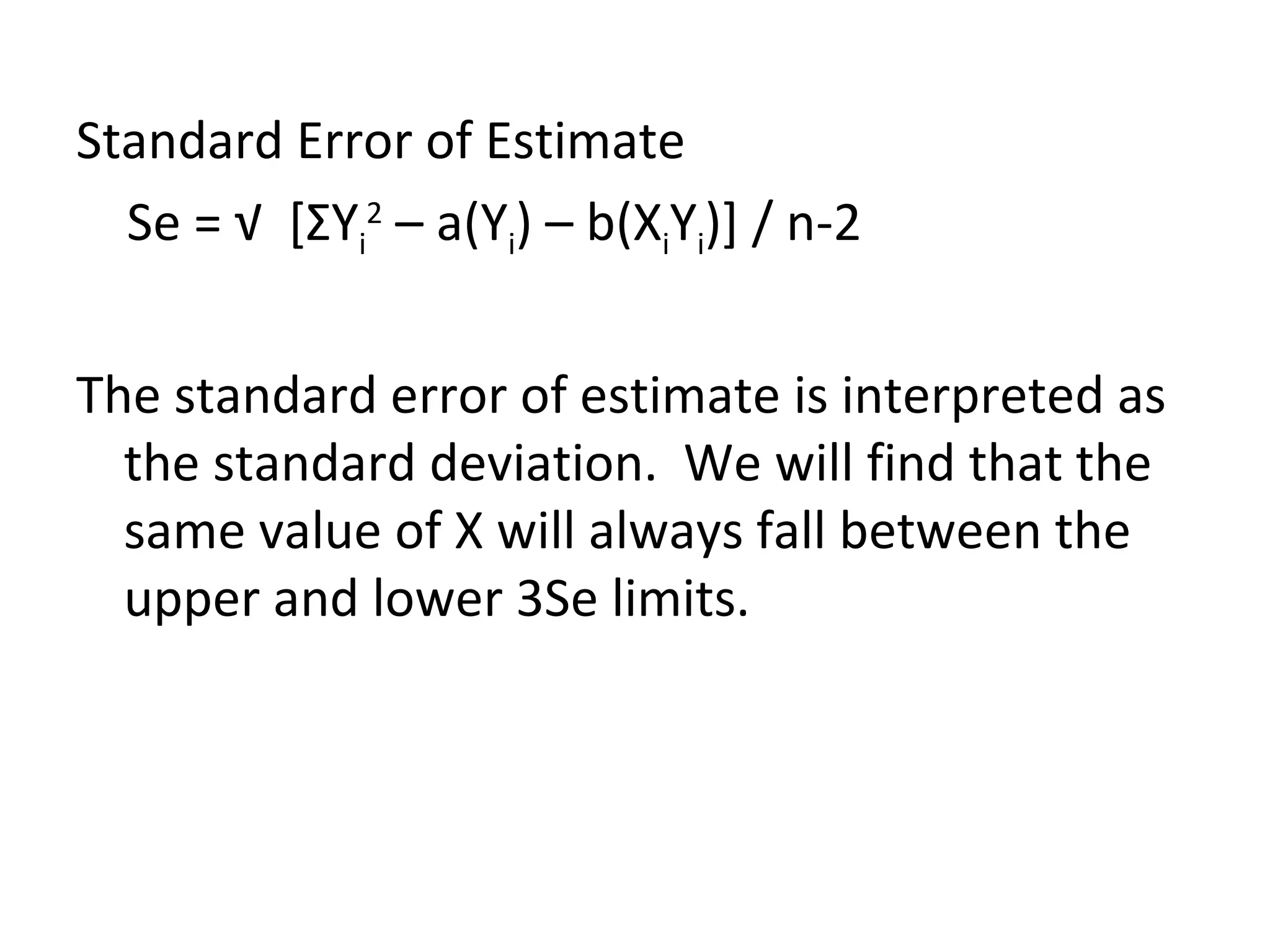 Standard Error of Estimate Se = √  [ Σ Y i 2  – a(Y i ) – b(X i Y i )] / n-2  The standard error of estimate is interpreted as the standard deviation.  We will find that the same value of X will always fall between the upper and lower 3Se limits. 