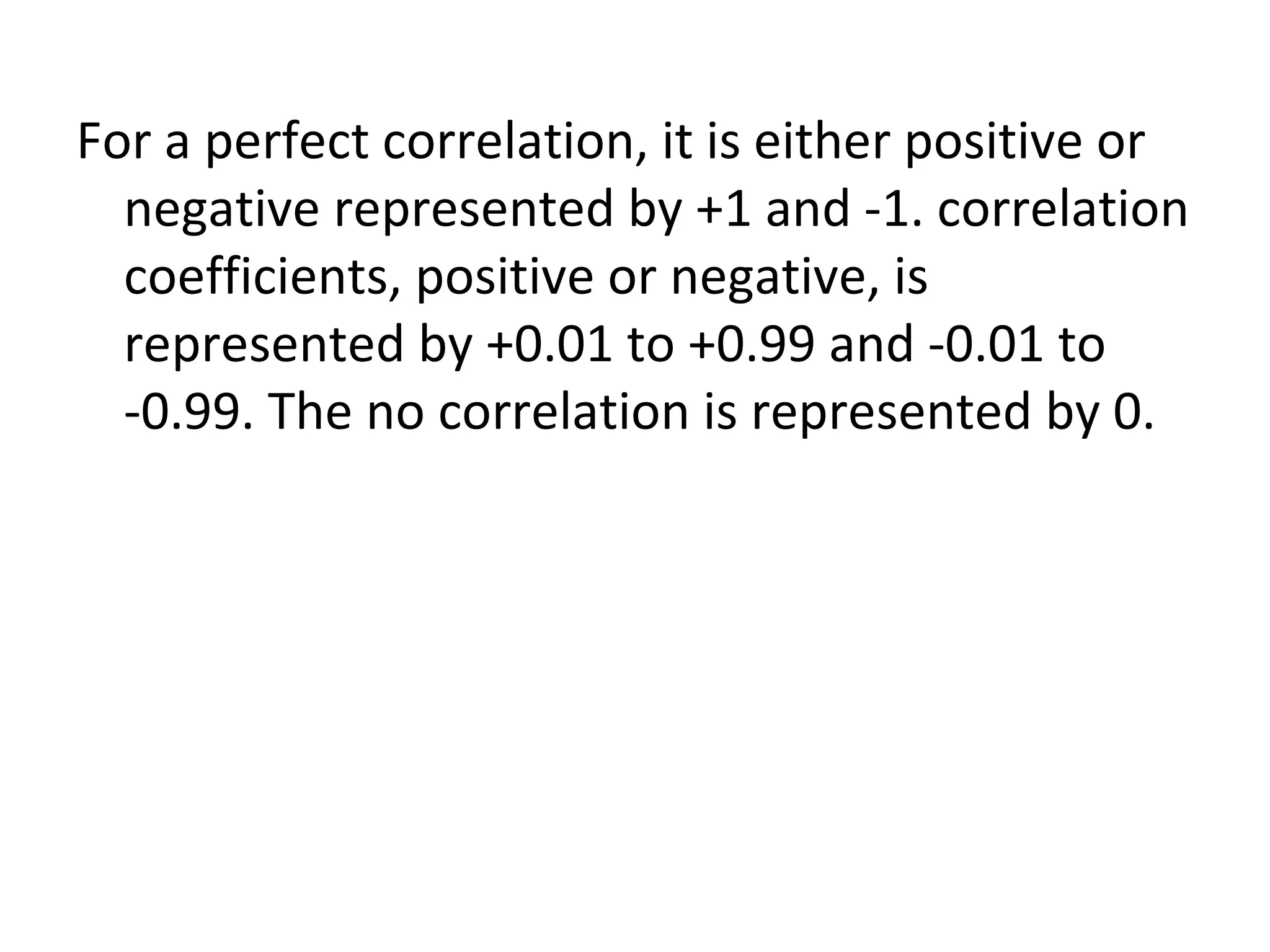 For a perfect correlation, it is either positive or negative represented by +1 and -1. correlation coefficients, positive or negative, is represented by +0.01 to +0.99 and -0.01 to -0.99. The no correlation is represented by 0. 