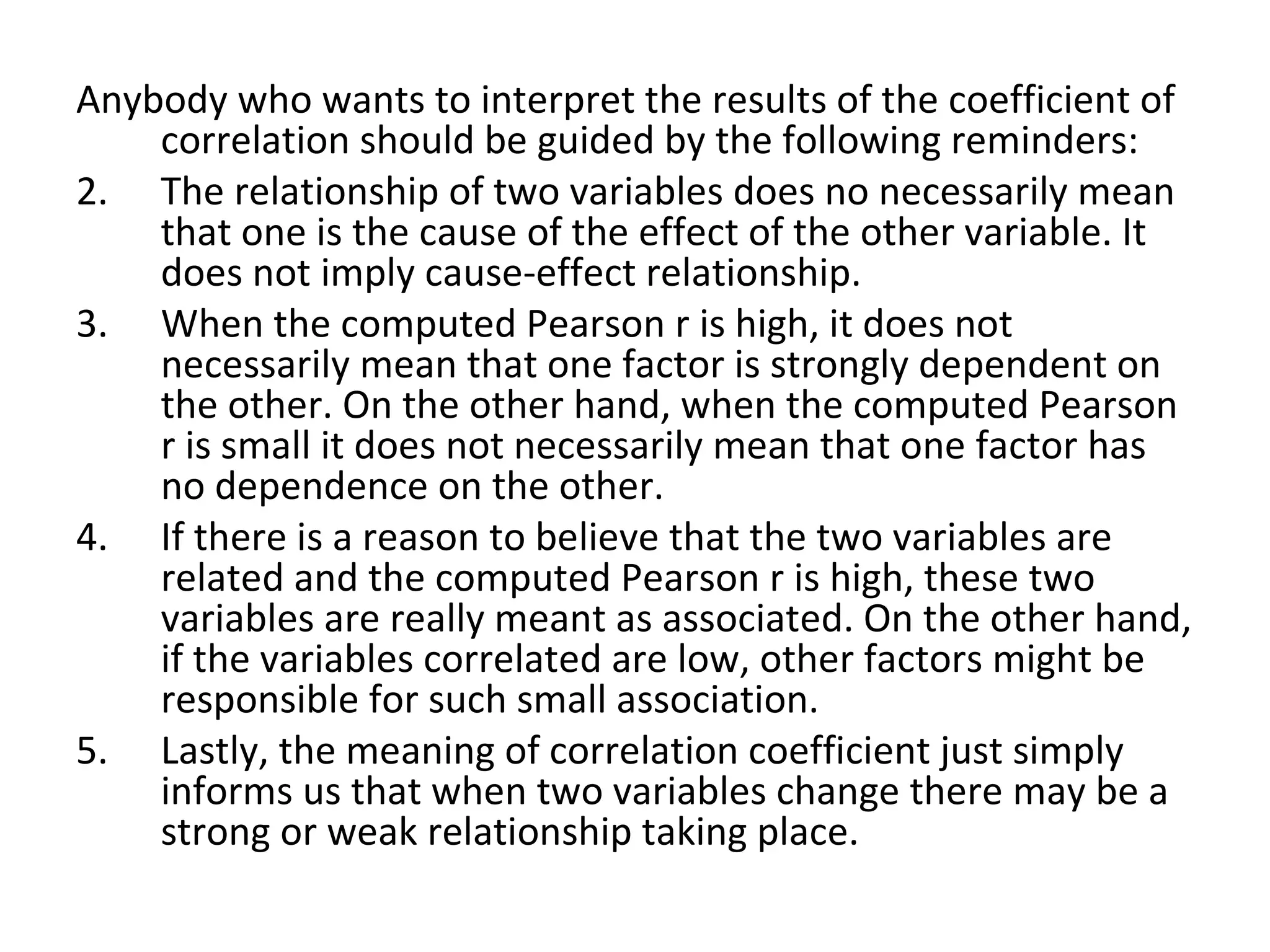 Anybody who wants to interpret the results of the coefficient of correlation should be guided by the following reminders: The relationship of two variables does no necessarily mean that one is the cause of the effect of the other variable. It does not imply cause-effect relationship. When the computed Pearson r is high, it does not necessarily mean that one factor is strongly dependent on the other. On the other hand, when the computed Pearson r is small it does not necessarily mean that one factor has no dependence on the other. If there is a reason to believe that the two variables are related and the computed Pearson r is high, these two variables are really meant as associated. On the other hand, if the variables correlated are low, other factors might be responsible for such small association. Lastly, the meaning of correlation coefficient just simply informs us that when two variables change there may be a strong or weak relationship taking place. 
