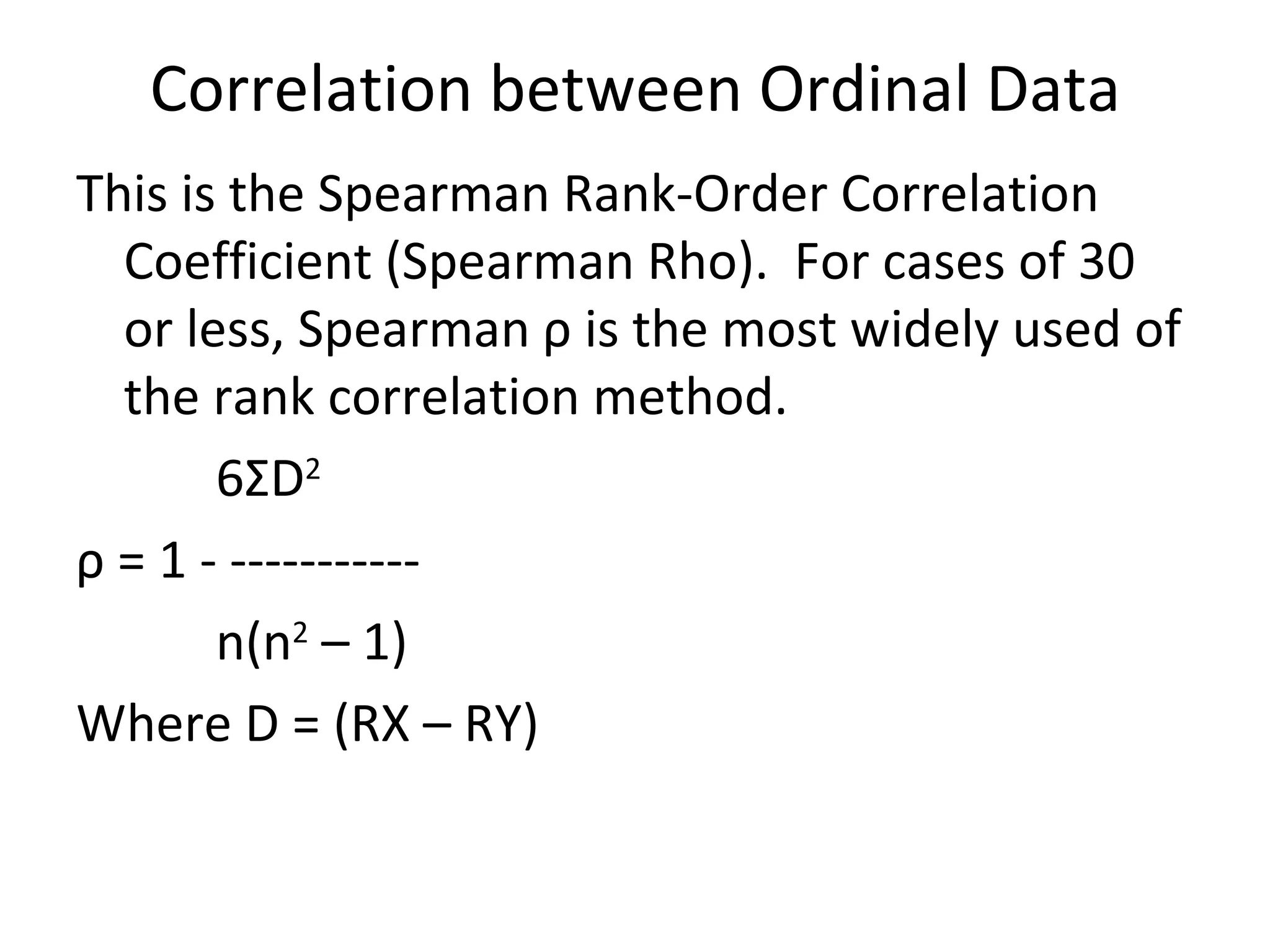 Correlation between Ordinal Data This is the Spearman Rank-Order Correlation Coefficient (Spearman Rho).  For cases of 30 or less, Spearman  ρ  is the most widely used of the rank correlation method. 6 Σ D 2 ρ  = 1 - ----------- n(n 2  – 1) Where D = (RX – RY) 