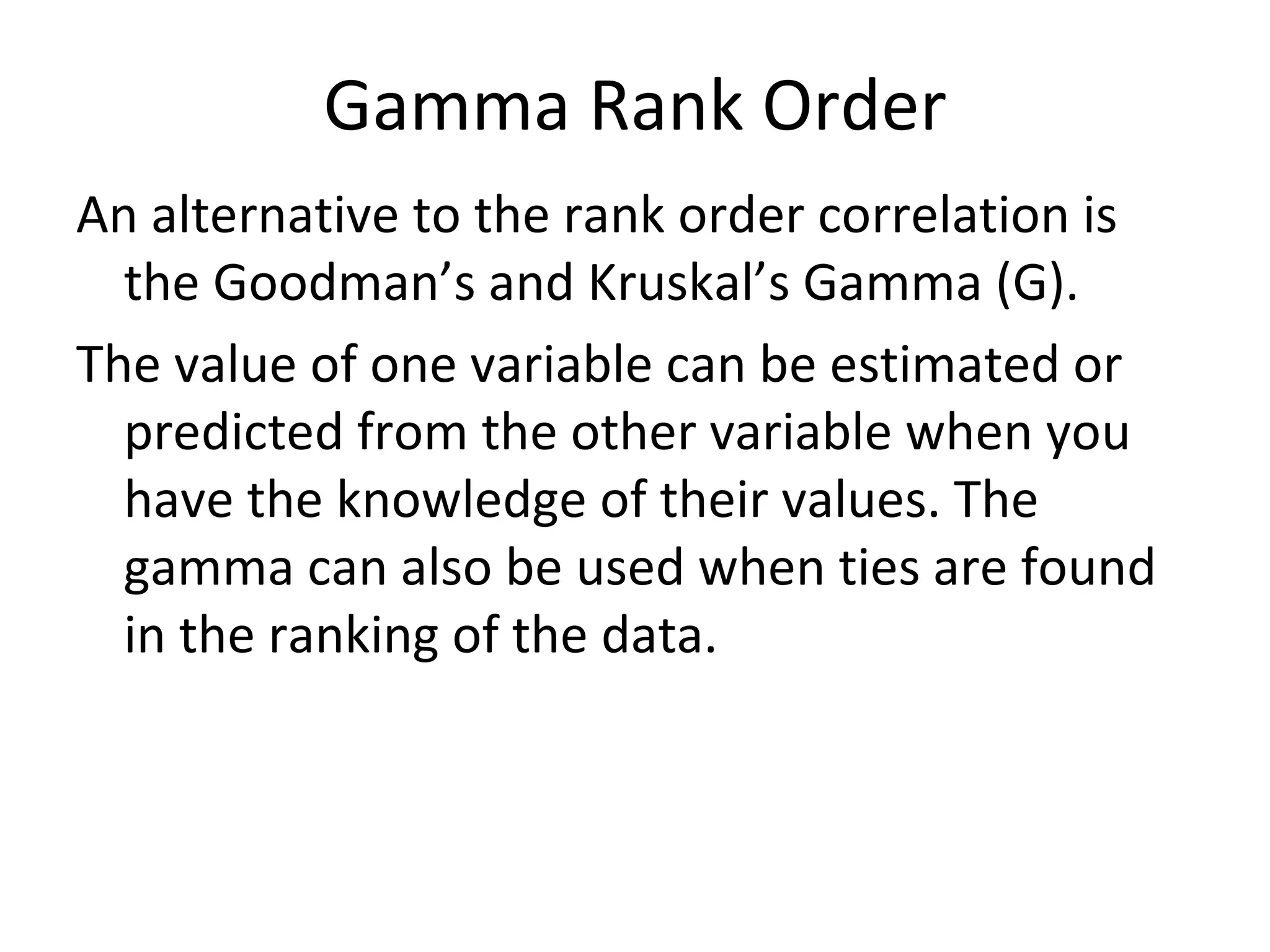 Gamma Rank Order An alternative to the rank order correlation is the Goodman’s and Kruskal’s Gamma (G). The value of one variable can be estimated or predicted from the other variable when you have the knowledge of their values. The gamma can also be used when ties are found in the ranking of the data. 