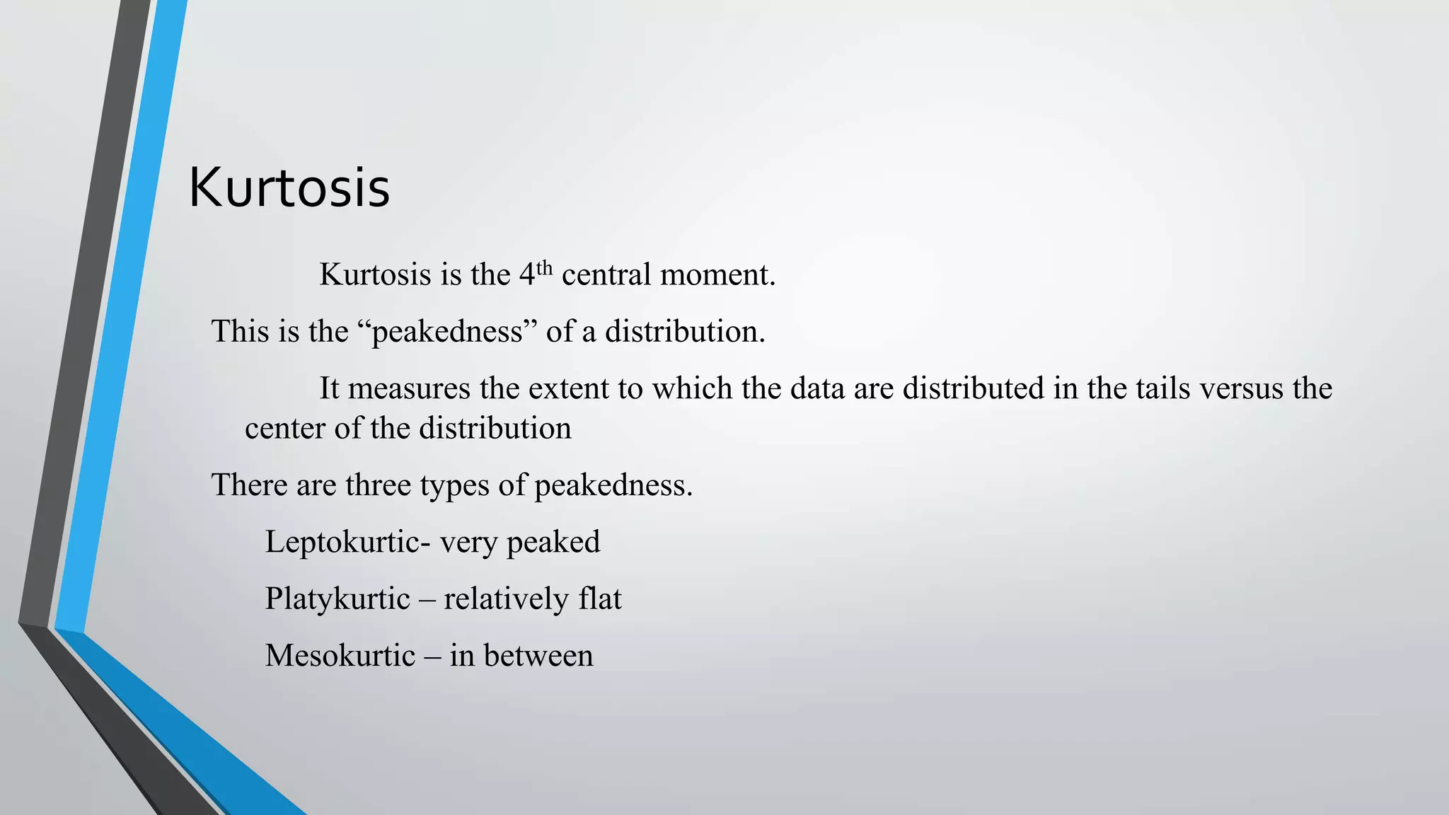 Kurtosis
Kurtosis is the 4th central moment.
This is the “peakedness” of a distribution.
It measures the extent to which the data are distributed in the tails versus the
center of the distribution
There are three types of peakedness.
Leptokurtic- very peaked
Platykurtic – relatively flat
Mesokurtic – in between
 