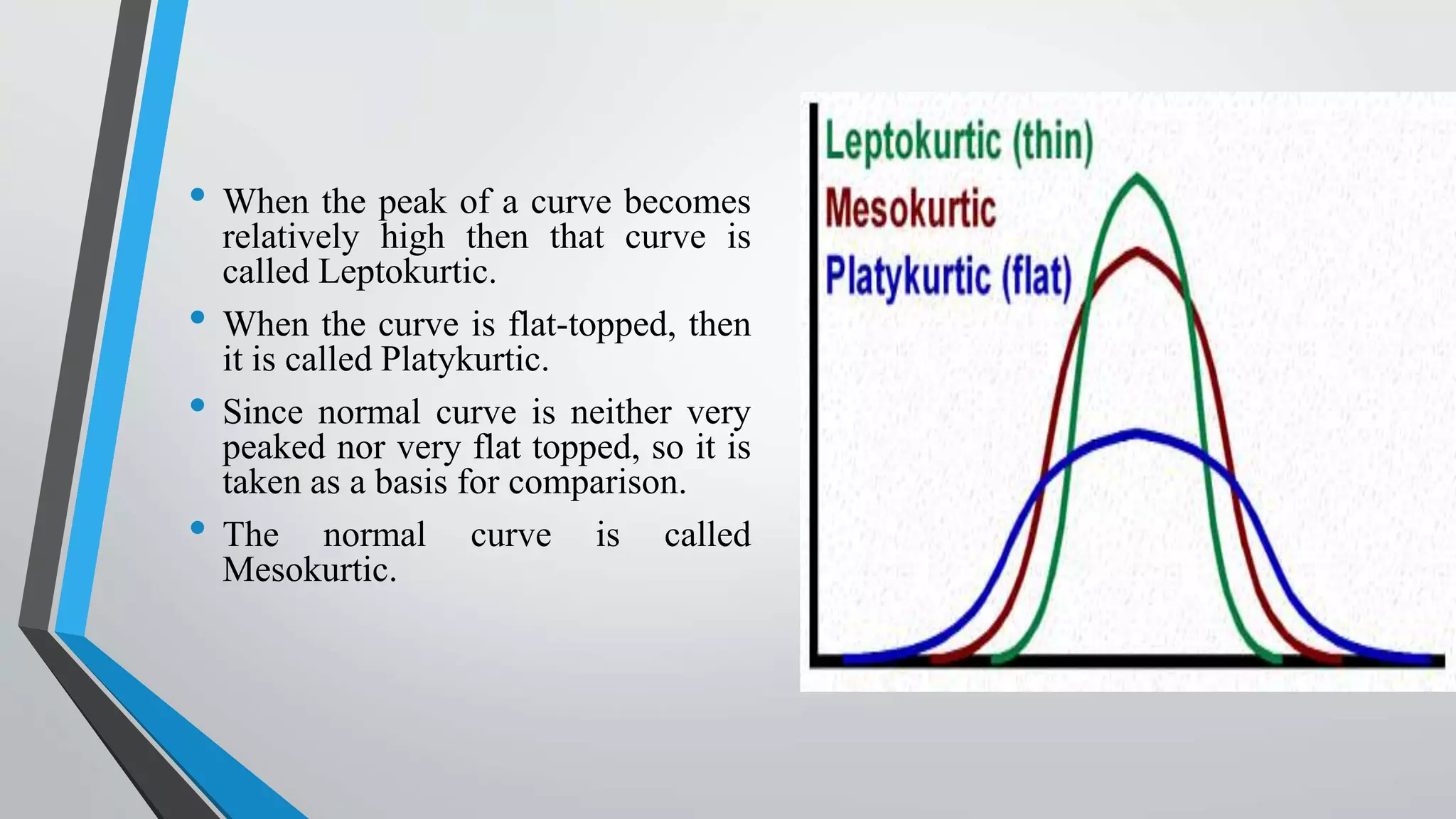 • When the peak of a curve becomes
relatively high then that curve is
called Leptokurtic.
• When the curve is flat-topped, then
it is called Platykurtic.
• Since normal curve is neither very
peaked nor very flat topped, so it is
taken as a basis for comparison.
• The normal curve is called
Mesokurtic.
 