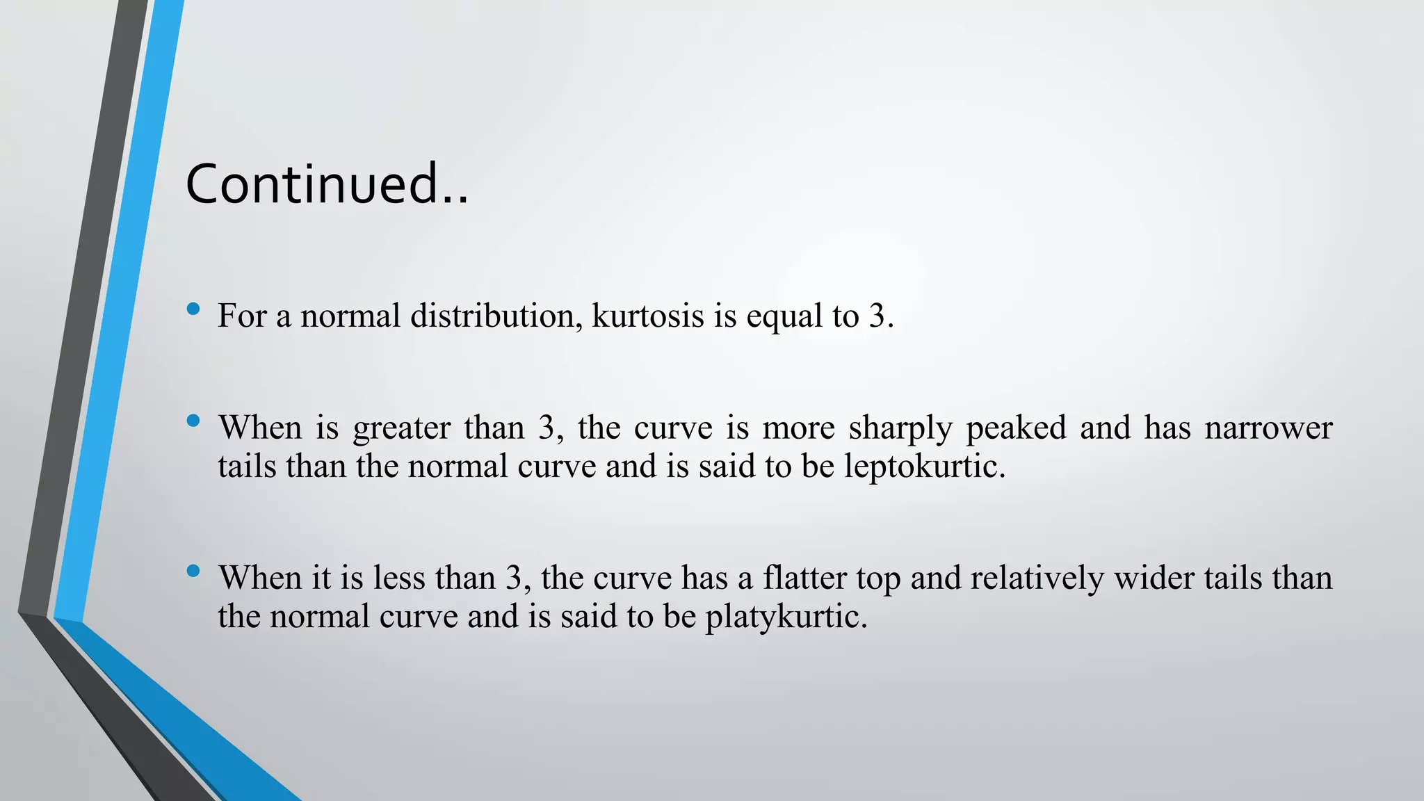 Continued..
• For a normal distribution, kurtosis is equal to 3.
• When is greater than 3, the curve is more sharply peaked and has narrower
tails than the normal curve and is said to be leptokurtic.
• When it is less than 3, the curve has a flatter top and relatively wider tails than
the normal curve and is said to be platykurtic.
 
