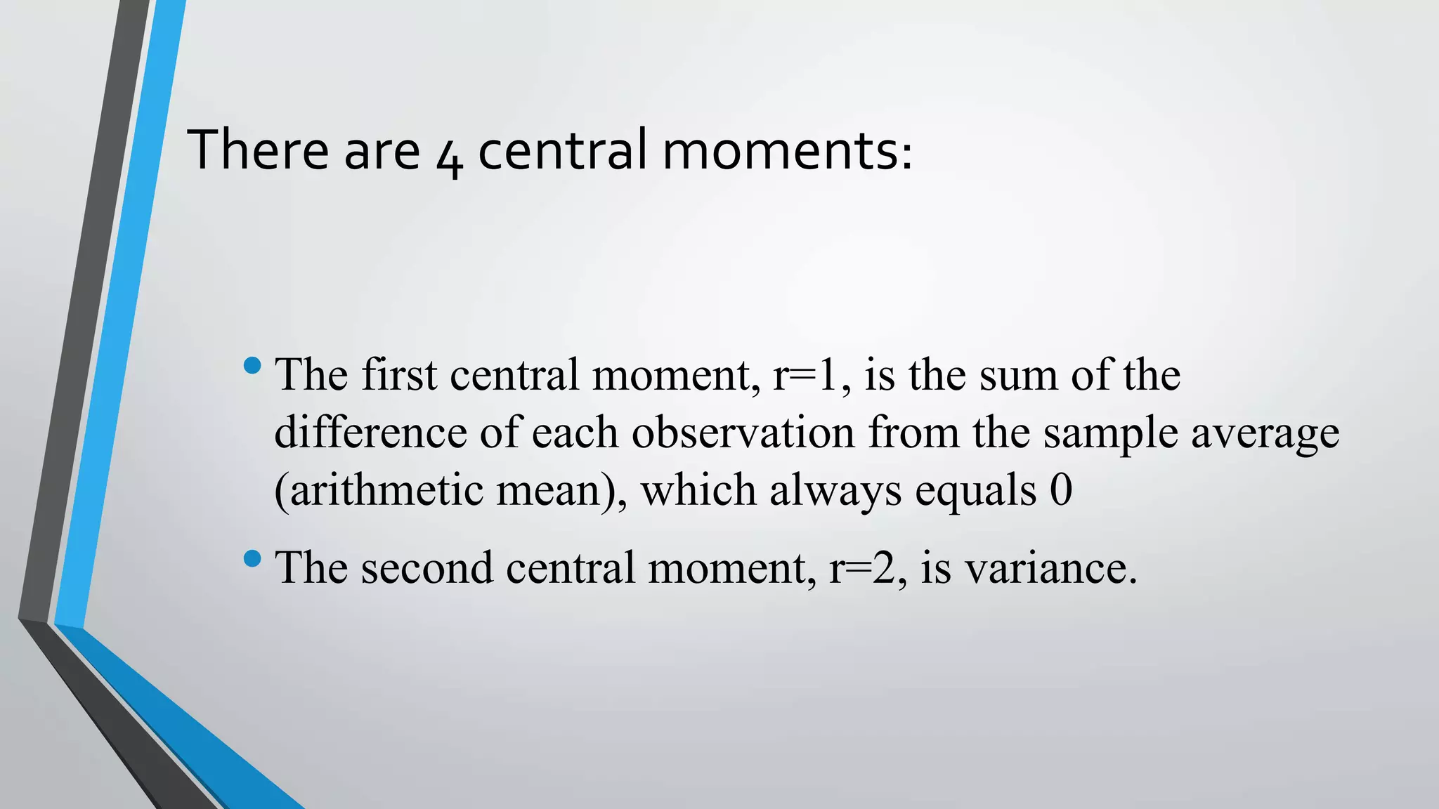 There are 4 central moments:
•The first central moment, r=1, is the sum of the
difference of each observation from the sample average
(arithmetic mean), which always equals 0
•The second central moment, r=2, is variance.
 