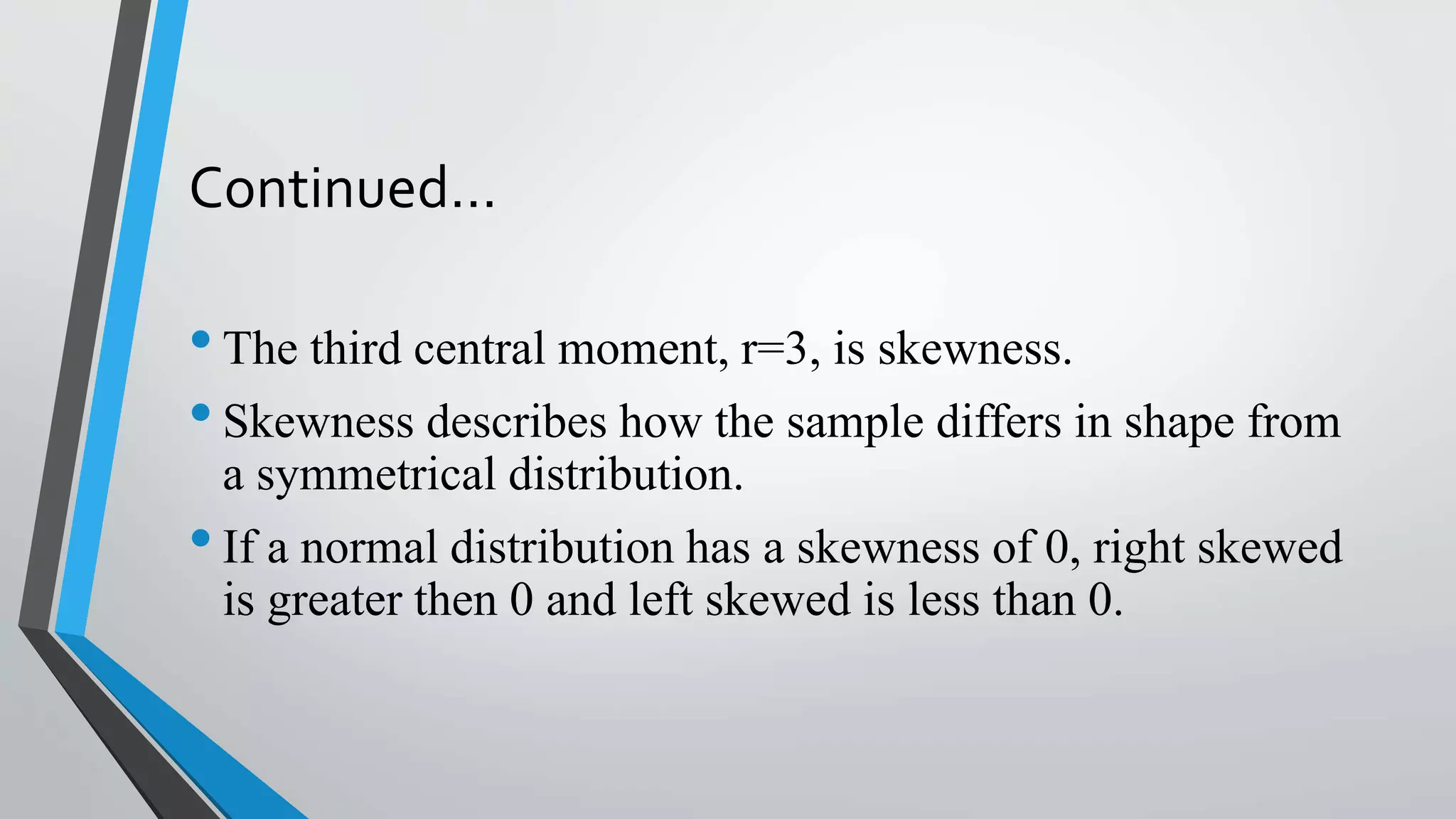 Continued…
•The third central moment, r=3, is skewness.
•Skewness describes how the sample differs in shape from
a symmetrical distribution.
•If a normal distribution has a skewness of 0, right skewed
is greater then 0 and left skewed is less than 0.
 
