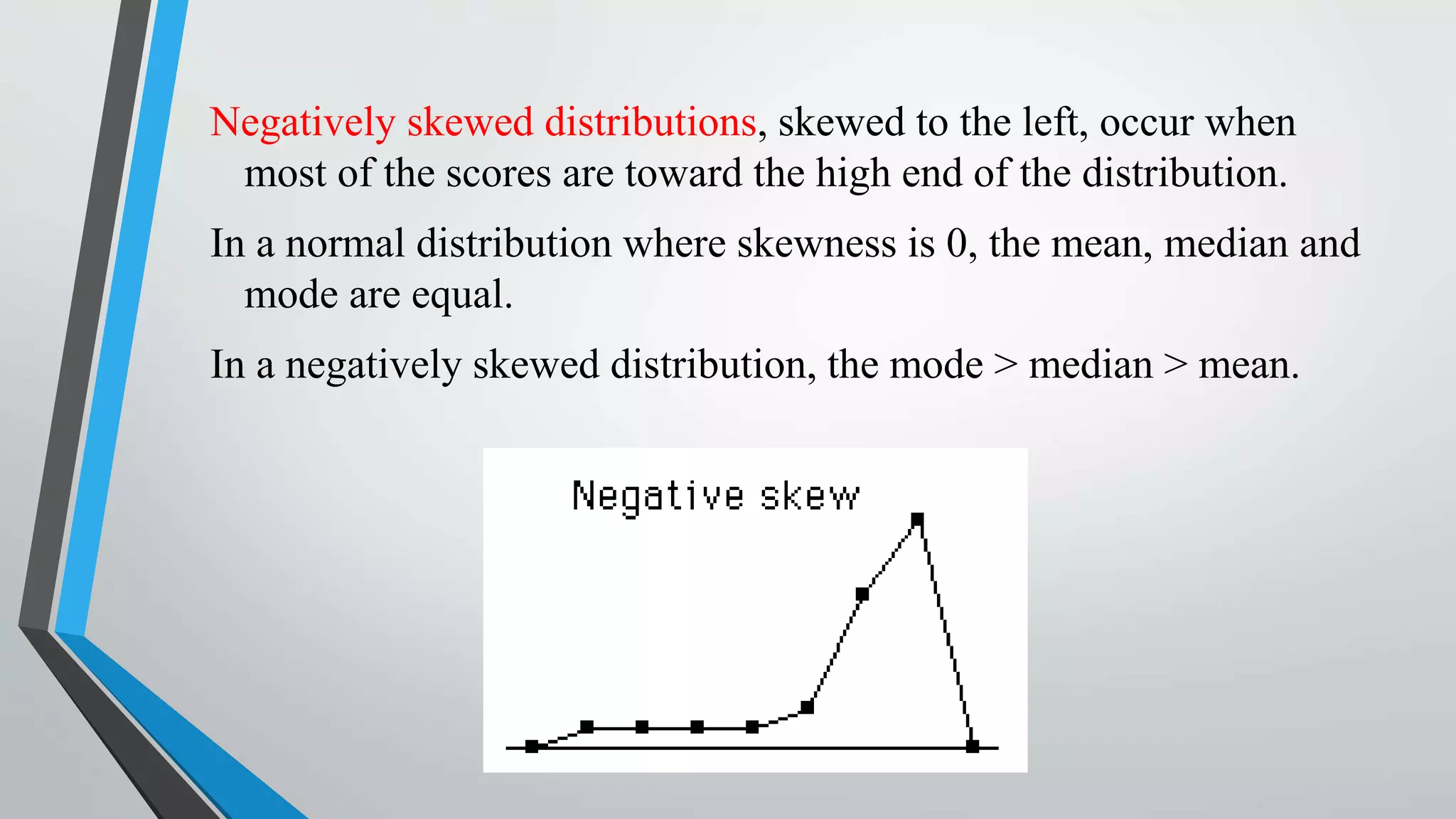Negatively skewed distributions, skewed to the left, occur when
most of the scores are toward the high end of the distribution.
In a normal distribution where skewness is 0, the mean, median and
mode are equal.
In a negatively skewed distribution, the mode > median > mean.
 
