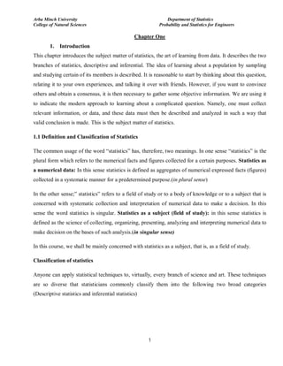 Arba Minch University Department of Statistics
College of Natural Sciences Probability and Statistics for Engineers
1
Chapter One
1. Introduction
This chapter introduces the subject matter of statistics, the art of learning from data. It describes the two
branches of statistics, descriptive and inferential. The idea of learning about a population by sampling
and studying certain of its members is described. It is reasonable to start by thinking about this question,
relating it to your own experiences, and talking it over with friends. However, if you want to convince
others and obtain a consensus, it is then necessary to gather some objective information. We are using it
to indicate the modern approach to learning about a complicated question. Namely, one must collect
relevant information, or data, and these data must then be described and analyzed in such a way that
valid conclusion is made. This is the subject matter of statistics.
1.1 Definition and Classification of Statistics
The common usage of the word “statistics” has, therefore, two meanings. In one sense “statistics” is the
plural form which refers to the numerical facts and figures collected for a certain purposes. Statistics as
a numerical data: In this sense statistics is defined as aggregates of numerical expressed facts (figures)
collected in a systematic manner for a predetermined purpose.(in plural sense)
In the other sense;” statistics” refers to a field of study or to a body of knowledge or to a subject that is
concerned with systematic collection and interpretation of numerical data to make a decision. In this
sense the word statistics is singular. Statistics as a subject (field of study): in this sense statistics is
defined as the science of collecting, organizing, presenting, analyzing and interpreting numerical data to
make decision on the bases of such analysis.(in singular sense)
In this course, we shall be mainly concerned with statistics as a subject, that is, as a field of study.
Classification of statistics
Anyone can apply statistical techniques to, virtually, every branch of science and art. These techniques
are so diverse that statisticians commonly classify them into the following two broad categories
(Descriptive statistics and inferential statistics)
 