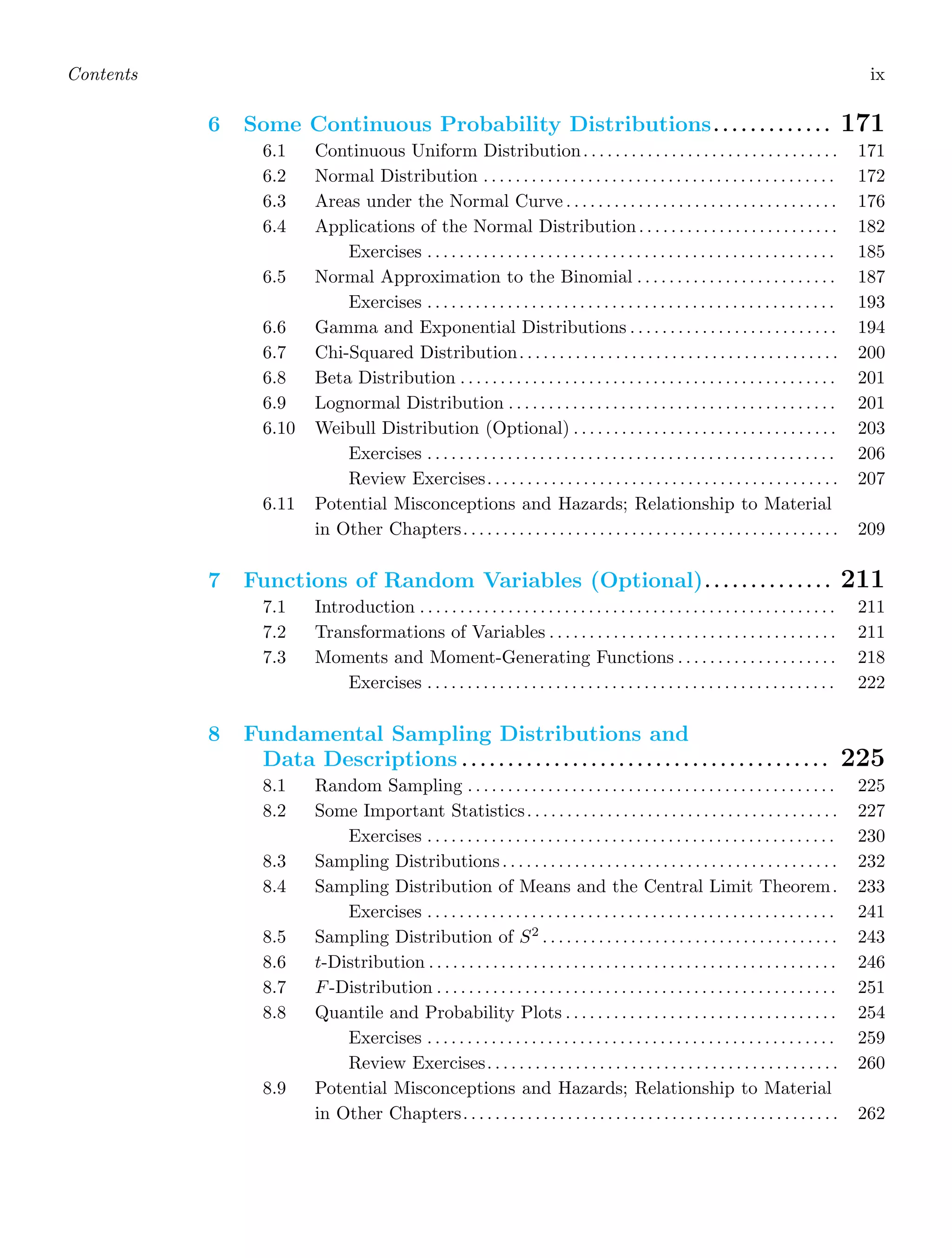 Contents ix
6 Some Continuous Probability Distributions. . . . . . . . . . . . . 171
6.1 Continuous Uniform Distribution. . . . . . . . . . . . . . . . . . . . . . . . . . . . . . . . 171
6.2 Normal Distribution . . . . . . . . . . . . . . . . . . . . . . . . . . . . . . . . . . . . . . . . . . . . 172
6.3 Areas under the Normal Curve . . . . . . . . . . . . . . . . . . . . . . . . . . . . . . . . . . 176
6.4 Applications of the Normal Distribution. . . . . . . . . . . . . . . . . . . . . . . . . 182
Exercises . . . . . . . . . . . . . . . . . . . . . . . . . . . . . . . . . . . . . . . . . . . . . . . . . . . 185
6.5 Normal Approximation to the Binomial . . . . . . . . . . . . . . . . . . . . . . . . . 187
Exercises . . . . . . . . . . . . . . . . . . . . . . . . . . . . . . . . . . . . . . . . . . . . . . . . . . . 193
6.6 Gamma and Exponential Distributions . . . . . . . . . . . . . . . . . . . . . . . . . . 194
6.7 Chi-Squared Distribution. . . . . . . . . . . . . . . . . . . . . . . . . . . . . . . . . . . . . . . . 200
6.8 Beta Distribution . . . . . . . . . . . . . . . . . . . . . . . . . . . . . . . . . . . . . . . . . . . . . . . 201
6.9 Lognormal Distribution . . . . . . . . . . . . . . . . . . . . . . . . . . . . . . . . . . . . . . . . . 201
6.10 Weibull Distribution (Optional) . . . . . . . . . . . . . . . . . . . . . . . . . . . . . . . . . 203
Exercises . . . . . . . . . . . . . . . . . . . . . . . . . . . . . . . . . . . . . . . . . . . . . . . . . . . 206
Review Exercises. . . . . . . . . . . . . . . . . . . . . . . . . . . . . . . . . . . . . . . . . . . . 207
6.11 Potential Misconceptions and Hazards; Relationship to Material
in Other Chapters. . . . . . . . . . . . . . . . . . . . . . . . . . . . . . . . . . . . . . . . . . . . . . . 209
7 Functions of Random Variables (Optional). . . . . . . . . . . . . . 211
7.1 Introduction . . . . . . . . . . . . . . . . . . . . . . . . . . . . . . . . . . . . . . . . . . . . . . . . . . . . 211
7.2 Transformations of Variables . . . . . . . . . . . . . . . . . . . . . . . . . . . . . . . . . . . . 211
7.3 Moments and Moment-Generating Functions . . . . . . . . . . . . . . . . . . . . 218
Exercises . . . . . . . . . . . . . . . . . . . . . . . . . . . . . . . . . . . . . . . . . . . . . . . . . . . 222
8 Fundamental Sampling Distributions and
Data Descriptions . . . . . . . . . . . . . . . . . . . . . . . . . . . . . . . . . . . . . . . . 225
8.1 Random Sampling . . . . . . . . . . . . . . . . . . . . . . . . . . . . . . . . . . . . . . . . . . . . . . 225
8.2 Some Important Statistics. . . . . . . . . . . . . . . . . . . . . . . . . . . . . . . . . . . . . . . 227
Exercises . . . . . . . . . . . . . . . . . . . . . . . . . . . . . . . . . . . . . . . . . . . . . . . . . . . 230
8.3 Sampling Distributions. . . . . . . . . . . . . . . . . . . . . . . . . . . . . . . . . . . . . . . . . . 232
8.4 Sampling Distribution of Means and the Central Limit Theorem. 233
Exercises . . . . . . . . . . . . . . . . . . . . . . . . . . . . . . . . . . . . . . . . . . . . . . . . . . . 241
8.5 Sampling Distribution of S2
. . . . . . . . . . . . . . . . . . . . . . . . . . . . . . . . . . . . . 243
8.6 t-Distribution . . . . . . . . . . . . . . . . . . . . . . . . . . . . . . . . . . . . . . . . . . . . . . . . . . . 246
8.7 F-Distribution . . . . . . . . . . . . . . . . . . . . . . . . . . . . . . . . . . . . . . . . . . . . . . . . . . 251
8.8 Quantile and Probability Plots . . . . . . . . . . . . . . . . . . . . . . . . . . . . . . . . . . 254
Exercises . . . . . . . . . . . . . . . . . . . . . . . . . . . . . . . . . . . . . . . . . . . . . . . . . . . 259
Review Exercises. . . . . . . . . . . . . . . . . . . . . . . . . . . . . . . . . . . . . . . . . . . . 260
8.9 Potential Misconceptions and Hazards; Relationship to Material
in Other Chapters. . . . . . . . . . . . . . . . . . . . . . . . . . . . . . . . . . . . . . . . . . . . . . . 262
 