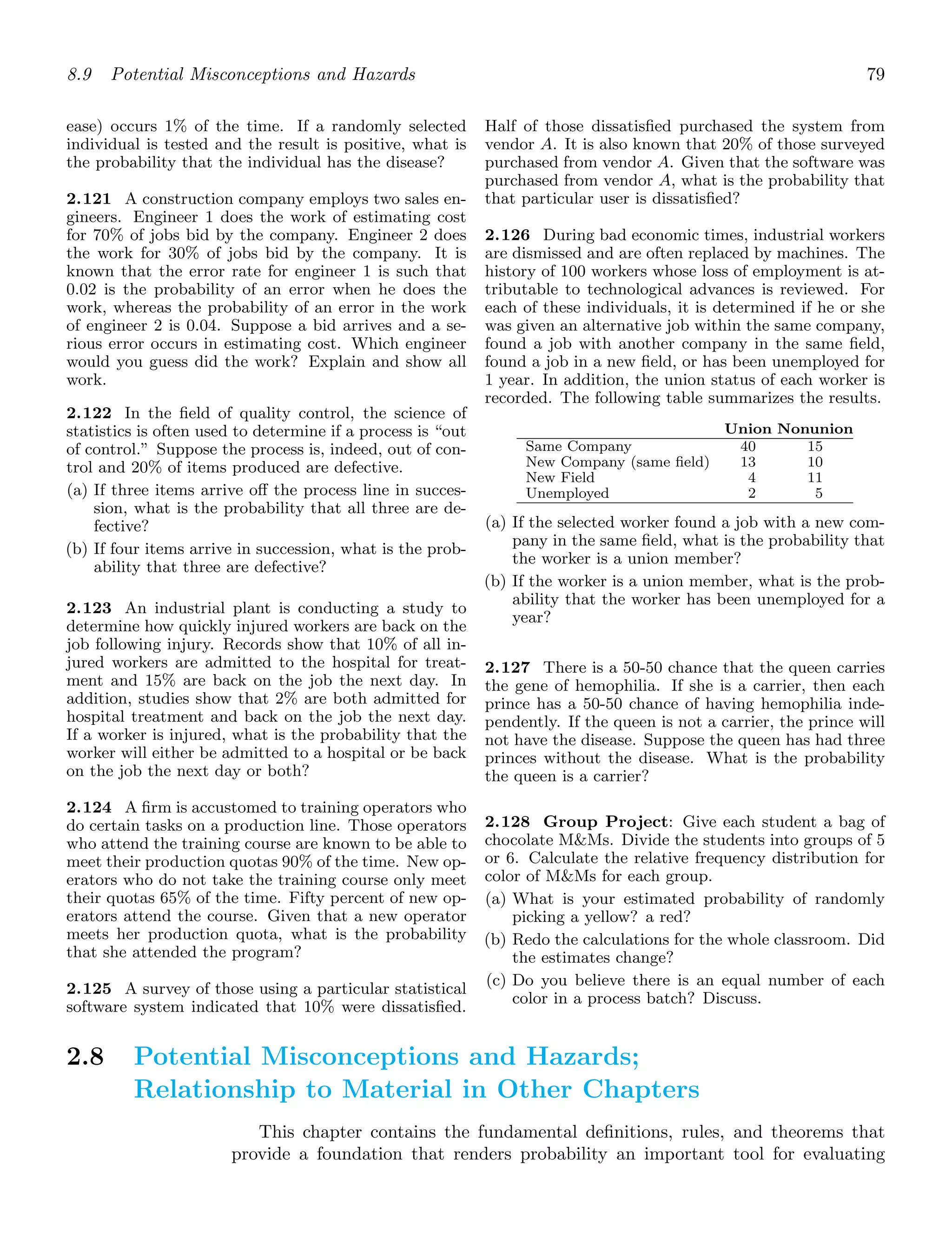 8.9 Potential Misconceptions and Hazards 79
ease) occurs 1% of the time. If a randomly selected
individual is tested and the result is positive, what is
the probability that the individual has the disease?
2.121 A construction company employs two sales en-
gineers. Engineer 1 does the work of estimating cost
for 70% of jobs bid by the company. Engineer 2 does
the work for 30% of jobs bid by the company. It is
known that the error rate for engineer 1 is such that
0.02 is the probability of an error when he does the
work, whereas the probability of an error in the work
of engineer 2 is 0.04. Suppose a bid arrives and a se-
rious error occurs in estimating cost. Which engineer
would you guess did the work? Explain and show all
work.
2.122 In the ﬁeld of quality control, the science of
statistics is often used to determine if a process is “out
of control.” Suppose the process is, indeed, out of con-
trol and 20% of items produced are defective.
(a) If three items arrive oﬀ the process line in succes-
sion, what is the probability that all three are de-
fective?
(b) If four items arrive in succession, what is the prob-
ability that three are defective?
2.123 An industrial plant is conducting a study to
determine how quickly injured workers are back on the
job following injury. Records show that 10% of all in-
jured workers are admitted to the hospital for treat-
ment and 15% are back on the job the next day. In
addition, studies show that 2% are both admitted for
hospital treatment and back on the job the next day.
If a worker is injured, what is the probability that the
worker will either be admitted to a hospital or be back
on the job the next day or both?
2.124 A ﬁrm is accustomed to training operators who
do certain tasks on a production line. Those operators
who attend the training course are known to be able to
meet their production quotas 90% of the time. New op-
erators who do not take the training course only meet
their quotas 65% of the time. Fifty percent of new op-
erators attend the course. Given that a new operator
meets her production quota, what is the probability
that she attended the program?
2.125 A survey of those using a particular statistical
software system indicated that 10% were dissatisﬁed.
Half of those dissatisﬁed purchased the system from
vendor A. It is also known that 20% of those surveyed
purchased from vendor A. Given that the software was
purchased from vendor A, what is the probability that
that particular user is dissatisﬁed?
2.126 During bad economic times, industrial workers
are dismissed and are often replaced by machines. The
history of 100 workers whose loss of employment is at-
tributable to technological advances is reviewed. For
each of these individuals, it is determined if he or she
was given an alternative job within the same company,
found a job with another company in the same ﬁeld,
found a job in a new ﬁeld, or has been unemployed for
1 year. In addition, the union status of each worker is
recorded. The following table summarizes the results.
Union Nonunion
Same Company
New Company (same ﬁeld)
New Field
Unemployed
40
13
4
2
15
10
11
5
(a) If the selected worker found a job with a new com-
pany in the same ﬁeld, what is the probability that
the worker is a union member?
(b) If the worker is a union member, what is the prob-
ability that the worker has been unemployed for a
year?
2.127 There is a 50-50 chance that the queen carries
the gene of hemophilia. If she is a carrier, then each
prince has a 50-50 chance of having hemophilia inde-
pendently. If the queen is not a carrier, the prince will
not have the disease. Suppose the queen has had three
princes without the disease. What is the probability
the queen is a carrier?
2.128 Group Project: Give each student a bag of
chocolate MMs. Divide the students into groups of 5
or 6. Calculate the relative frequency distribution for
color of MMs for each group.
(a) What is your estimated probability of randomly
picking a yellow? a red?
(b) Redo the calculations for the whole classroom. Did
the estimates change?
(c) Do you believe there is an equal number of each
color in a process batch? Discuss.
2.8 Potential Misconceptions and Hazards;
Relationship to Material in Other Chapters
This chapter contains the fundamental deﬁnitions, rules, and theorems that
provide a foundation that renders probability an important tool for evaluating
 