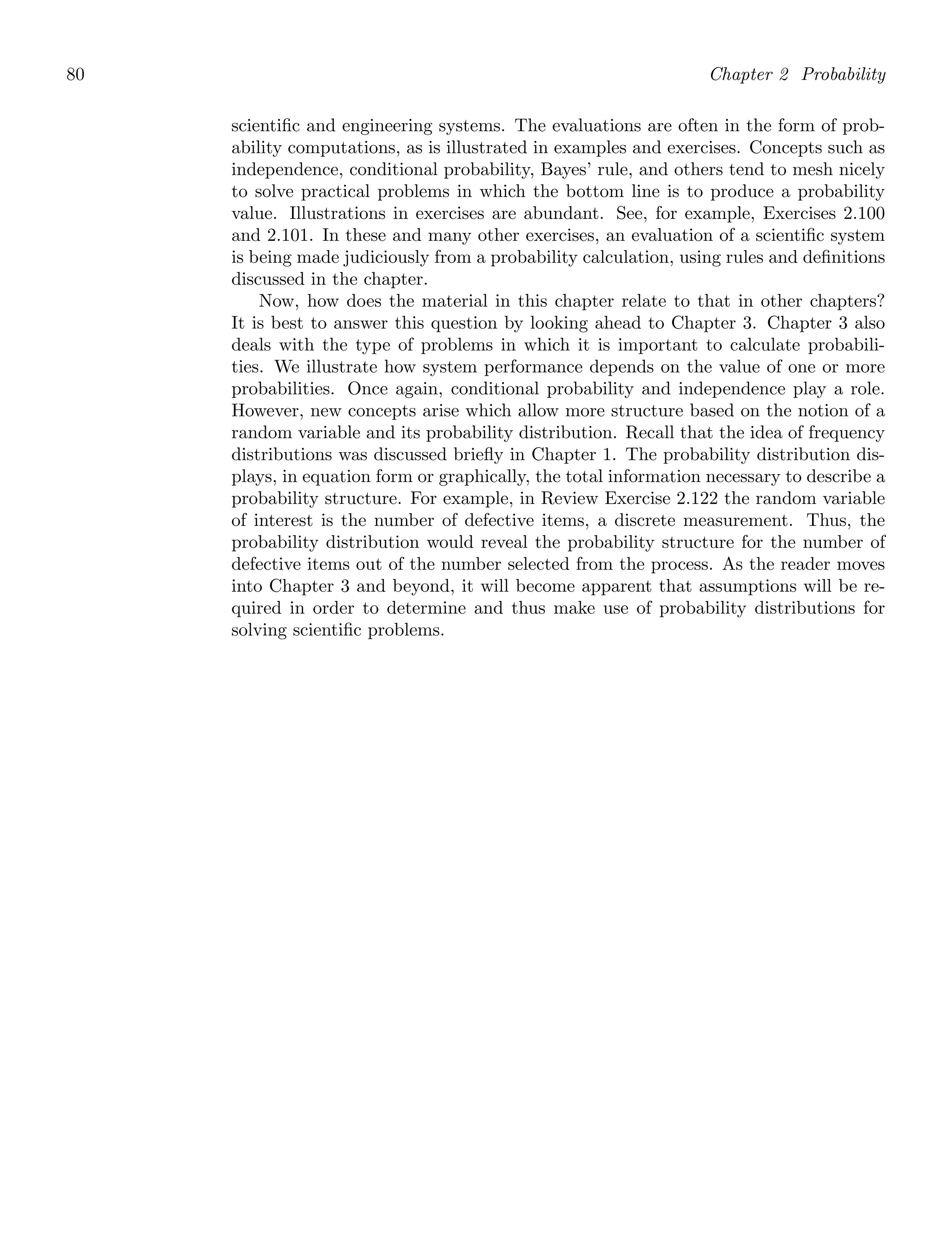 80 Chapter 2 Probability
scientiﬁc and engineering systems. The evaluations are often in the form of prob-
ability computations, as is illustrated in examples and exercises. Concepts such as
independence, conditional probability, Bayes’ rule, and others tend to mesh nicely
to solve practical problems in which the bottom line is to produce a probability
value. Illustrations in exercises are abundant. See, for example, Exercises 2.100
and 2.101. In these and many other exercises, an evaluation of a scientiﬁc system
is being made judiciously from a probability calculation, using rules and deﬁnitions
discussed in the chapter.
Now, how does the material in this chapter relate to that in other chapters?
It is best to answer this question by looking ahead to Chapter 3. Chapter 3 also
deals with the type of problems in which it is important to calculate probabili-
ties. We illustrate how system performance depends on the value of one or more
probabilities. Once again, conditional probability and independence play a role.
However, new concepts arise which allow more structure based on the notion of a
random variable and its probability distribution. Recall that the idea of frequency
distributions was discussed brieﬂy in Chapter 1. The probability distribution dis-
plays, in equation form or graphically, the total information necessary to describe a
probability structure. For example, in Review Exercise 2.122 the random variable
of interest is the number of defective items, a discrete measurement. Thus, the
probability distribution would reveal the probability structure for the number of
defective items out of the number selected from the process. As the reader moves
into Chapter 3 and beyond, it will become apparent that assumptions will be re-
quired in order to determine and thus make use of probability distributions for
solving scientiﬁc problems.
 