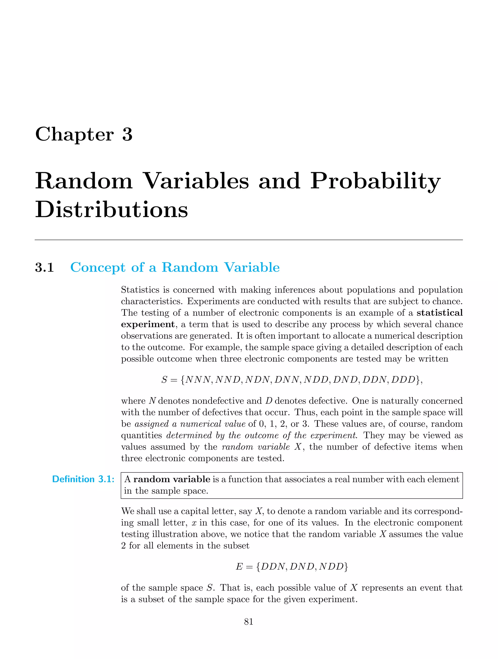 Chapter 3
Random Variables and Probability
Distributions
3.1 Concept of a Random Variable
Statistics is concerned with making inferences about populations and population
characteristics. Experiments are conducted with results that are subject to chance.
The testing of a number of electronic components is an example of a statistical
experiment, a term that is used to describe any process by which several chance
observations are generated. It is often important to allocate a numerical description
to the outcome. For example, the sample space giving a detailed description of each
possible outcome when three electronic components are tested may be written
S = {NNN, NND, NDN, DNN, NDD, DND, DDN, DDD},
where N denotes nondefective and D denotes defective. One is naturally concerned
with the number of defectives that occur. Thus, each point in the sample space will
be assigned a numerical value of 0, 1, 2, or 3. These values are, of course, random
quantities determined by the outcome of the experiment. They may be viewed as
values assumed by the random variable X , the number of defective items when
three electronic components are tested.
Definition 3.1: A random variable is a function that associates a real number with each element
in the sample space.
We shall use a capital letter, say X, to denote a random variable and its correspond-
ing small letter, x in this case, for one of its values. In the electronic component
testing illustration above, we notice that the random variable X assumes the value
2 for all elements in the subset
E = {DDN, DND, NDD}
of the sample space S. That is, each possible value of X represents an event that
is a subset of the sample space for the given experiment.
81
 