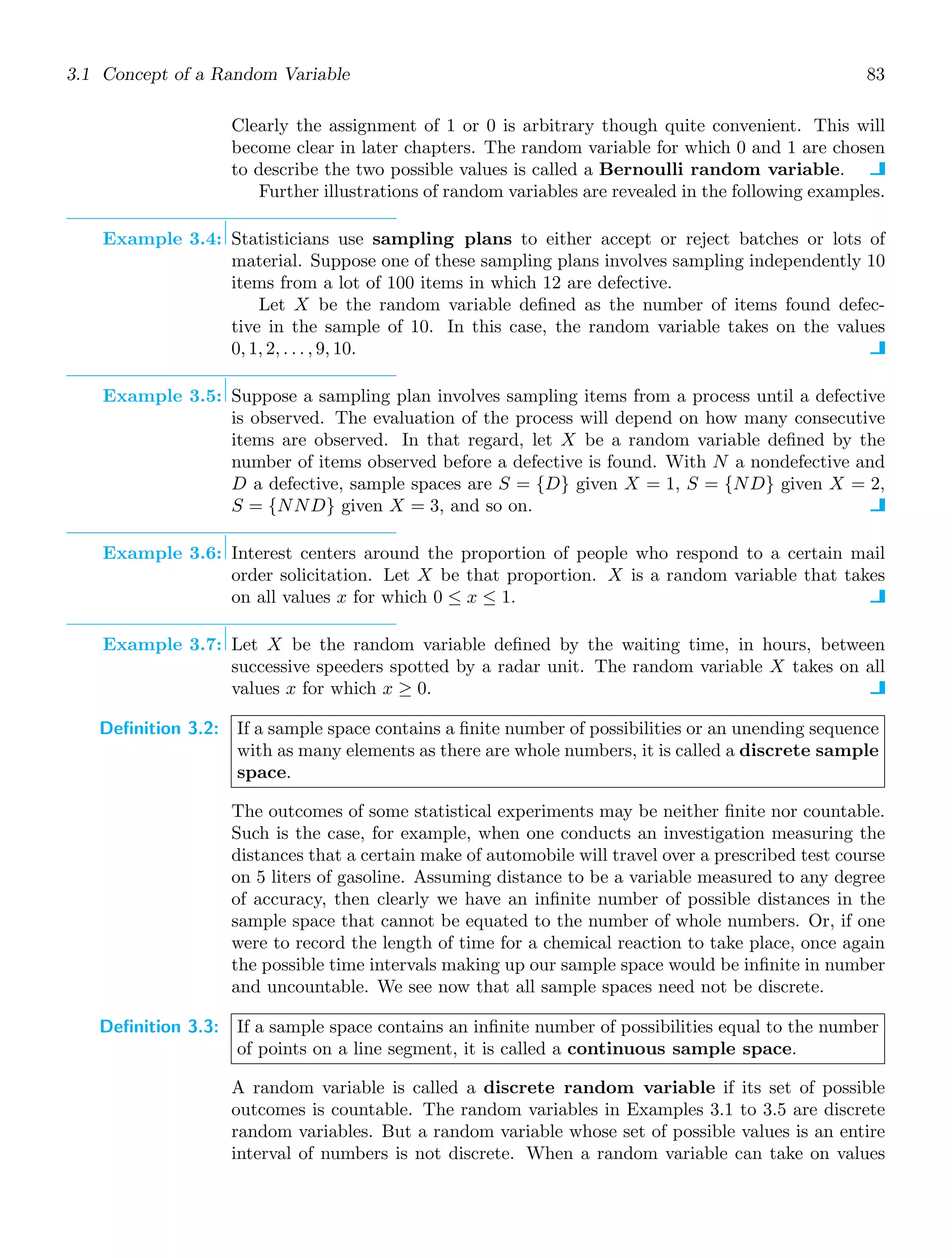 3.1 Concept of a Random Variable 83
Clearly the assignment of 1 or 0 is arbitrary though quite convenient. This will
become clear in later chapters. The random variable for which 0 and 1 are chosen
to describe the two possible values is called a Bernoulli random variable.
Further illustrations of random variables are revealed in the following examples.
Example 3.4: Statisticians use sampling plans to either accept or reject batches or lots of
material. Suppose one of these sampling plans involves sampling independently 10
items from a lot of 100 items in which 12 are defective.
Let X be the random variable deﬁned as the number of items found defec-
tive in the sample of 10. In this case, the random variable takes on the values
0, 1, 2, . . . , 9, 10.
Example 3.5: Suppose a sampling plan involves sampling items from a process until a defective
is observed. The evaluation of the process will depend on how many consecutive
items are observed. In that regard, let X be a random variable deﬁned by the
number of items observed before a defective is found. With N a nondefective and
D a defective, sample spaces are S = {D} given X = 1, S = {ND} given X = 2,
S = {NND} given X = 3, and so on.
Example 3.6: Interest centers around the proportion of people who respond to a certain mail
order solicitation. Let X be that proportion. X is a random variable that takes
on all values x for which 0 ≤ x ≤ 1.
Example 3.7: Let X be the random variable deﬁned by the waiting time, in hours, between
successive speeders spotted by a radar unit. The random variable X takes on all
values x for which x ≥ 0.
Definition 3.2: If a sample space contains a ﬁnite number of possibilities or an unending sequence
with as many elements as there are whole numbers, it is called a discrete sample
space.
The outcomes of some statistical experiments may be neither ﬁnite nor countable.
Such is the case, for example, when one conducts an investigation measuring the
distances that a certain make of automobile will travel over a prescribed test course
on 5 liters of gasoline. Assuming distance to be a variable measured to any degree
of accuracy, then clearly we have an inﬁnite number of possible distances in the
sample space that cannot be equated to the number of whole numbers. Or, if one
were to record the length of time for a chemical reaction to take place, once again
the possible time intervals making up our sample space would be inﬁnite in number
and uncountable. We see now that all sample spaces need not be discrete.
Definition 3.3: If a sample space contains an inﬁnite number of possibilities equal to the number
of points on a line segment, it is called a continuous sample space.
A random variable is called a discrete random variable if its set of possible
outcomes is countable. The random variables in Examples 3.1 to 3.5 are discrete
random variables. But a random variable whose set of possible values is an entire
interval of numbers is not discrete. When a random variable can take on values
 