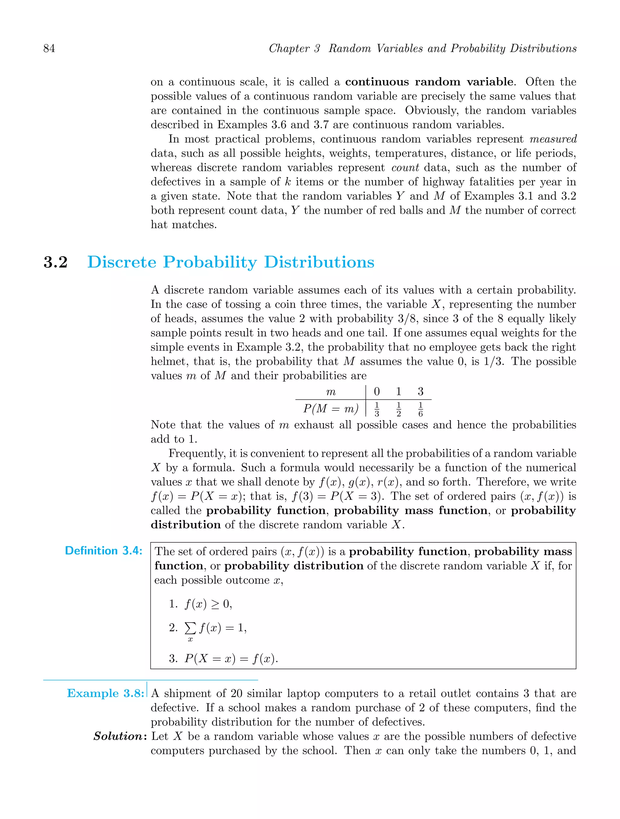 84 Chapter 3 Random Variables and Probability Distributions
on a continuous scale, it is called a continuous random variable. Often the
possible values of a continuous random variable are precisely the same values that
are contained in the continuous sample space. Obviously, the random variables
described in Examples 3.6 and 3.7 are continuous random variables.
In most practical problems, continuous random variables represent measured
data, such as all possible heights, weights, temperatures, distance, or life periods,
whereas discrete random variables represent count data, such as the number of
defectives in a sample of k items or the number of highway fatalities per year in
a given state. Note that the random variables Y and M of Examples 3.1 and 3.2
both represent count data, Y the number of red balls and M the number of correct
hat matches.
3.2 Discrete Probability Distributions
A discrete random variable assumes each of its values with a certain probability.
In the case of tossing a coin three times, the variable X, representing the number
of heads, assumes the value 2 with probability 3/8, since 3 of the 8 equally likely
sample points result in two heads and one tail. If one assumes equal weights for the
simple events in Example 3.2, the probability that no employee gets back the right
helmet, that is, the probability that M assumes the value 0, is 1/3. The possible
values m of M and their probabilities are
m 0 1 3
P(M = m) 1
3
1
2
1
6
Note that the values of m exhaust all possible cases and hence the probabilities
add to 1.
Frequently, it is convenient to represent all the probabilities of a random variable
X by a formula. Such a formula would necessarily be a function of the numerical
values x that we shall denote by f(x), g(x), r(x), and so forth. Therefore, we write
f(x) = P(X = x); that is, f(3) = P(X = 3). The set of ordered pairs (x, f(x)) is
called the probability function, probability mass function, or probability
distribution of the discrete random variable X.
Definition 3.4: The set of ordered pairs (x, f(x)) is a probability function, probability mass
function, or probability distribution of the discrete random variable X if, for
each possible outcome x,
1. f(x) ≥ 0,
2.

x
f(x) = 1,
3. P(X = x) = f(x).
Example 3.8: A shipment of 20 similar laptop computers to a retail outlet contains 3 that are
defective. If a school makes a random purchase of 2 of these computers, ﬁnd the
probability distribution for the number of defectives.
Solution: Let X be a random variable whose values x are the possible numbers of defective
computers purchased by the school. Then x can only take the numbers 0, 1, and
 