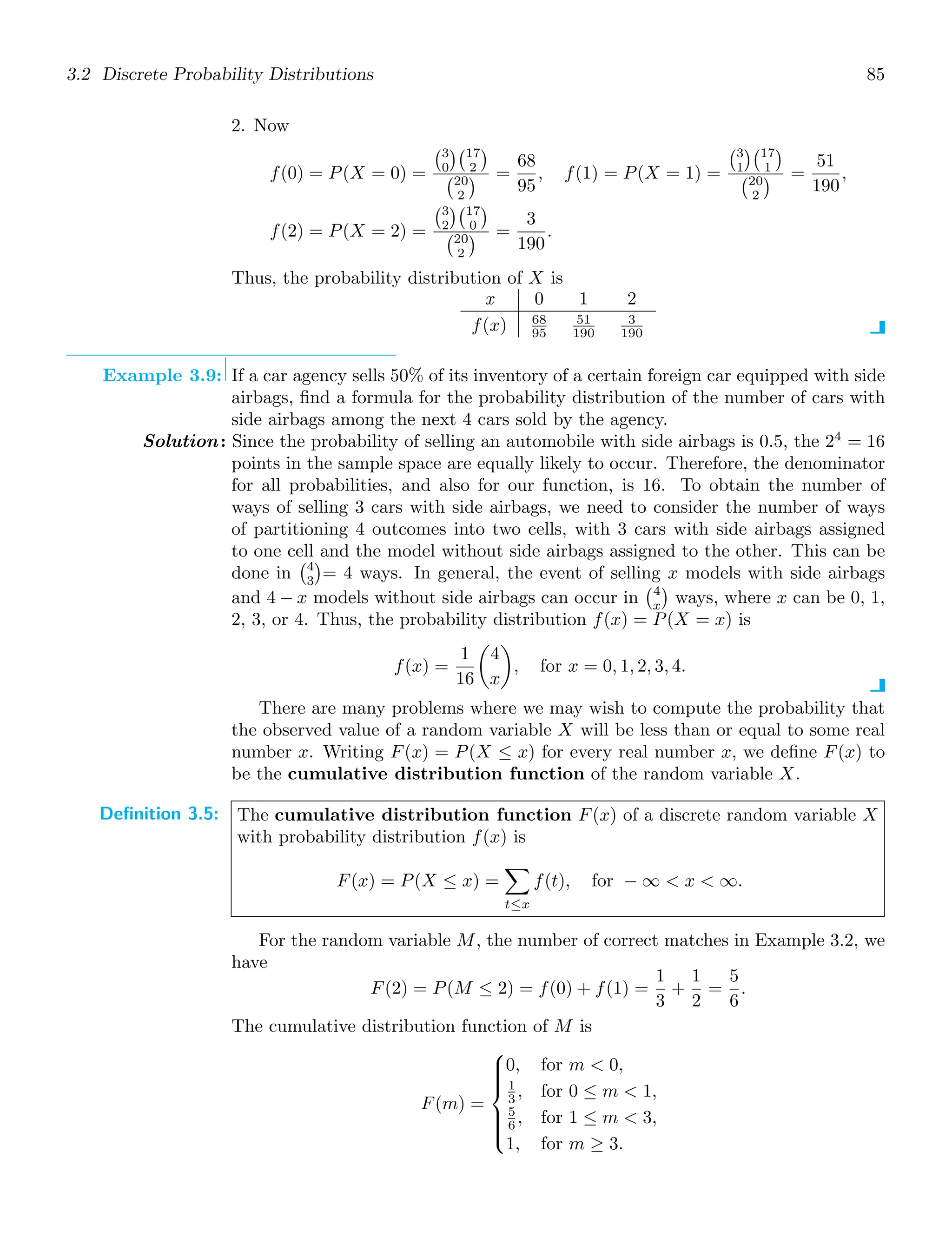 3.2 Discrete Probability Distributions 85
2. Now
f(0) = P(X = 0) =
3
0
17
2

20
2
 =
68
95
, f(1) = P(X = 1) =
3
1
17
1

20
2
 =
51
190
,
f(2) = P(X = 2) =
3
2
17
0

20
2
 =
3
190
.
Thus, the probability distribution of X is
x 0 1 2
f(x) 68
95
51
190
3
190
Example 3.9: If a car agency sells 50% of its inventory of a certain foreign car equipped with side
airbags, ﬁnd a formula for the probability distribution of the number of cars with
side airbags among the next 4 cars sold by the agency.
Solution: Since the probability of selling an automobile with side airbags is 0.5, the 24
= 16
points in the sample space are equally likely to occur. Therefore, the denominator
for all probabilities, and also for our function, is 16. To obtain the number of
ways of selling 3 cars with side airbags, we need to consider the number of ways
of partitioning 4 outcomes into two cells, with 3 cars with side airbags assigned
to one cell and the model without side airbags assigned to the other. This can be
done in
4
3

= 4 ways. In general, the event of selling x models with side airbags
and 4 − x models without side airbags can occur in
4
x

ways, where x can be 0, 1,
2, 3, or 4. Thus, the probability distribution f(x) = P(X = x) is
f(x) =
1
16

4
x

, for x = 0, 1, 2, 3, 4.
There are many problems where we may wish to compute the probability that
the observed value of a random variable X will be less than or equal to some real
number x. Writing F(x) = P(X ≤ x) for every real number x, we deﬁne F(x) to
be the cumulative distribution function of the random variable X.
Definition 3.5: The cumulative distribution function F(x) of a discrete random variable X
with probability distribution f(x) is
F(x) = P(X ≤ x) =

t≤x
f(t), for − ∞  x  ∞.
For the random variable M, the number of correct matches in Example 3.2, we
have
F(2) = P(M ≤ 2) = f(0) + f(1) =
1
3
+
1
2
=
5
6
.
The cumulative distribution function of M is
F(m) =
⎧
⎪
⎪
⎪
⎨
⎪
⎪
⎪
⎩
0, for m  0,
1
3 , for 0 ≤ m  1,
5
6 , for 1 ≤ m  3,
1, for m ≥ 3.
 