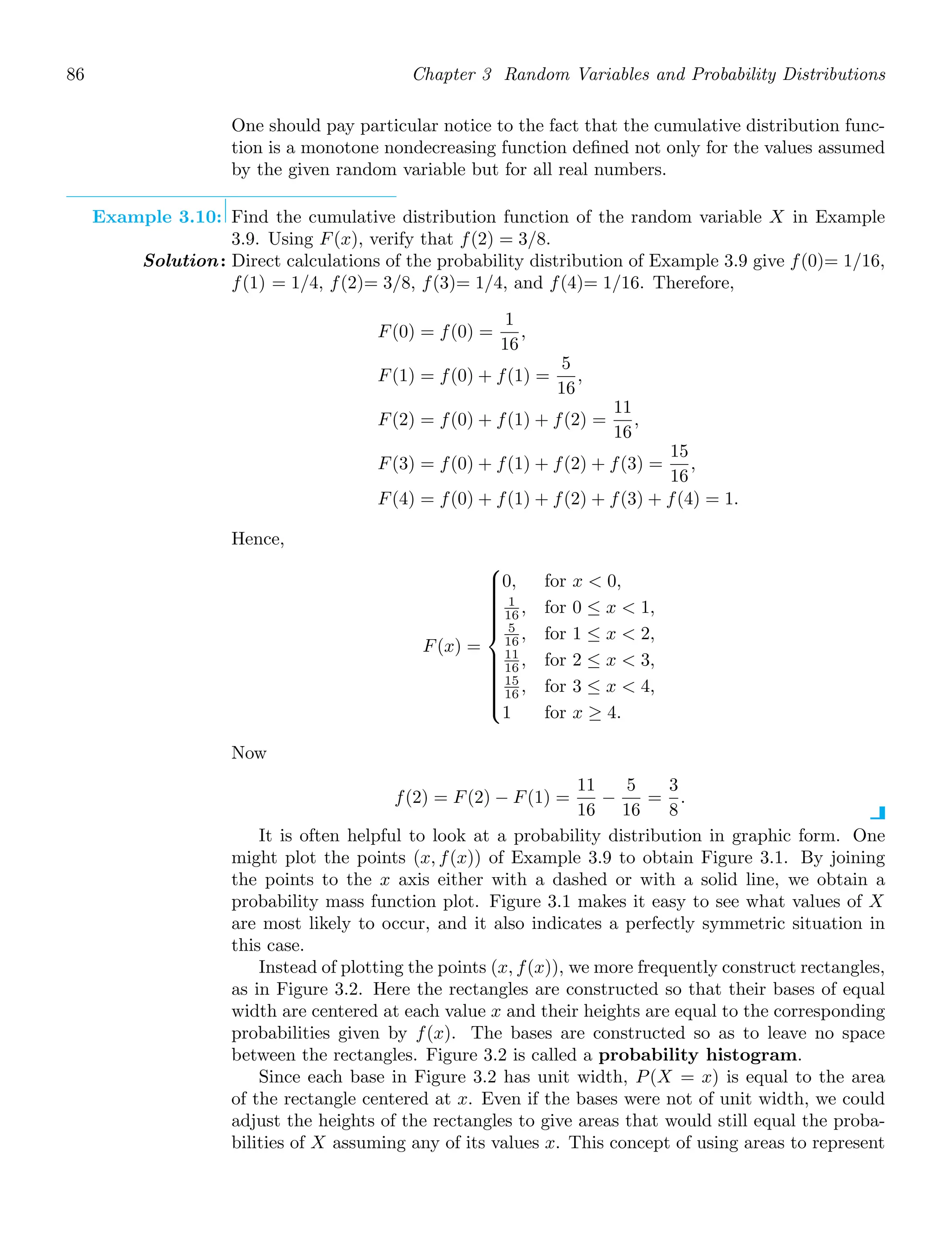 86 Chapter 3 Random Variables and Probability Distributions
One should pay particular notice to the fact that the cumulative distribution func-
tion is a monotone nondecreasing function deﬁned not only for the values assumed
by the given random variable but for all real numbers.
Example 3.10: Find the cumulative distribution function of the random variable X in Example
3.9. Using F(x), verify that f(2) = 3/8.
Solution: Direct calculations of the probability distribution of Example 3.9 give f(0)= 1/16,
f(1) = 1/4, f(2)= 3/8, f(3)= 1/4, and f(4)= 1/16. Therefore,
F(0) = f(0) =
1
16
,
F(1) = f(0) + f(1) =
5
16
,
F(2) = f(0) + f(1) + f(2) =
11
16
,
F(3) = f(0) + f(1) + f(2) + f(3) =
15
16
,
F(4) = f(0) + f(1) + f(2) + f(3) + f(4) = 1.
Hence,
F(x) =
⎧
⎪
⎪
⎪
⎪
⎪
⎪
⎪
⎪
⎨
⎪
⎪
⎪
⎪
⎪
⎪
⎪
⎪
⎩
0, for x  0,
1
16 , for 0 ≤ x  1,
5
16 , for 1 ≤ x  2,
11
16 , for 2 ≤ x  3,
15
16 , for 3 ≤ x  4,
1 for x ≥ 4.
Now
f(2) = F(2) − F(1) =
11
16
−
5
16
=
3
8
.
It is often helpful to look at a probability distribution in graphic form. One
might plot the points (x, f(x)) of Example 3.9 to obtain Figure 3.1. By joining
the points to the x axis either with a dashed or with a solid line, we obtain a
probability mass function plot. Figure 3.1 makes it easy to see what values of X
are most likely to occur, and it also indicates a perfectly symmetric situation in
this case.
Instead of plotting the points (x, f(x)), we more frequently construct rectangles,
as in Figure 3.2. Here the rectangles are constructed so that their bases of equal
width are centered at each value x and their heights are equal to the corresponding
probabilities given by f(x). The bases are constructed so as to leave no space
between the rectangles. Figure 3.2 is called a probability histogram.
Since each base in Figure 3.2 has unit width, P(X = x) is equal to the area
of the rectangle centered at x. Even if the bases were not of unit width, we could
adjust the heights of the rectangles to give areas that would still equal the proba-
bilities of X assuming any of its values x. This concept of using areas to represent
 