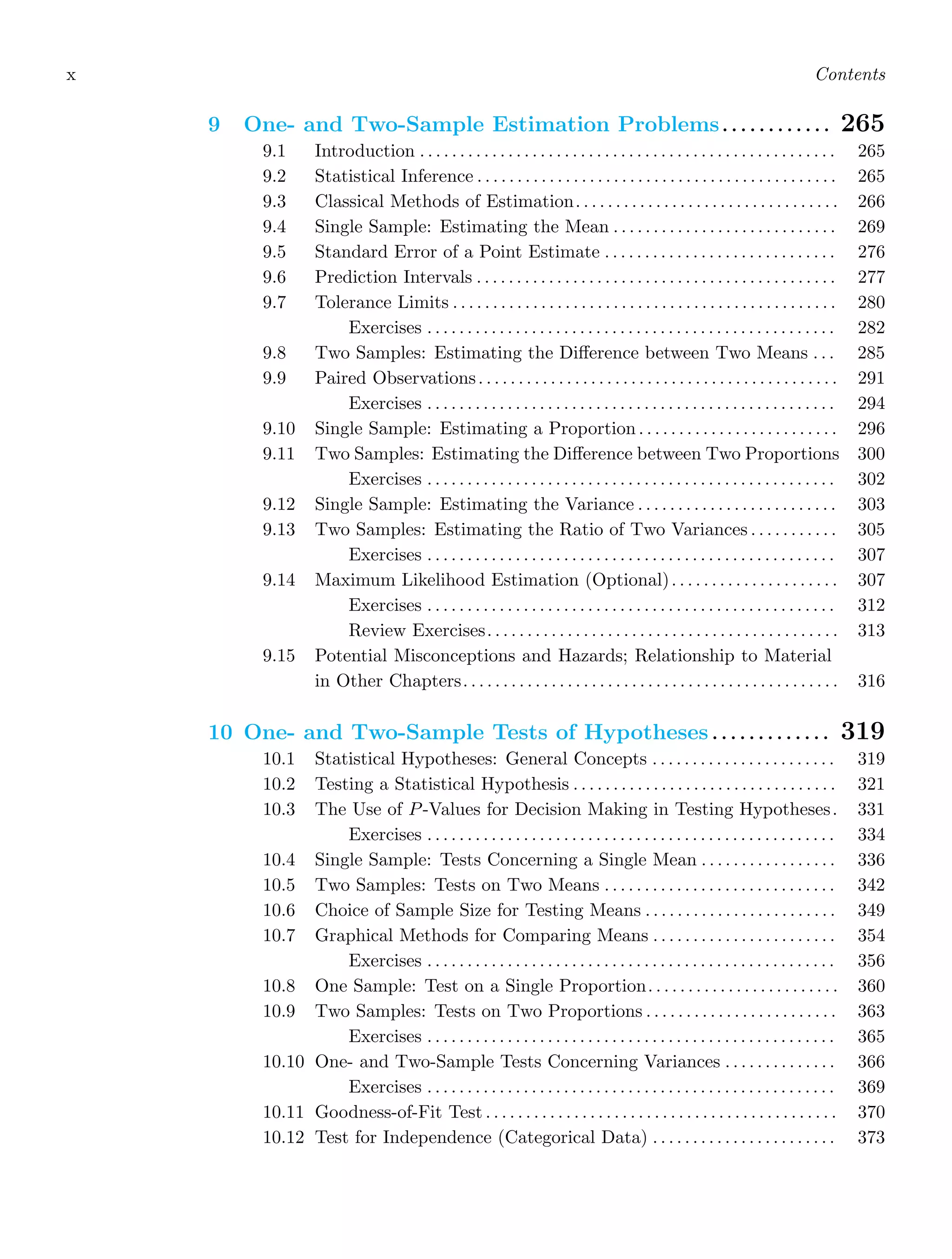 x Contents
9 One- and Two-Sample Estimation Problems. . . . . . . . . . . . 265
9.1 Introduction . . . . . . . . . . . . . . . . . . . . . . . . . . . . . . . . . . . . . . . . . . . . . . . . . . . . 265
9.2 Statistical Inference . . . . . . . . . . . . . . . . . . . . . . . . . . . . . . . . . . . . . . . . . . . . . 265
9.3 Classical Methods of Estimation. . . . . . . . . . . . . . . . . . . . . . . . . . . . . . . . . 266
9.4 Single Sample: Estimating the Mean . . . . . . . . . . . . . . . . . . . . . . . . . . . . 269
9.5 Standard Error of a Point Estimate . . . . . . . . . . . . . . . . . . . . . . . . . . . . . 276
9.6 Prediction Intervals . . . . . . . . . . . . . . . . . . . . . . . . . . . . . . . . . . . . . . . . . . . . . 277
9.7 Tolerance Limits . . . . . . . . . . . . . . . . . . . . . . . . . . . . . . . . . . . . . . . . . . . . . . . . 280
Exercises . . . . . . . . . . . . . . . . . . . . . . . . . . . . . . . . . . . . . . . . . . . . . . . . . . . 282
9.8 Two Samples: Estimating the Diﬀerence between Two Means . . . 285
9.9 Paired Observations. . . . . . . . . . . . . . . . . . . . . . . . . . . . . . . . . . . . . . . . . . . . . 291
Exercises . . . . . . . . . . . . . . . . . . . . . . . . . . . . . . . . . . . . . . . . . . . . . . . . . . . 294
9.10 Single Sample: Estimating a Proportion . . . . . . . . . . . . . . . . . . . . . . . . . 296
9.11 Two Samples: Estimating the Diﬀerence between Two Proportions 300
Exercises . . . . . . . . . . . . . . . . . . . . . . . . . . . . . . . . . . . . . . . . . . . . . . . . . . . 302
9.12 Single Sample: Estimating the Variance . . . . . . . . . . . . . . . . . . . . . . . . . 303
9.13 Two Samples: Estimating the Ratio of Two Variances . . . . . . . . . . . 305
Exercises . . . . . . . . . . . . . . . . . . . . . . . . . . . . . . . . . . . . . . . . . . . . . . . . . . . 307
9.14 Maximum Likelihood Estimation (Optional). . . . . . . . . . . . . . . . . . . . . 307
Exercises . . . . . . . . . . . . . . . . . . . . . . . . . . . . . . . . . . . . . . . . . . . . . . . . . . . 312
Review Exercises. . . . . . . . . . . . . . . . . . . . . . . . . . . . . . . . . . . . . . . . . . . . 313
9.15 Potential Misconceptions and Hazards; Relationship to Material
in Other Chapters. . . . . . . . . . . . . . . . . . . . . . . . . . . . . . . . . . . . . . . . . . . . . . . 316
10 One- and Two-Sample Tests of Hypotheses . . . . . . . . . . . . . 319
10.1 Statistical Hypotheses: General Concepts . . . . . . . . . . . . . . . . . . . . . . . 319
10.2 Testing a Statistical Hypothesis . . . . . . . . . . . . . . . . . . . . . . . . . . . . . . . . . 321
10.3 The Use of P-Values for Decision Making in Testing Hypotheses. 331
Exercises . . . . . . . . . . . . . . . . . . . . . . . . . . . . . . . . . . . . . . . . . . . . . . . . . . . 334
10.4 Single Sample: Tests Concerning a Single Mean . . . . . . . . . . . . . . . . . 336
10.5 Two Samples: Tests on Two Means . . . . . . . . . . . . . . . . . . . . . . . . . . . . . 342
10.6 Choice of Sample Size for Testing Means . . . . . . . . . . . . . . . . . . . . . . . . 349
10.7 Graphical Methods for Comparing Means . . . . . . . . . . . . . . . . . . . . . . . 354
Exercises . . . . . . . . . . . . . . . . . . . . . . . . . . . . . . . . . . . . . . . . . . . . . . . . . . . 356
10.8 One Sample: Test on a Single Proportion. . . . . . . . . . . . . . . . . . . . . . . . 360
10.9 Two Samples: Tests on Two Proportions . . . . . . . . . . . . . . . . . . . . . . . . 363
Exercises . . . . . . . . . . . . . . . . . . . . . . . . . . . . . . . . . . . . . . . . . . . . . . . . . . . 365
10.10 One- and Two-Sample Tests Concerning Variances . . . . . . . . . . . . . . 366
Exercises . . . . . . . . . . . . . . . . . . . . . . . . . . . . . . . . . . . . . . . . . . . . . . . . . . . 369
10.11 Goodness-of-Fit Test . . . . . . . . . . . . . . . . . . . . . . . . . . . . . . . . . . . . . . . . . . . . 370
10.12 Test for Independence (Categorical Data) . . . . . . . . . . . . . . . . . . . . . . . 373
 