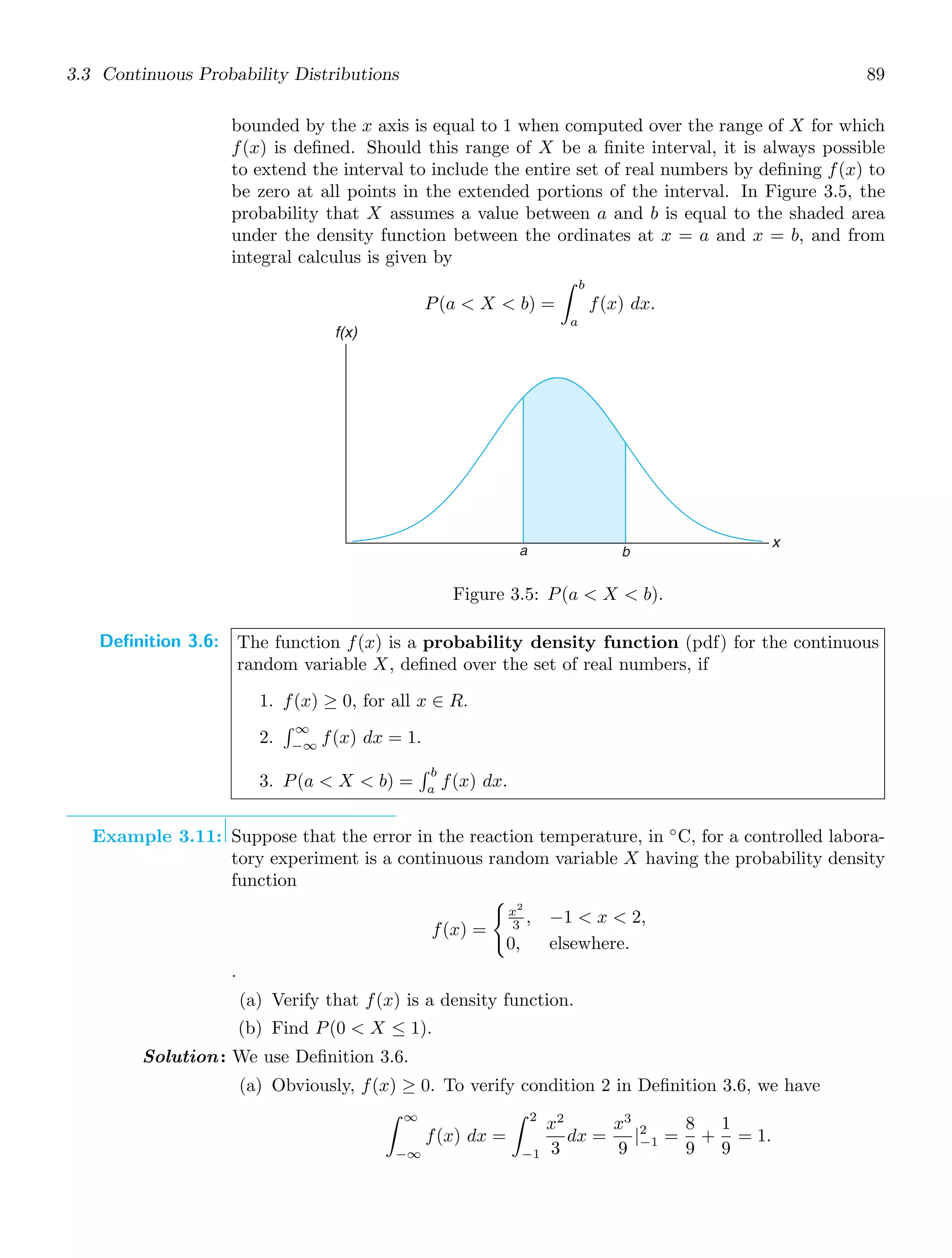 3.3 Continuous Probability Distributions 89
bounded by the x axis is equal to 1 when computed over the range of X for which
f(x) is deﬁned. Should this range of X be a ﬁnite interval, it is always possible
to extend the interval to include the entire set of real numbers by deﬁning f(x) to
be zero at all points in the extended portions of the interval. In Figure 3.5, the
probability that X assumes a value between a and b is equal to the shaded area
under the density function between the ordinates at x = a and x = b, and from
integral calculus is given by
P(a  X  b) =
b
a
f(x) dx.
a b
x
f(x)
Figure 3.5: P(a  X  b).
Definition 3.6: The function f(x) is a probability density function (pdf) for the continuous
random variable X, deﬁned over the set of real numbers, if
1. f(x) ≥ 0, for all x ∈ R.
2.
 ∞
−∞
f(x) dx = 1.
3. P(a  X  b) =
 b
a
f(x) dx.
Example 3.11: Suppose that the error in the reaction temperature, in ◦
C, for a controlled labora-
tory experiment is a continuous random variable X having the probability density
function
f(x) =

x2
3 , −1  x  2,
0, elsewhere.
.
(a) Verify that f(x) is a density function.
(b) Find P(0  X ≤ 1).
Solution: We use Deﬁnition 3.6.
(a) Obviously, f(x) ≥ 0. To verify condition 2 in Deﬁnition 3.6, we have
∞
−∞
f(x) dx =
2
−1
x2
3
dx =
x3
9
|2
−1 =
8
9
+
1
9
= 1.
 