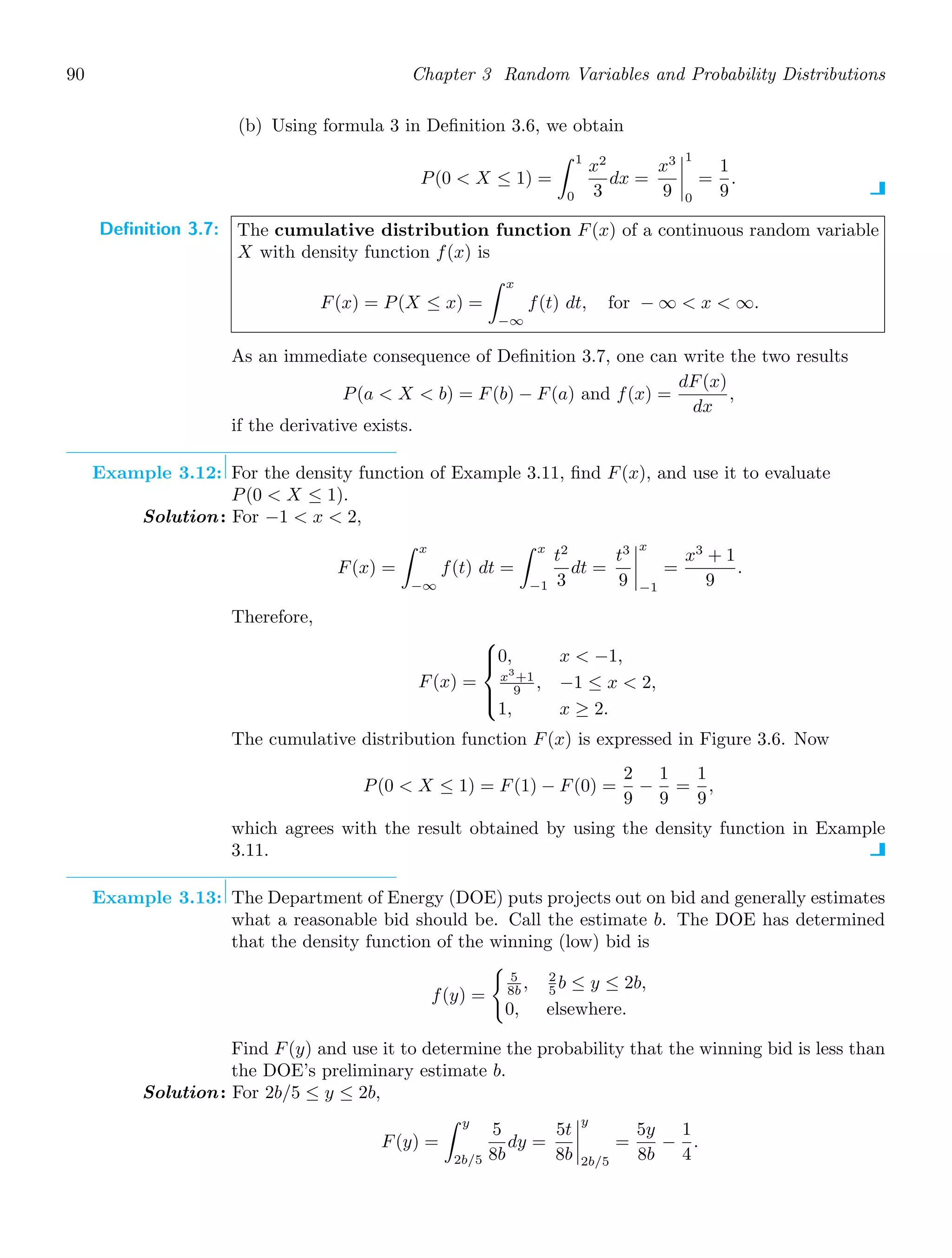 90 Chapter 3 Random Variables and Probability Distributions
(b) Using formula 3 in Deﬁnition 3.6, we obtain
P(0  X ≤ 1) =
1
0
x2
3
dx =
x3
9




1
0
=
1
9
.
Definition 3.7: The cumulative distribution function F(x) of a continuous random variable
X with density function f(x) is
F(x) = P(X ≤ x) =
x
−∞
f(t) dt, for − ∞  x  ∞.
As an immediate consequence of Deﬁnition 3.7, one can write the two results
P(a  X  b) = F(b) − F(a) and f(x) =
dF(x)
dx
,
if the derivative exists.
Example 3.12: For the density function of Example 3.11, ﬁnd F(x), and use it to evaluate
P(0  X ≤ 1).
Solution: For −1  x  2,
F(x) =
x
−∞
f(t) dt =
x
−1
t2
3
dt =
t3
9




x
−1
=
x3
+ 1
9
.
Therefore,
F(x) =
⎧
⎪
⎨
⎪
⎩
0, x  −1,
x3
+1
9 , −1 ≤ x  2,
1, x ≥ 2.
The cumulative distribution function F(x) is expressed in Figure 3.6. Now
P(0  X ≤ 1) = F(1) − F(0) =
2
9
−
1
9
=
1
9
,
which agrees with the result obtained by using the density function in Example
3.11.
Example 3.13: The Department of Energy (DOE) puts projects out on bid and generally estimates
what a reasonable bid should be. Call the estimate b. The DOE has determined
that the density function of the winning (low) bid is
f(y) =

5
8b , 2
5 b ≤ y ≤ 2b,
0, elsewhere.
Find F(y) and use it to determine the probability that the winning bid is less than
the DOE’s preliminary estimate b.
Solution: For 2b/5 ≤ y ≤ 2b,
F(y) =
y
2b/5
5
8b
dy =
5t
8b




y
2b/5
=
5y
8b
−
1
4
.
 