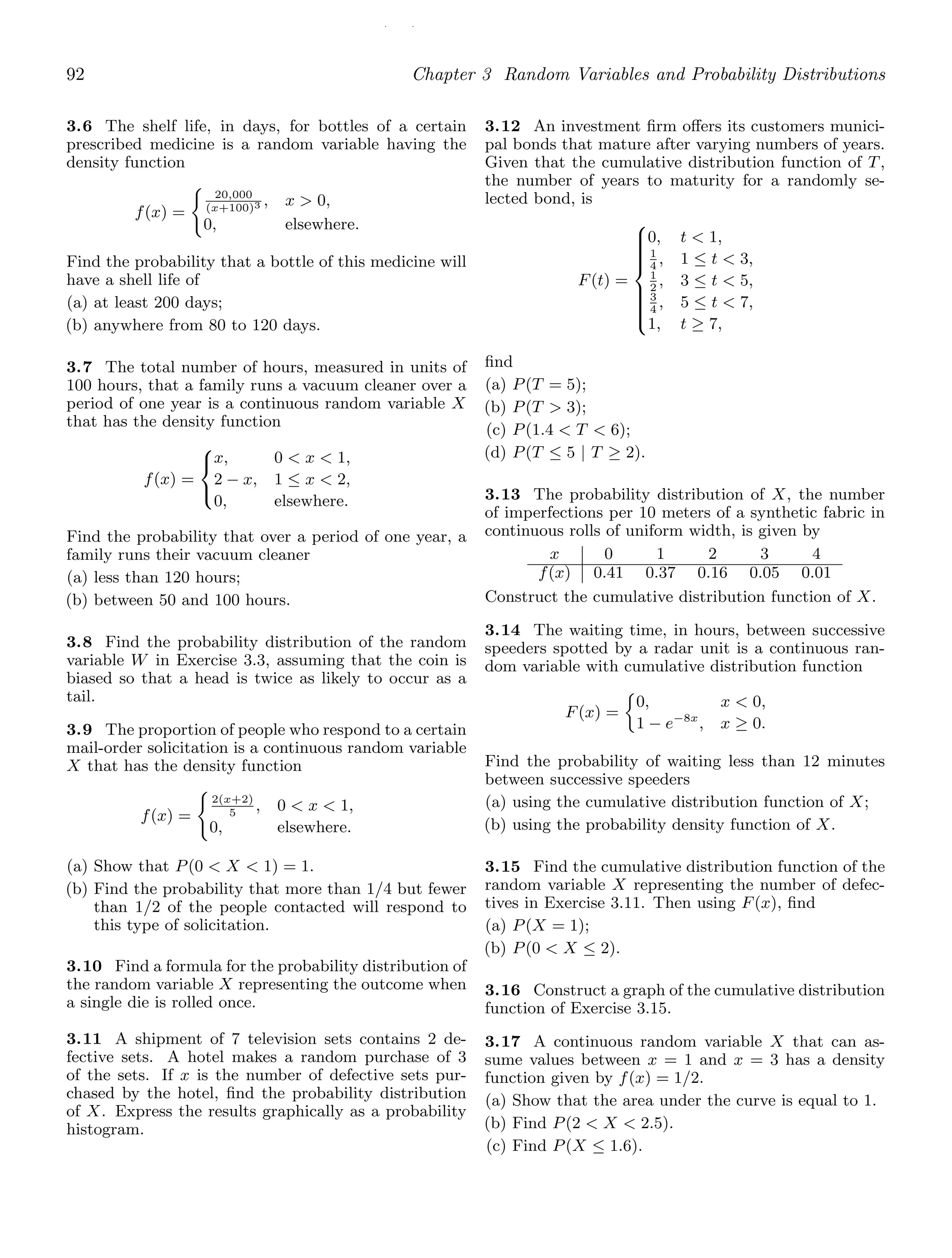 / /
92 Chapter 3 Random Variables and Probability Distributions
3.6 The shelf life, in days, for bottles of a certain
prescribed medicine is a random variable having the
density function
f(x) =

20,000
(x+100)3 , x  0,
0, elsewhere.
Find the probability that a bottle of this medicine will
have a shell life of
(a) at least 200 days;
(b) anywhere from 80 to 120 days.
3.7 The total number of hours, measured in units of
100 hours, that a family runs a vacuum cleaner over a
period of one year is a continuous random variable X
that has the density function
f(x) =
⎧
⎨
⎩
x, 0  x  1,
2 − x, 1 ≤ x  2,
0, elsewhere.
Find the probability that over a period of one year, a
family runs their vacuum cleaner
(a) less than 120 hours;
(b) between 50 and 100 hours.
3.8 Find the probability distribution of the random
variable W in Exercise 3.3, assuming that the coin is
biased so that a head is twice as likely to occur as a
tail.
3.9 The proportion of people who respond to a certain
mail-order solicitation is a continuous random variable
X that has the density function
f(x) =

2(x+2)
5
, 0  x  1,
0, elsewhere.
(a) Show that P(0  X  1) = 1.
(b) Find the probability that more than 1/4 but fewer
than 1/2 of the people contacted will respond to
this type of solicitation.
3.10 Find a formula for the probability distribution of
the random variable X representing the outcome when
a single die is rolled once.
3.11 A shipment of 7 television sets contains 2 de-
fective sets. A hotel makes a random purchase of 3
of the sets. If x is the number of defective sets pur-
chased by the hotel, ﬁnd the probability distribution
of X. Express the results graphically as a probability
histogram.
3.12 An investment ﬁrm oﬀers its customers munici-
pal bonds that mature after varying numbers of years.
Given that the cumulative distribution function of T,
the number of years to maturity for a randomly se-
lected bond, is
F(t) =
⎧
⎪
⎪
⎪
⎪
⎪
⎨
⎪
⎪
⎪
⎪
⎪
⎩
0, t  1,
1
4
, 1 ≤ t  3,
1
2
, 3 ≤ t  5,
3
4
, 5 ≤ t  7,
1, t ≥ 7,
ﬁnd
(a) P(T = 5);
(b) P(T  3);
(c) P(1.4  T  6);
(d) P(T ≤ 5 | T ≥ 2).
3.13 The probability distribution of X, the number
of imperfections per 10 meters of a synthetic fabric in
continuous rolls of uniform width, is given by
x 0 1 2 3 4
f(x) 0.41 0.37 0.16 0.05 0.01
Construct the cumulative distribution function of X.
3.14 The waiting time, in hours, between successive
speeders spotted by a radar unit is a continuous ran-
dom variable with cumulative distribution function
F(x) =
0, x  0,
1 − e−8x
, x ≥ 0.
Find the probability of waiting less than 12 minutes
between successive speeders
(a) using the cumulative distribution function of X;
(b) using the probability density function of X.
3.15 Find the cumulative distribution function of the
random variable X representing the number of defec-
tives in Exercise 3.11. Then using F(x), ﬁnd
(a) P(X = 1);
(b) P(0  X ≤ 2).
3.16 Construct a graph of the cumulative distribution
function of Exercise 3.15.
3.17 A continuous random variable X that can as-
sume values between x = 1 and x = 3 has a density
function given by f(x) = 1/2.
(a) Show that the area under the curve is equal to 1.
(b) Find P(2  X  2.5).
(c) Find P(X ≤ 1.6).
 