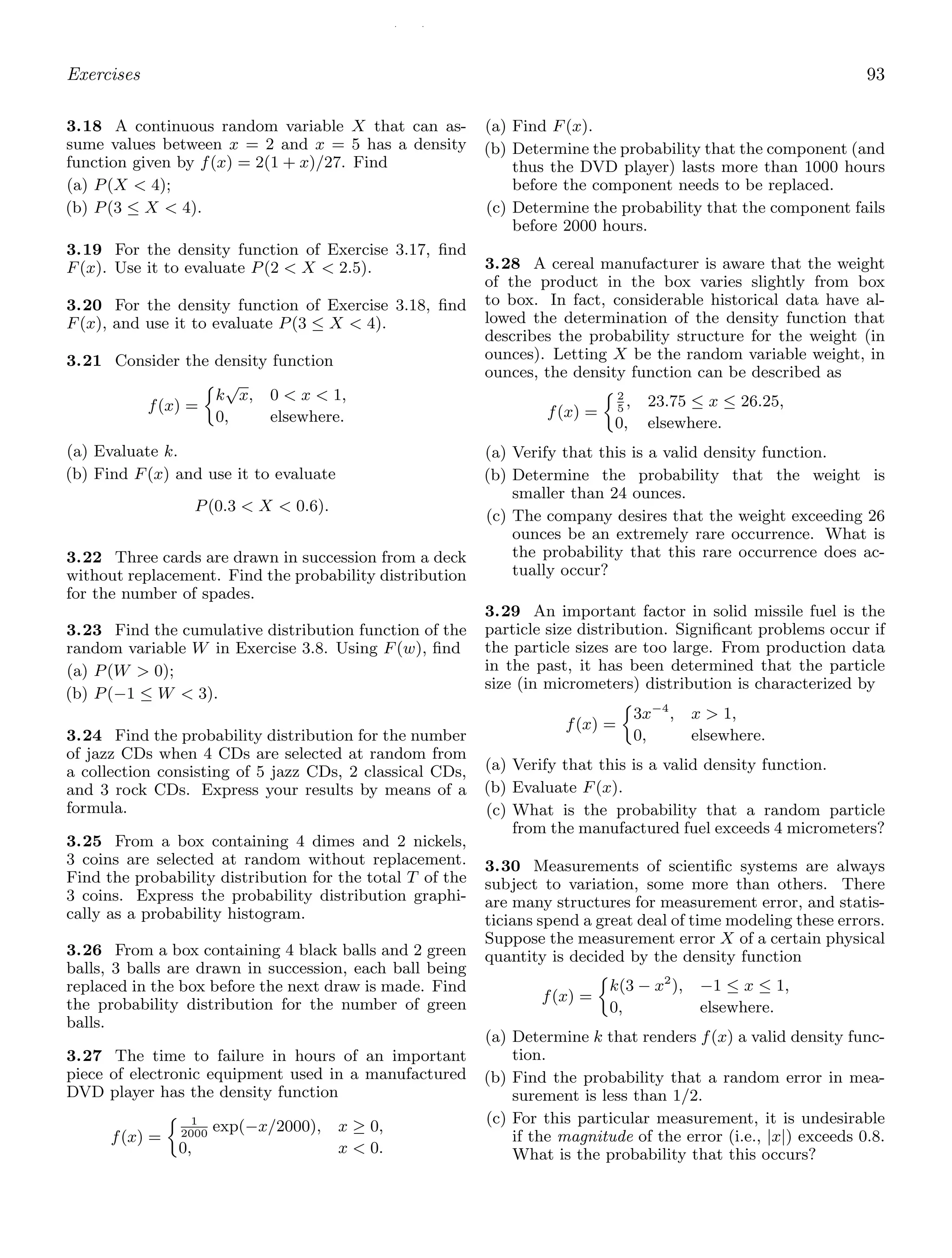 / /
Exercises 93
3.18 A continuous random variable X that can as-
sume values between x = 2 and x = 5 has a density
function given by f(x) = 2(1 + x)/27. Find
(a) P(X  4);
(b) P(3 ≤ X  4).
3.19 For the density function of Exercise 3.17, ﬁnd
F(x). Use it to evaluate P(2  X  2.5).
3.20 For the density function of Exercise 3.18, ﬁnd
F(x), and use it to evaluate P(3 ≤ X  4).
3.21 Consider the density function
f(x) =
k
√
x, 0  x  1,
0, elsewhere.
(a) Evaluate k.
(b) Find F(x) and use it to evaluate
P(0.3  X  0.6).
3.22 Three cards are drawn in succession from a deck
without replacement. Find the probability distribution
for the number of spades.
3.23 Find the cumulative distribution function of the
random variable W in Exercise 3.8. Using F(w), ﬁnd
(a) P(W  0);
(b) P(−1 ≤ W  3).
3.24 Find the probability distribution for the number
of jazz CDs when 4 CDs are selected at random from
a collection consisting of 5 jazz CDs, 2 classical CDs,
and 3 rock CDs. Express your results by means of a
formula.
3.25 From a box containing 4 dimes and 2 nickels,
3 coins are selected at random without replacement.
Find the probability distribution for the total T of the
3 coins. Express the probability distribution graphi-
cally as a probability histogram.
3.26 From a box containing 4 black balls and 2 green
balls, 3 balls are drawn in succession, each ball being
replaced in the box before the next draw is made. Find
the probability distribution for the number of green
balls.
3.27 The time to failure in hours of an important
piece of electronic equipment used in a manufactured
DVD player has the density function
f(x) =
1
2000
exp(−x/2000), x ≥ 0,
0, x  0.
(a) Find F(x).
(b) Determine the probability that the component (and
thus the DVD player) lasts more than 1000 hours
before the component needs to be replaced.
(c) Determine the probability that the component fails
before 2000 hours.
3.28 A cereal manufacturer is aware that the weight
of the product in the box varies slightly from box
to box. In fact, considerable historical data have al-
lowed the determination of the density function that
describes the probability structure for the weight (in
ounces). Letting X be the random variable weight, in
ounces, the density function can be described as
f(x) =
2
5
, 23.75 ≤ x ≤ 26.25,
0, elsewhere.
(a) Verify that this is a valid density function.
(b) Determine the probability that the weight is
smaller than 24 ounces.
(c) The company desires that the weight exceeding 26
ounces be an extremely rare occurrence. What is
the probability that this rare occurrence does ac-
tually occur?
3.29 An important factor in solid missile fuel is the
particle size distribution. Signiﬁcant problems occur if
the particle sizes are too large. From production data
in the past, it has been determined that the particle
size (in micrometers) distribution is characterized by
f(x) =
3x−4
, x  1,
0, elsewhere.
(a) Verify that this is a valid density function.
(b) Evaluate F(x).
(c) What is the probability that a random particle
from the manufactured fuel exceeds 4 micrometers?
3.30 Measurements of scientiﬁc systems are always
subject to variation, some more than others. There
are many structures for measurement error, and statis-
ticians spend a great deal of time modeling these errors.
Suppose the measurement error X of a certain physical
quantity is decided by the density function
f(x) =
k(3 − x2
), −1 ≤ x ≤ 1,
0, elsewhere.
(a) Determine k that renders f(x) a valid density func-
tion.
(b) Find the probability that a random error in mea-
surement is less than 1/2.
(c) For this particular measurement, it is undesirable
if the magnitude of the error (i.e., |x|) exceeds 0.8.
What is the probability that this occurs?
 