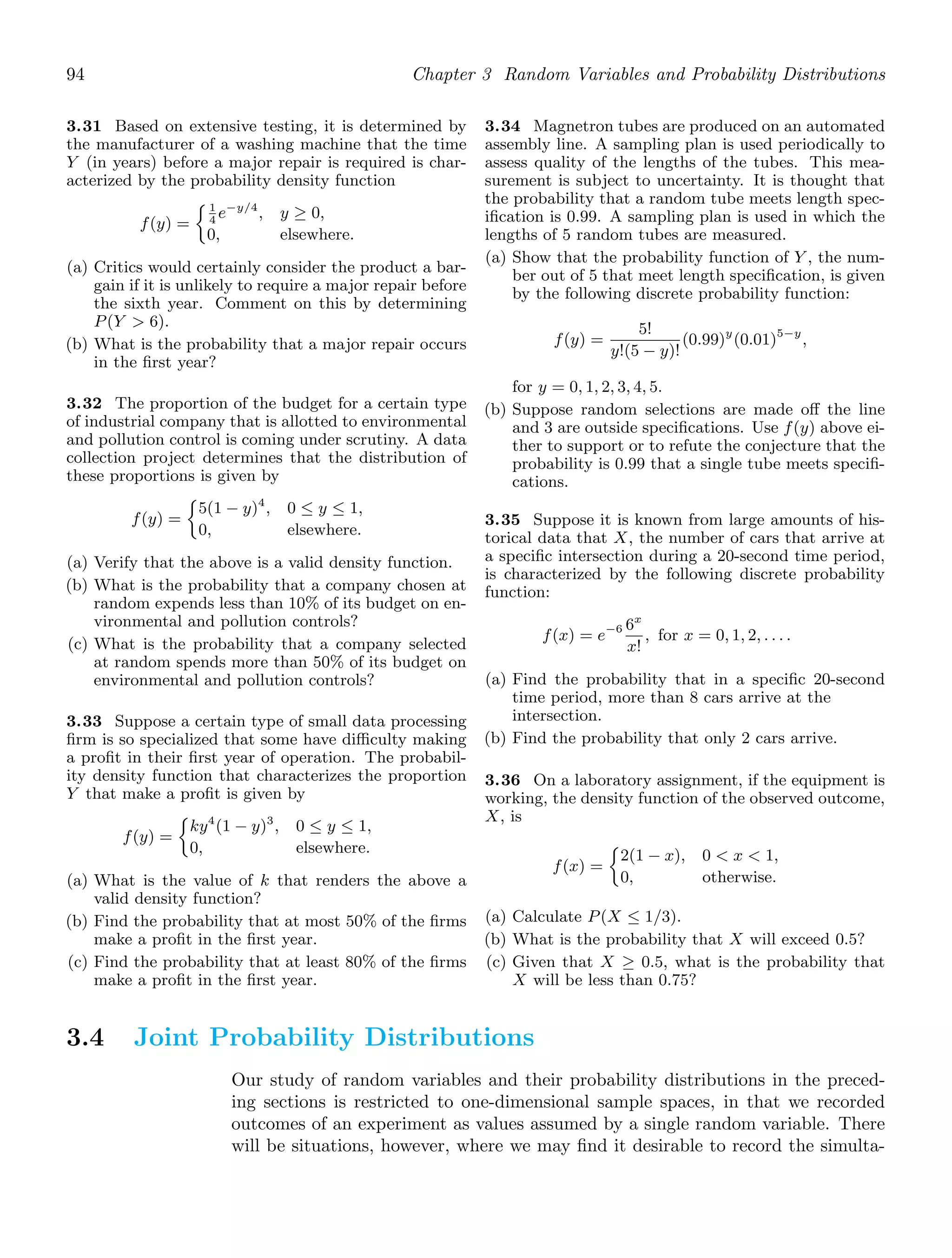 94 Chapter 3 Random Variables and Probability Distributions
3.31 Based on extensive testing, it is determined by
the manufacturer of a washing machine that the time
Y (in years) before a major repair is required is char-
acterized by the probability density function
f(y) =
1
4
e−y/4
, y ≥ 0,
0, elsewhere.
(a) Critics would certainly consider the product a bar-
gain if it is unlikely to require a major repair before
the sixth year. Comment on this by determining
P(Y  6).
(b) What is the probability that a major repair occurs
in the ﬁrst year?
3.32 The proportion of the budget for a certain type
of industrial company that is allotted to environmental
and pollution control is coming under scrutiny. A data
collection project determines that the distribution of
these proportions is given by
f(y) =
5(1 − y)4
, 0 ≤ y ≤ 1,
0, elsewhere.
(a) Verify that the above is a valid density function.
(b) What is the probability that a company chosen at
random expends less than 10% of its budget on en-
vironmental and pollution controls?
(c) What is the probability that a company selected
at random spends more than 50% of its budget on
environmental and pollution controls?
3.33 Suppose a certain type of small data processing
ﬁrm is so specialized that some have diﬃculty making
a proﬁt in their ﬁrst year of operation. The probabil-
ity density function that characterizes the proportion
Y that make a proﬁt is given by
f(y) =
ky4
(1 − y)3
, 0 ≤ y ≤ 1,
0, elsewhere.
(a) What is the value of k that renders the above a
valid density function?
(b) Find the probability that at most 50% of the ﬁrms
make a proﬁt in the ﬁrst year.
(c) Find the probability that at least 80% of the ﬁrms
make a proﬁt in the ﬁrst year.
3.34 Magnetron tubes are produced on an automated
assembly line. A sampling plan is used periodically to
assess quality of the lengths of the tubes. This mea-
surement is subject to uncertainty. It is thought that
the probability that a random tube meets length spec-
iﬁcation is 0.99. A sampling plan is used in which the
lengths of 5 random tubes are measured.
(a) Show that the probability function of Y , the num-
ber out of 5 that meet length speciﬁcation, is given
by the following discrete probability function:
f(y) =
5!
y!(5 − y)!
(0.99)y
(0.01)5−y
,
for y = 0, 1, 2, 3, 4, 5.
(b) Suppose random selections are made oﬀ the line
and 3 are outside speciﬁcations. Use f(y) above ei-
ther to support or to refute the conjecture that the
probability is 0.99 that a single tube meets speciﬁ-
cations.
3.35 Suppose it is known from large amounts of his-
torical data that X, the number of cars that arrive at
a speciﬁc intersection during a 20-second time period,
is characterized by the following discrete probability
function:
f(x) = e−6 6x
x!
, for x = 0, 1, 2, . . . .
(a) Find the probability that in a speciﬁc 20-second
time period, more than 8 cars arrive at the
intersection.
(b) Find the probability that only 2 cars arrive.
3.36 On a laboratory assignment, if the equipment is
working, the density function of the observed outcome,
X, is
f(x) =
2(1 − x), 0  x  1,
0, otherwise.
(a) Calculate P(X ≤ 1/3).
(b) What is the probability that X will exceed 0.5?
(c) Given that X ≥ 0.5, what is the probability that
X will be less than 0.75?
3.4 Joint Probability Distributions
Our study of random variables and their probability distributions in the preced-
ing sections is restricted to one-dimensional sample spaces, in that we recorded
outcomes of an experiment as values assumed by a single random variable. There
will be situations, however, where we may ﬁnd it desirable to record the simulta-
 
