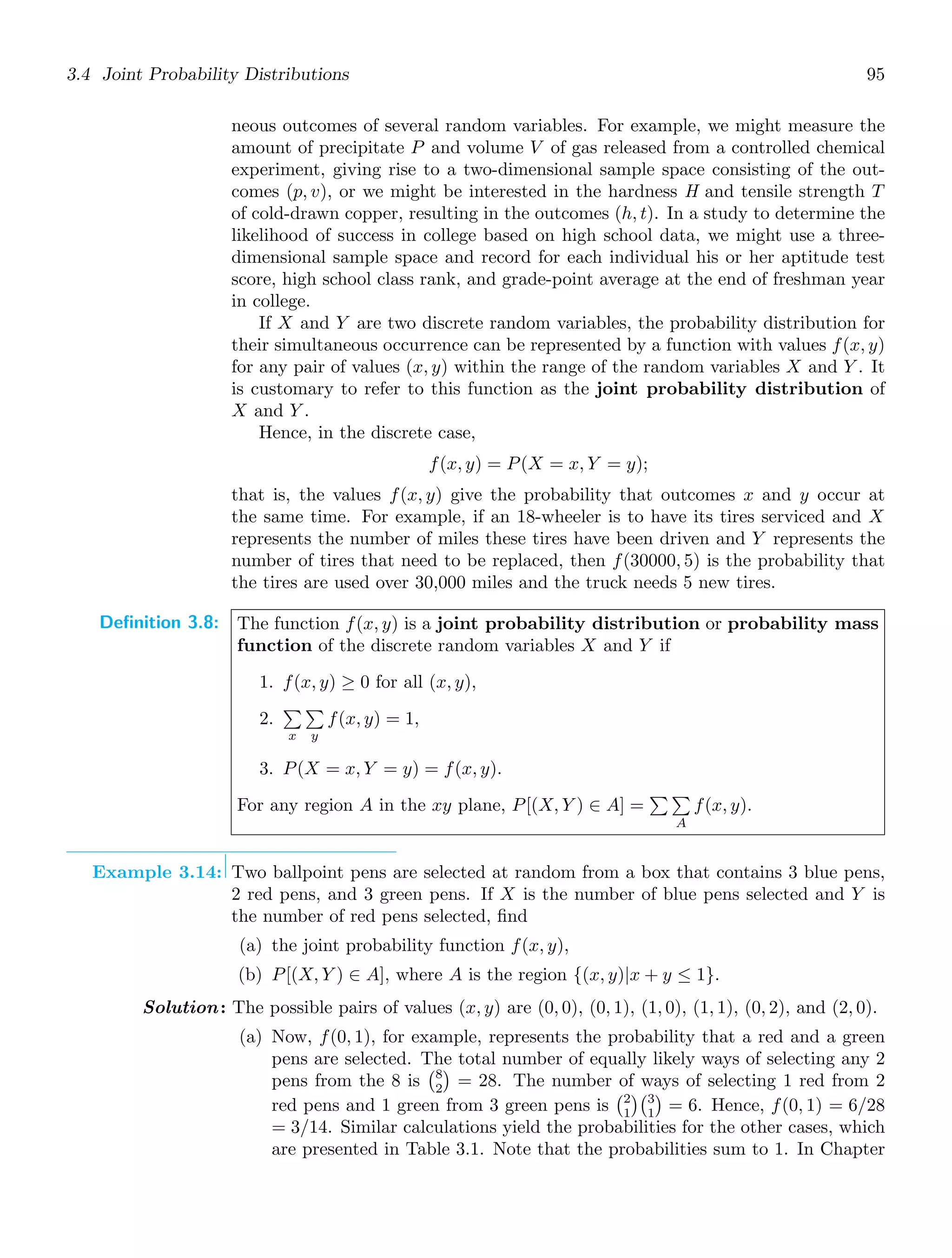 3.4 Joint Probability Distributions 95
neous outcomes of several random variables. For example, we might measure the
amount of precipitate P and volume V of gas released from a controlled chemical
experiment, giving rise to a two-dimensional sample space consisting of the out-
comes (p, v), or we might be interested in the hardness H and tensile strength T
of cold-drawn copper, resulting in the outcomes (h, t). In a study to determine the
likelihood of success in college based on high school data, we might use a three-
dimensional sample space and record for each individual his or her aptitude test
score, high school class rank, and grade-point average at the end of freshman year
in college.
If X and Y are two discrete random variables, the probability distribution for
their simultaneous occurrence can be represented by a function with values f(x, y)
for any pair of values (x, y) within the range of the random variables X and Y . It
is customary to refer to this function as the joint probability distribution of
X and Y .
Hence, in the discrete case,
f(x, y) = P(X = x, Y = y);
that is, the values f(x, y) give the probability that outcomes x and y occur at
the same time. For example, if an 18-wheeler is to have its tires serviced and X
represents the number of miles these tires have been driven and Y represents the
number of tires that need to be replaced, then f(30000, 5) is the probability that
the tires are used over 30,000 miles and the truck needs 5 new tires.
Definition 3.8: The function f(x, y) is a joint probability distribution or probability mass
function of the discrete random variables X and Y if
1. f(x, y) ≥ 0 for all (x, y),
2.

x

y
f(x, y) = 1,
3. P(X = x, Y = y) = f(x, y).
For any region A in the xy plane, P[(X, Y ) ∈ A] =
 
A
f(x, y).
Example 3.14: Two ballpoint pens are selected at random from a box that contains 3 blue pens,
2 red pens, and 3 green pens. If X is the number of blue pens selected and Y is
the number of red pens selected, ﬁnd
(a) the joint probability function f(x, y),
(b) P[(X, Y ) ∈ A], where A is the region {(x, y)|x + y ≤ 1}.
Solution: The possible pairs of values (x, y) are (0, 0), (0, 1), (1, 0), (1, 1), (0, 2), and (2, 0).
(a) Now, f(0, 1), for example, represents the probability that a red and a green
pens are selected. The total number of equally likely ways of selecting any 2
pens from the 8 is
8
2

= 28. The number of ways of selecting 1 red from 2
red pens and 1 green from 3 green pens is
2
1
3
1

= 6. Hence, f(0, 1) = 6/28
= 3/14. Similar calculations yield the probabilities for the other cases, which
are presented in Table 3.1. Note that the probabilities sum to 1. In Chapter
 