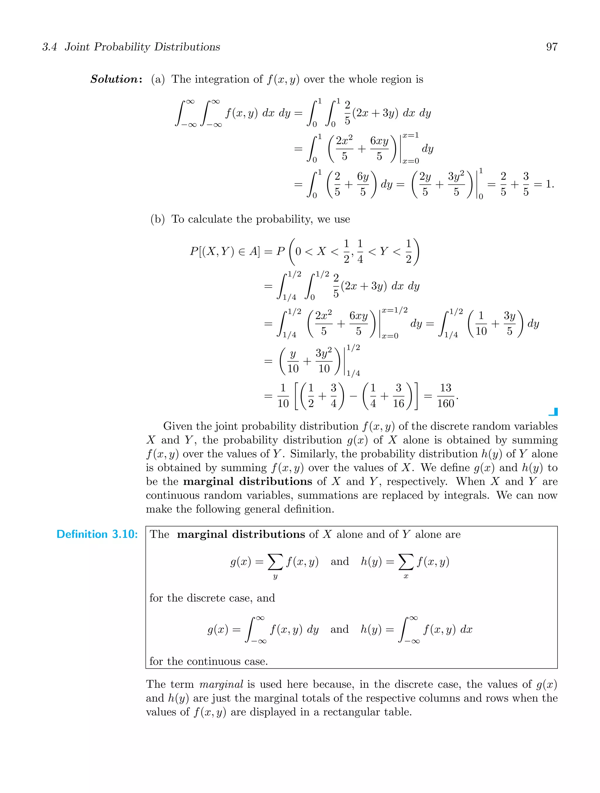 3.4 Joint Probability Distributions 97
Solution: (a) The integration of f(x, y) over the whole region is
∞
−∞
∞
−∞
f(x, y) dx dy =
1
0
1
0
2
5
(2x + 3y) dx dy
=
1
0

2x2
5
+
6xy
5




x=1
x=0
dy
=
1
0

2
5
+
6y
5

dy =

2y
5
+
3y2
5




1
0
=
2
5
+
3
5
= 1.
(b) To calculate the probability, we use
P[(X, Y ) ∈ A] = P

0  X 
1
2
,
1
4
 Y 
1
2

=
1/2
1/4
1/2
0
2
5
(2x + 3y) dx dy
=
1/2
1/4

2x2
5
+
6xy
5




x=1/2
x=0
dy =
1/2
1/4

1
10
+
3y
5

dy
=

y
10
+
3y2
10




1/2
1/4
=
1
10

1
2
+
3
4

−

1
4
+
3
16

=
13
160
.
Given the joint probability distribution f(x, y) of the discrete random variables
X and Y , the probability distribution g(x) of X alone is obtained by summing
f(x, y) over the values of Y . Similarly, the probability distribution h(y) of Y alone
is obtained by summing f(x, y) over the values of X. We deﬁne g(x) and h(y) to
be the marginal distributions of X and Y , respectively. When X and Y are
continuous random variables, summations are replaced by integrals. We can now
make the following general deﬁnition.
Definition 3.10: The marginal distributions of X alone and of Y alone are
g(x) =

y
f(x, y) and h(y) =

x
f(x, y)
for the discrete case, and
g(x) =
∞
−∞
f(x, y) dy and h(y) =
∞
−∞
f(x, y) dx
for the continuous case.
The term marginal is used here because, in the discrete case, the values of g(x)
and h(y) are just the marginal totals of the respective columns and rows when the
values of f(x, y) are displayed in a rectangular table.
 
