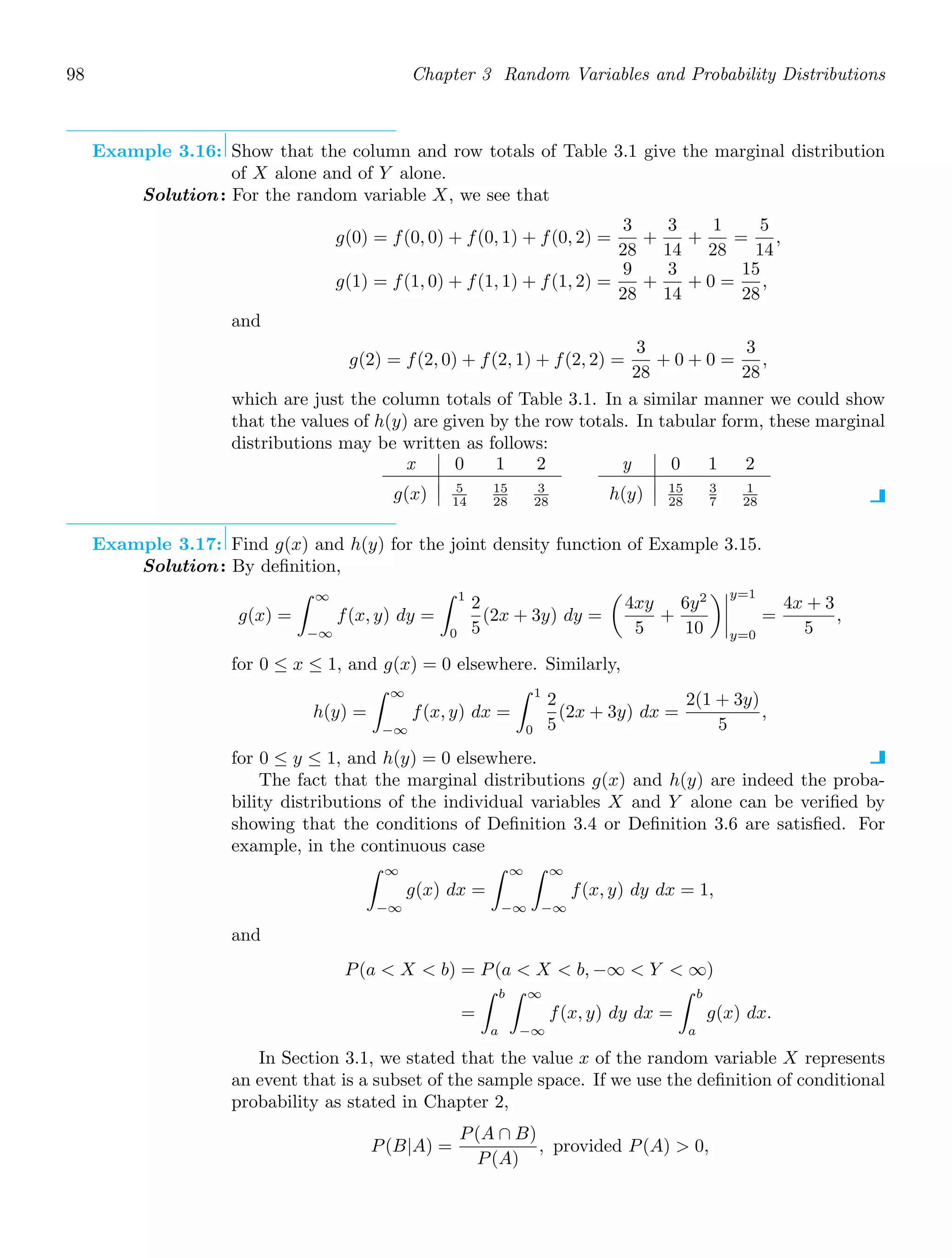 98 Chapter 3 Random Variables and Probability Distributions
Example 3.16: Show that the column and row totals of Table 3.1 give the marginal distribution
of X alone and of Y alone.
Solution: For the random variable X, we see that
g(0) = f(0, 0) + f(0, 1) + f(0, 2) =
3
28
+
3
14
+
1
28
=
5
14
,
g(1) = f(1, 0) + f(1, 1) + f(1, 2) =
9
28
+
3
14
+ 0 =
15
28
,
and
g(2) = f(2, 0) + f(2, 1) + f(2, 2) =
3
28
+ 0 + 0 =
3
28
,
which are just the column totals of Table 3.1. In a similar manner we could show
that the values of h(y) are given by the row totals. In tabular form, these marginal
distributions may be written as follows:
x 0 1 2
g(x) 5
14
15
28
3
28
y 0 1 2
h(y) 15
28
3
7
1
28
Example 3.17: Find g(x) and h(y) for the joint density function of Example 3.15.
Solution: By deﬁnition,
g(x) =
∞
−∞
f(x, y) dy =
1
0
2
5
(2x + 3y) dy =

4xy
5
+
6y2
10




y=1
y=0
=
4x + 3
5
,
for 0 ≤ x ≤ 1, and g(x) = 0 elsewhere. Similarly,
h(y) =
∞
−∞
f(x, y) dx =
1
0
2
5
(2x + 3y) dx =
2(1 + 3y)
5
,
for 0 ≤ y ≤ 1, and h(y) = 0 elsewhere.
The fact that the marginal distributions g(x) and h(y) are indeed the proba-
bility distributions of the individual variables X and Y alone can be veriﬁed by
showing that the conditions of Deﬁnition 3.4 or Deﬁnition 3.6 are satisﬁed. For
example, in the continuous case
∞
−∞
g(x) dx =
∞
−∞
∞
−∞
f(x, y) dy dx = 1,
and
P(a  X  b) = P(a  X  b, −∞  Y  ∞)
=
b
a
∞
−∞
f(x, y) dy dx =
b
a
g(x) dx.
In Section 3.1, we stated that the value x of the random variable X represents
an event that is a subset of the sample space. If we use the deﬁnition of conditional
probability as stated in Chapter 2,
P(B|A) =
P(A ∩ B)
P(A)
, provided P(A)  0,
 