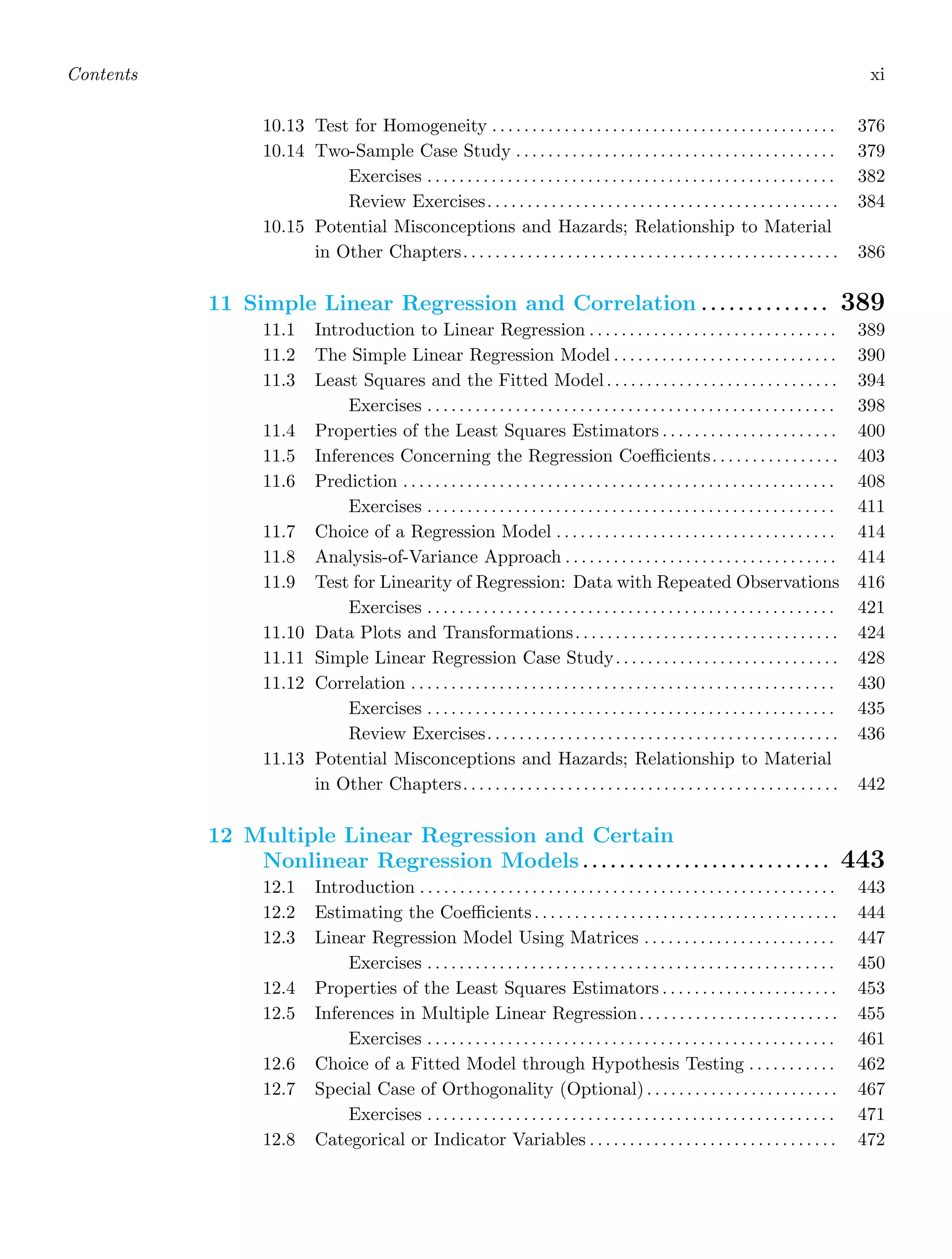 Contents xi
10.13 Test for Homogeneity . . . . . . . . . . . . . . . . . . . . . . . . . . . . . . . . . . . . . . . . . . . 376
10.14 Two-Sample Case Study . . . . . . . . . . . . . . . . . . . . . . . . . . . . . . . . . . . . . . . . 379
Exercises . . . . . . . . . . . . . . . . . . . . . . . . . . . . . . . . . . . . . . . . . . . . . . . . . . . 382
Review Exercises. . . . . . . . . . . . . . . . . . . . . . . . . . . . . . . . . . . . . . . . . . . . 384
10.15 Potential Misconceptions and Hazards; Relationship to Material
in Other Chapters. . . . . . . . . . . . . . . . . . . . . . . . . . . . . . . . . . . . . . . . . . . . . . . 386
11 Simple Linear Regression and Correlation . . . . . . . . . . . . . . 389
11.1 Introduction to Linear Regression . . . . . . . . . . . . . . . . . . . . . . . . . . . . . . . 389
11.2 The Simple Linear Regression Model . . . . . . . . . . . . . . . . . . . . . . . . . . . . 390
11.3 Least Squares and the Fitted Model. . . . . . . . . . . . . . . . . . . . . . . . . . . . . 394
Exercises . . . . . . . . . . . . . . . . . . . . . . . . . . . . . . . . . . . . . . . . . . . . . . . . . . . 398
11.4 Properties of the Least Squares Estimators . . . . . . . . . . . . . . . . . . . . . . 400
11.5 Inferences Concerning the Regression Coeﬃcients. . . . . . . . . . . . . . . . 403
11.6 Prediction . . . . . . . . . . . . . . . . . . . . . . . . . . . . . . . . . . . . . . . . . . . . . . . . . . . . . . 408
Exercises . . . . . . . . . . . . . . . . . . . . . . . . . . . . . . . . . . . . . . . . . . . . . . . . . . . 411
11.7 Choice of a Regression Model . . . . . . . . . . . . . . . . . . . . . . . . . . . . . . . . . . . 414
11.8 Analysis-of-Variance Approach . . . . . . . . . . . . . . . . . . . . . . . . . . . . . . . . . . 414
11.9 Test for Linearity of Regression: Data with Repeated Observations 416
Exercises . . . . . . . . . . . . . . . . . . . . . . . . . . . . . . . . . . . . . . . . . . . . . . . . . . . 421
11.10 Data Plots and Transformations. . . . . . . . . . . . . . . . . . . . . . . . . . . . . . . . . 424
11.11 Simple Linear Regression Case Study. . . . . . . . . . . . . . . . . . . . . . . . . . . . 428
11.12 Correlation . . . . . . . . . . . . . . . . . . . . . . . . . . . . . . . . . . . . . . . . . . . . . . . . . . . . . 430
Exercises . . . . . . . . . . . . . . . . . . . . . . . . . . . . . . . . . . . . . . . . . . . . . . . . . . . 435
Review Exercises. . . . . . . . . . . . . . . . . . . . . . . . . . . . . . . . . . . . . . . . . . . . 436
11.13 Potential Misconceptions and Hazards; Relationship to Material
in Other Chapters. . . . . . . . . . . . . . . . . . . . . . . . . . . . . . . . . . . . . . . . . . . . . . . 442
12 Multiple Linear Regression and Certain
Nonlinear Regression Models . . . . . . . . . . . . . . . . . . . . . . . . . . . 443
12.1 Introduction . . . . . . . . . . . . . . . . . . . . . . . . . . . . . . . . . . . . . . . . . . . . . . . . . . . . 443
12.2 Estimating the Coeﬃcients. . . . . . . . . . . . . . . . . . . . . . . . . . . . . . . . . . . . . . 444
12.3 Linear Regression Model Using Matrices . . . . . . . . . . . . . . . . . . . . . . . . 447
Exercises . . . . . . . . . . . . . . . . . . . . . . . . . . . . . . . . . . . . . . . . . . . . . . . . . . . 450
12.4 Properties of the Least Squares Estimators . . . . . . . . . . . . . . . . . . . . . . 453
12.5 Inferences in Multiple Linear Regression. . . . . . . . . . . . . . . . . . . . . . . . . 455
Exercises . . . . . . . . . . . . . . . . . . . . . . . . . . . . . . . . . . . . . . . . . . . . . . . . . . . 461
12.6 Choice of a Fitted Model through Hypothesis Testing . . . . . . . . . . . 462
12.7 Special Case of Orthogonality (Optional) . . . . . . . . . . . . . . . . . . . . . . . . 467
Exercises . . . . . . . . . . . . . . . . . . . . . . . . . . . . . . . . . . . . . . . . . . . . . . . . . . . 471
12.8 Categorical or Indicator Variables . . . . . . . . . . . . . . . . . . . . . . . . . . . . . . . 472
 