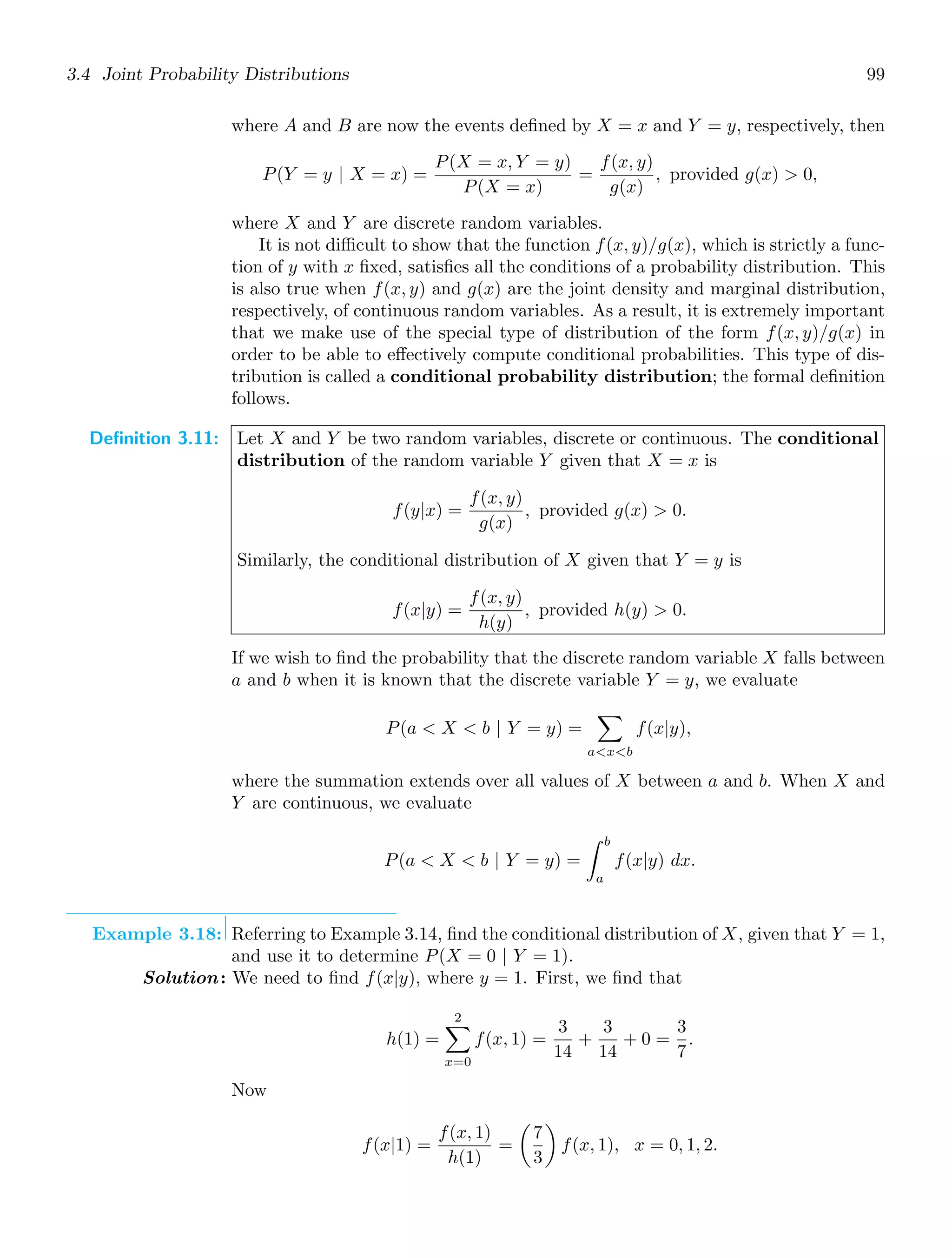 3.4 Joint Probability Distributions 99
where A and B are now the events deﬁned by X = x and Y = y, respectively, then
P(Y = y | X = x) =
P(X = x, Y = y)
P(X = x)
=
f(x, y)
g(x)
, provided g(x)  0,
where X and Y are discrete random variables.
It is not diﬃcult to show that the function f(x, y)/g(x), which is strictly a func-
tion of y with x ﬁxed, satisﬁes all the conditions of a probability distribution. This
is also true when f(x, y) and g(x) are the joint density and marginal distribution,
respectively, of continuous random variables. As a result, it is extremely important
that we make use of the special type of distribution of the form f(x, y)/g(x) in
order to be able to eﬀectively compute conditional probabilities. This type of dis-
tribution is called a conditional probability distribution; the formal deﬁnition
follows.
Definition 3.11: Let X and Y be two random variables, discrete or continuous. The conditional
distribution of the random variable Y given that X = x is
f(y|x) =
f(x, y)
g(x)
, provided g(x)  0.
Similarly, the conditional distribution of X given that Y = y is
f(x|y) =
f(x, y)
h(y)
, provided h(y)  0.
If we wish to ﬁnd the probability that the discrete random variable X falls between
a and b when it is known that the discrete variable Y = y, we evaluate
P(a  X  b | Y = y) =

axb
f(x|y),
where the summation extends over all values of X between a and b. When X and
Y are continuous, we evaluate
P(a  X  b | Y = y) =
b
a
f(x|y) dx.
Example 3.18: Referring to Example 3.14, ﬁnd the conditional distribution of X, given that Y = 1,
and use it to determine P(X = 0 | Y = 1).
Solution: We need to ﬁnd f(x|y), where y = 1. First, we ﬁnd that
h(1) =
2

x=0
f(x, 1) =
3
14
+
3
14
+ 0 =
3
7
.
Now
f(x|1) =
f(x, 1)
h(1)
=

7
3

f(x, 1), x = 0, 1, 2.
 