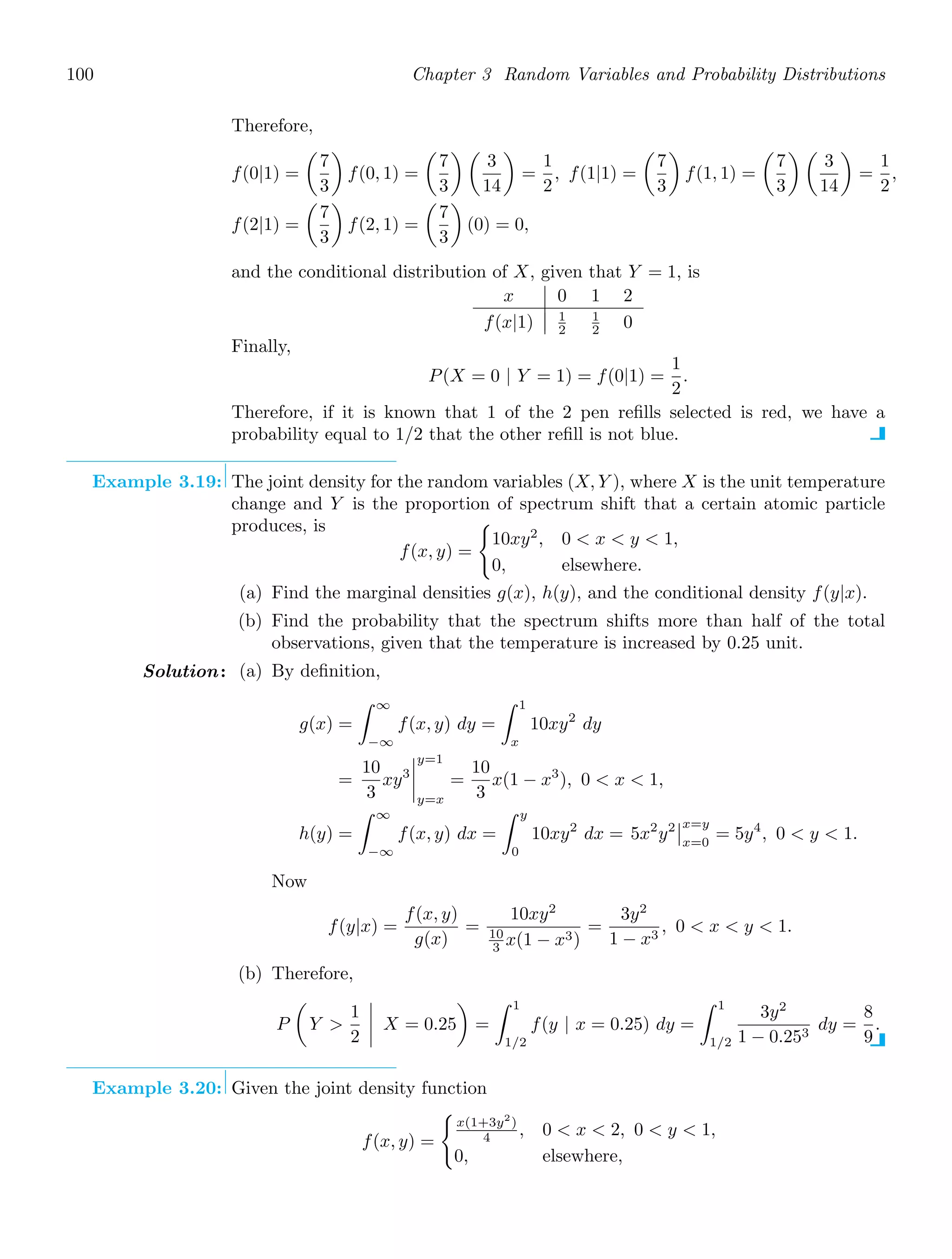 100 Chapter 3 Random Variables and Probability Distributions
Therefore,
f(0|1) =

7
3

f(0, 1) =

7
3
 
3
14

=
1
2
, f(1|1) =

7
3

f(1, 1) =

7
3
 
3
14

=
1
2
,
f(2|1) =

7
3

f(2, 1) =

7
3

(0) = 0,
and the conditional distribution of X, given that Y = 1, is
x 0 1 2
f(x|1) 1
2
1
2 0
Finally,
P(X = 0 | Y = 1) = f(0|1) =
1
2
.
Therefore, if it is known that 1 of the 2 pen reﬁlls selected is red, we have a
probability equal to 1/2 that the other reﬁll is not blue.
Example 3.19: The joint density for the random variables (X, Y ), where X is the unit temperature
change and Y is the proportion of spectrum shift that a certain atomic particle
produces, is
f(x, y) =

10xy2
, 0  x  y  1,
0, elsewhere.
(a) Find the marginal densities g(x), h(y), and the conditional density f(y|x).
(b) Find the probability that the spectrum shifts more than half of the total
observations, given that the temperature is increased by 0.25 unit.
Solution: (a) By deﬁnition,
g(x) =
∞
−∞
f(x, y) dy =
1
x
10xy2
dy
=
10
3
xy3




y=1
y=x
=
10
3
x(1 − x3
), 0  x  1,
h(y) =
∞
−∞
f(x, y) dx =
y
0
10xy2
dx = 5x2
y2

x=y
x=0
= 5y4
, 0  y  1.
Now
f(y|x) =
f(x, y)
g(x)
=
10xy2
10
3 x(1 − x3)
=
3y2
1 − x3
, 0  x  y  1.
(b) Therefore,
P

Y 
1
2



 X = 0.25

=
1
1/2
f(y | x = 0.25) dy =
1
1/2
3y2
1 − 0.253
dy =
8
9
.
Example 3.20: Given the joint density function
f(x, y) =

x(1+3y2
)
4 , 0  x  2, 0  y  1,
0, elsewhere,
 