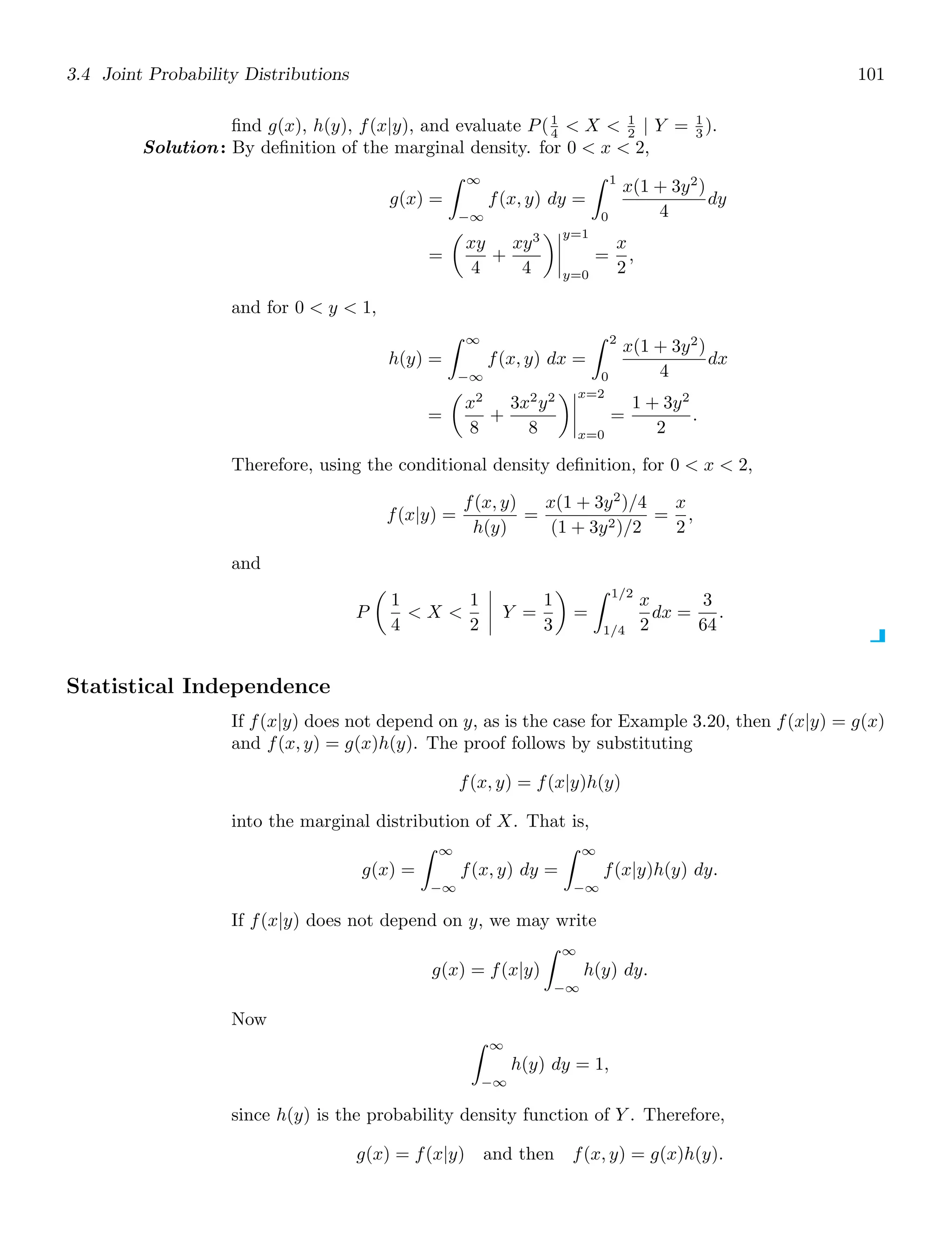 3.4 Joint Probability Distributions 101
ﬁnd g(x), h(y), f(x|y), and evaluate P(1
4  X  1
2 | Y = 1
3 ).
Solution: By deﬁnition of the marginal density. for 0  x  2,
g(x) =
∞
−∞
f(x, y) dy =
1
0
x(1 + 3y2
)
4
dy
=

xy
4
+
xy3
4




y=1
y=0
=
x
2
,
and for 0  y  1,
h(y) =
∞
−∞
f(x, y) dx =
2
0
x(1 + 3y2
)
4
dx
=

x2
8
+
3x2
y2
8




x=2
x=0
=
1 + 3y2
2
.
Therefore, using the conditional density deﬁnition, for 0  x  2,
f(x|y) =
f(x, y)
h(y)
=
x(1 + 3y2
)/4
(1 + 3y2)/2
=
x
2
,
and
P

1
4
 X 
1
2



 Y =
1
3

=
1/2
1/4
x
2
dx =
3
64
.
Statistical Independence
If f(x|y) does not depend on y, as is the case for Example 3.20, then f(x|y) = g(x)
and f(x, y) = g(x)h(y). The proof follows by substituting
f(x, y) = f(x|y)h(y)
into the marginal distribution of X. That is,
g(x) =
∞
−∞
f(x, y) dy =
∞
−∞
f(x|y)h(y) dy.
If f(x|y) does not depend on y, we may write
g(x) = f(x|y)
∞
−∞
h(y) dy.
Now
∞
−∞
h(y) dy = 1,
since h(y) is the probability density function of Y . Therefore,
g(x) = f(x|y) and then f(x, y) = g(x)h(y).
 
