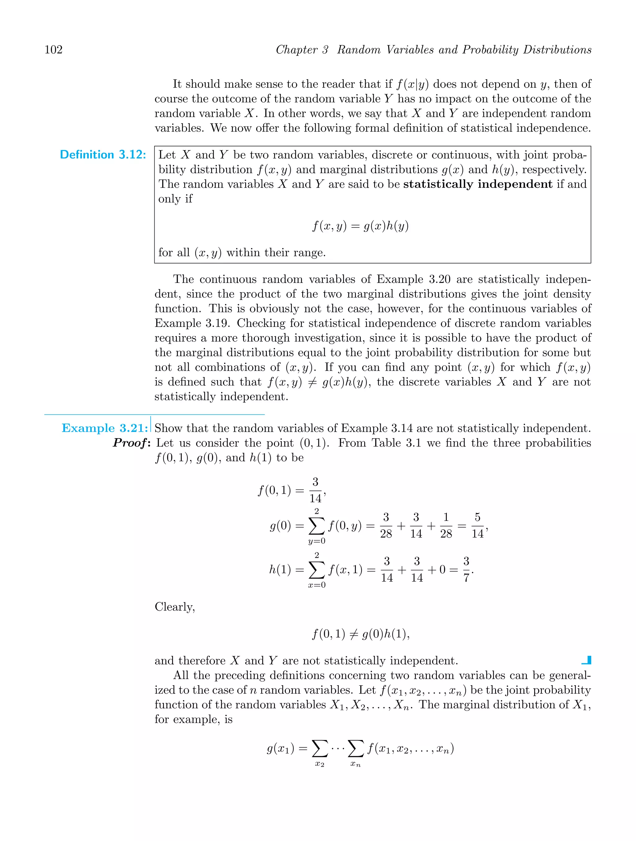 102 Chapter 3 Random Variables and Probability Distributions
It should make sense to the reader that if f(x|y) does not depend on y, then of
course the outcome of the random variable Y has no impact on the outcome of the
random variable X. In other words, we say that X and Y are independent random
variables. We now oﬀer the following formal deﬁnition of statistical independence.
Definition 3.12: Let X and Y be two random variables, discrete or continuous, with joint proba-
bility distribution f(x, y) and marginal distributions g(x) and h(y), respectively.
The random variables X and Y are said to be statistically independent if and
only if
f(x, y) = g(x)h(y)
for all (x, y) within their range.
The continuous random variables of Example 3.20 are statistically indepen-
dent, since the product of the two marginal distributions gives the joint density
function. This is obviously not the case, however, for the continuous variables of
Example 3.19. Checking for statistical independence of discrete random variables
requires a more thorough investigation, since it is possible to have the product of
the marginal distributions equal to the joint probability distribution for some but
not all combinations of (x, y). If you can ﬁnd any point (x, y) for which f(x, y)
is deﬁned such that f(x, y) = g(x)h(y), the discrete variables X and Y are not
statistically independent.
Example 3.21: Show that the random variables of Example 3.14 are not statistically independent.
Proof: Let us consider the point (0, 1). From Table 3.1 we ﬁnd the three probabilities
f(0, 1), g(0), and h(1) to be
f(0, 1) =
3
14
,
g(0) =
2

y=0
f(0, y) =
3
28
+
3
14
+
1
28
=
5
14
,
h(1) =
2

x=0
f(x, 1) =
3
14
+
3
14
+ 0 =
3
7
.
Clearly,
f(0, 1) = g(0)h(1),
and therefore X and Y are not statistically independent.
All the preceding deﬁnitions concerning two random variables can be general-
ized to the case of n random variables. Let f(x1, x2, . . . , xn) be the joint probability
function of the random variables X1, X2, . . . , Xn. The marginal distribution of X1,
for example, is
g(x1) =

x2
· · ·

xn
f(x1, x2, . . . , xn)
 