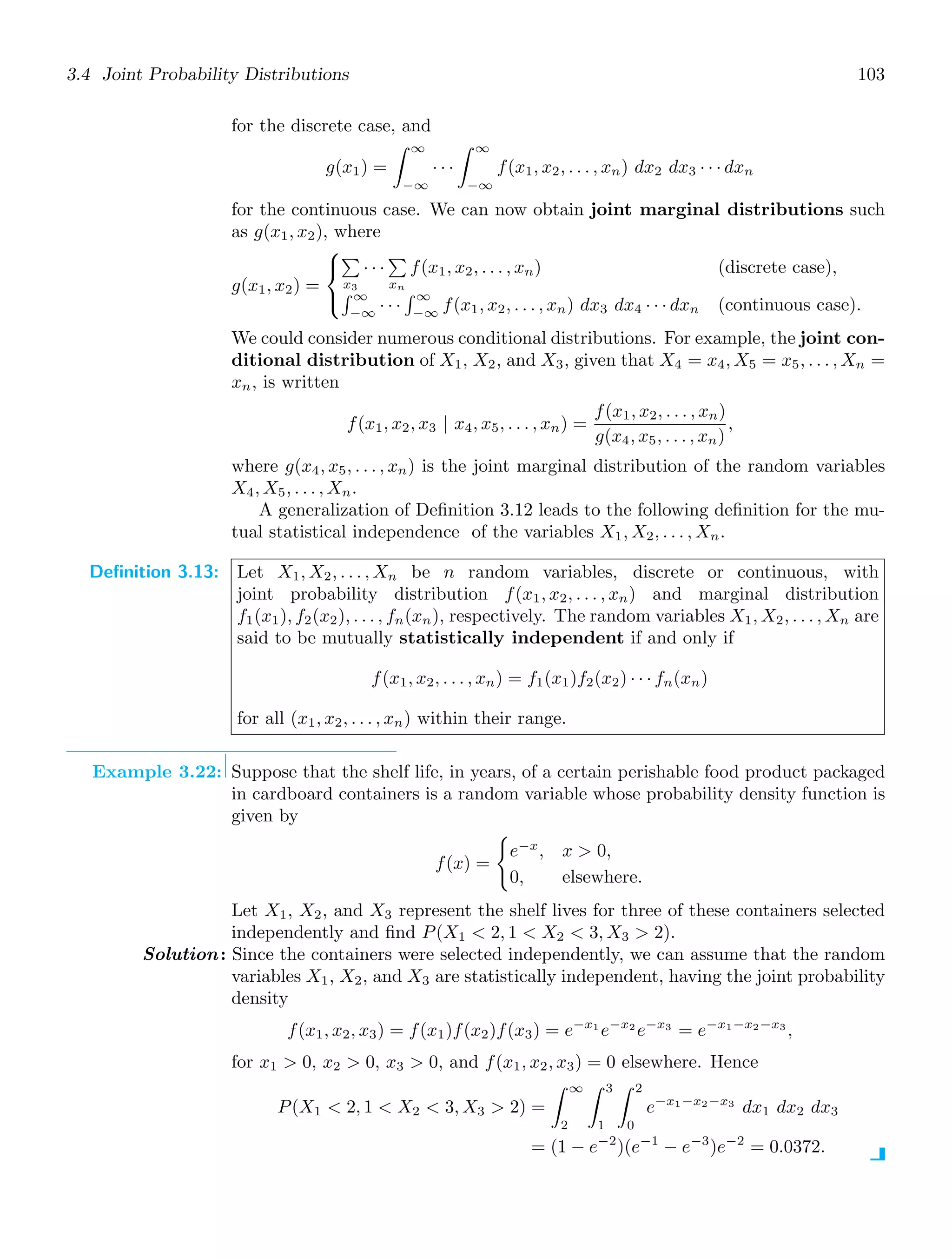 3.4 Joint Probability Distributions 103
for the discrete case, and
g(x1) =
∞
−∞
· · ·
∞
−∞
f(x1, x2, . . . , xn) dx2 dx3 · · · dxn
for the continuous case. We can now obtain joint marginal distributions such
as g(x1, x2), where
g(x1, x2) =
⎧
⎨
⎩

x3
· · ·

xn
f(x1, x2, . . . , xn) (discrete case),
 ∞
−∞
· · ·
 ∞
−∞
f(x1, x2, . . . , xn) dx3 dx4 · · · dxn (continuous case).
We could consider numerous conditional distributions. For example, the joint con-
ditional distribution of X1, X2, and X3, given that X4 = x4, X5 = x5, . . . , Xn =
xn, is written
f(x1, x2, x3 | x4, x5, . . . , xn) =
f(x1, x2, . . . , xn)
g(x4, x5, . . . , xn)
,
where g(x4, x5, . . . , xn) is the joint marginal distribution of the random variables
X4, X5, . . . , Xn.
A generalization of Deﬁnition 3.12 leads to the following deﬁnition for the mu-
tual statistical independence of the variables X1, X2, . . . , Xn.
Definition 3.13: Let X1, X2, . . . , Xn be n random variables, discrete or continuous, with
joint probability distribution f(x1, x2, . . . , xn) and marginal distribution
f1(x1), f2(x2), . . . , fn(xn), respectively. The random variables X1, X2, . . . , Xn are
said to be mutually statistically independent if and only if
f(x1, x2, . . . , xn) = f1(x1)f2(x2) · · · fn(xn)
for all (x1, x2, . . . , xn) within their range.
Example 3.22: Suppose that the shelf life, in years, of a certain perishable food product packaged
in cardboard containers is a random variable whose probability density function is
given by
f(x) =

e−x
, x  0,
0, elsewhere.
Let X1, X2, and X3 represent the shelf lives for three of these containers selected
independently and ﬁnd P(X1  2, 1  X2  3, X3  2).
Solution: Since the containers were selected independently, we can assume that the random
variables X1, X2, and X3 are statistically independent, having the joint probability
density
f(x1, x2, x3) = f(x1)f(x2)f(x3) = e−x1
e−x2
e−x3
= e−x1−x2−x3
,
for x1  0, x2  0, x3  0, and f(x1, x2, x3) = 0 elsewhere. Hence
P(X1  2, 1  X2  3, X3  2) =
∞
2
3
1
2
0
e−x1−x2−x3
dx1 dx2 dx3
= (1 − e−2
)(e−1
− e−3
)e−2
= 0.0372.
 