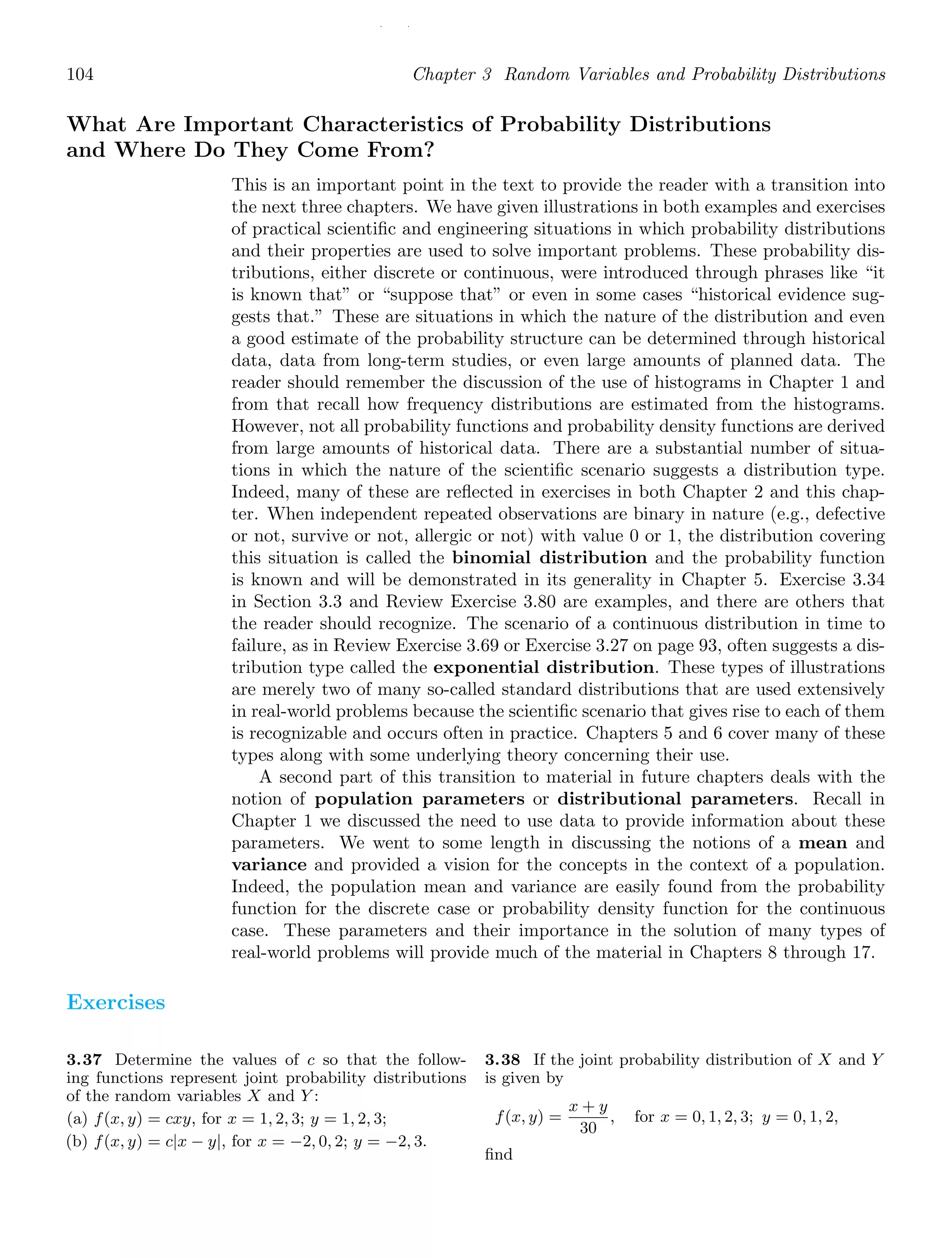 / /
104 Chapter 3 Random Variables and Probability Distributions
What Are Important Characteristics of Probability Distributions
and Where Do They Come From?
This is an important point in the text to provide the reader with a transition into
the next three chapters. We have given illustrations in both examples and exercises
of practical scientiﬁc and engineering situations in which probability distributions
and their properties are used to solve important problems. These probability dis-
tributions, either discrete or continuous, were introduced through phrases like “it
is known that” or “suppose that” or even in some cases “historical evidence sug-
gests that.” These are situations in which the nature of the distribution and even
a good estimate of the probability structure can be determined through historical
data, data from long-term studies, or even large amounts of planned data. The
reader should remember the discussion of the use of histograms in Chapter 1 and
from that recall how frequency distributions are estimated from the histograms.
However, not all probability functions and probability density functions are derived
from large amounts of historical data. There are a substantial number of situa-
tions in which the nature of the scientiﬁc scenario suggests a distribution type.
Indeed, many of these are reﬂected in exercises in both Chapter 2 and this chap-
ter. When independent repeated observations are binary in nature (e.g., defective
or not, survive or not, allergic or not) with value 0 or 1, the distribution covering
this situation is called the binomial distribution and the probability function
is known and will be demonstrated in its generality in Chapter 5. Exercise 3.34
in Section 3.3 and Review Exercise 3.80 are examples, and there are others that
the reader should recognize. The scenario of a continuous distribution in time to
failure, as in Review Exercise 3.69 or Exercise 3.27 on page 93, often suggests a dis-
tribution type called the exponential distribution. These types of illustrations
are merely two of many so-called standard distributions that are used extensively
in real-world problems because the scientiﬁc scenario that gives rise to each of them
is recognizable and occurs often in practice. Chapters 5 and 6 cover many of these
types along with some underlying theory concerning their use.
A second part of this transition to material in future chapters deals with the
notion of population parameters or distributional parameters. Recall in
Chapter 1 we discussed the need to use data to provide information about these
parameters. We went to some length in discussing the notions of a mean and
variance and provided a vision for the concepts in the context of a population.
Indeed, the population mean and variance are easily found from the probability
function for the discrete case or probability density function for the continuous
case. These parameters and their importance in the solution of many types of
real-world problems will provide much of the material in Chapters 8 through 17.
Exercises
3.37 Determine the values of c so that the follow-
ing functions represent joint probability distributions
of the random variables X and Y :
(a) f(x, y) = cxy, for x = 1, 2, 3; y = 1, 2, 3;
(b) f(x, y) = c|x − y|, for x = −2, 0, 2; y = −2, 3.
3.38 If the joint probability distribution of X and Y
is given by
f(x, y) =
x + y
30
, for x = 0, 1, 2, 3; y = 0, 1, 2,
ﬁnd
 