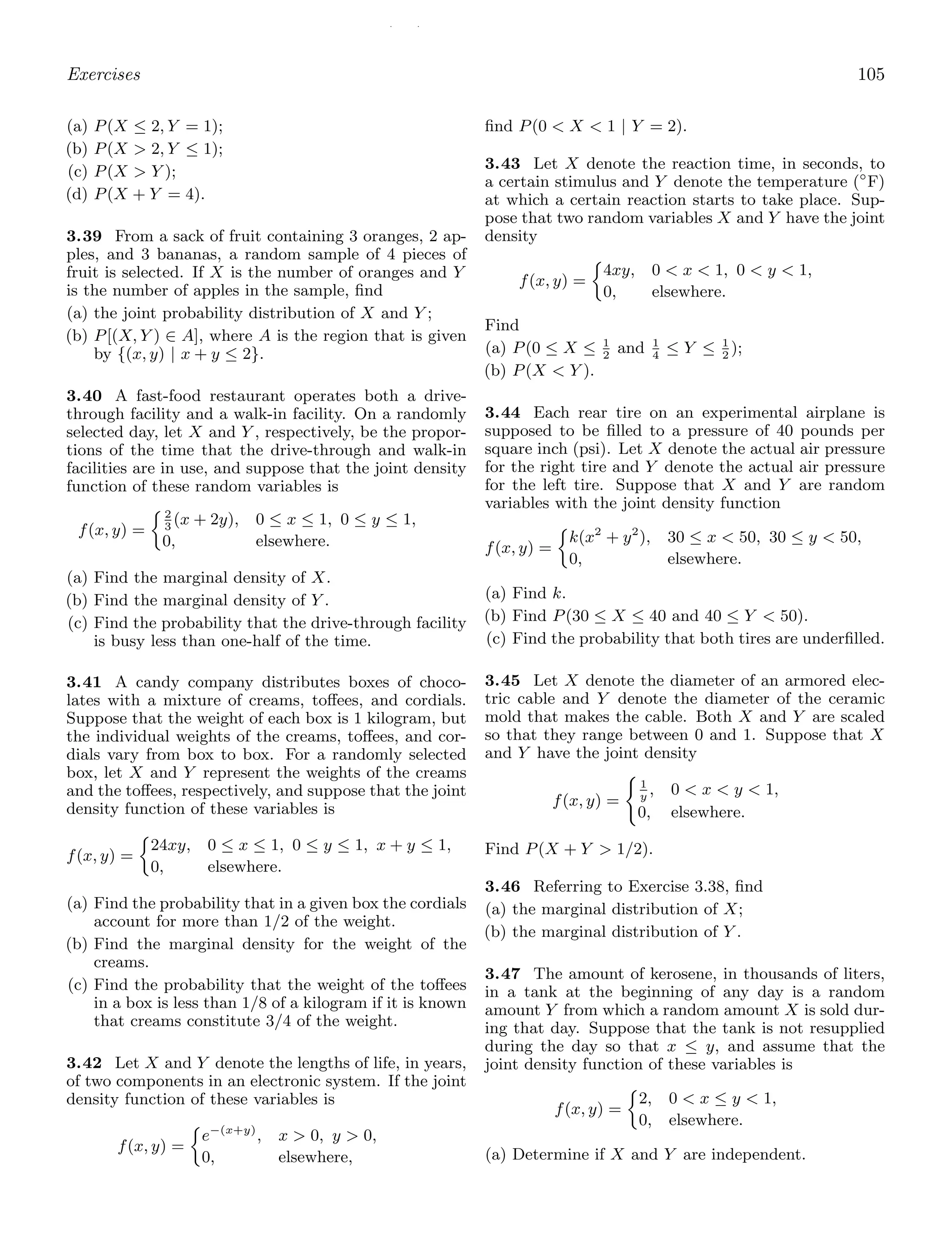 / /
Exercises 105
(a) P(X ≤ 2, Y = 1);
(b) P(X  2, Y ≤ 1);
(c) P(X  Y );
(d) P(X + Y = 4).
3.39 From a sack of fruit containing 3 oranges, 2 ap-
ples, and 3 bananas, a random sample of 4 pieces of
fruit is selected. If X is the number of oranges and Y
is the number of apples in the sample, ﬁnd
(a) the joint probability distribution of X and Y ;
(b) P[(X, Y ) ∈ A], where A is the region that is given
by {(x, y) | x + y ≤ 2}.
3.40 A fast-food restaurant operates both a drive-
through facility and a walk-in facility. On a randomly
selected day, let X and Y , respectively, be the propor-
tions of the time that the drive-through and walk-in
facilities are in use, and suppose that the joint density
function of these random variables is
f(x, y) =
2
3
(x + 2y), 0 ≤ x ≤ 1, 0 ≤ y ≤ 1,
0, elsewhere.
(a) Find the marginal density of X.
(b) Find the marginal density of Y .
(c) Find the probability that the drive-through facility
is busy less than one-half of the time.
3.41 A candy company distributes boxes of choco-
lates with a mixture of creams, toﬀees, and cordials.
Suppose that the weight of each box is 1 kilogram, but
the individual weights of the creams, toﬀees, and cor-
dials vary from box to box. For a randomly selected
box, let X and Y represent the weights of the creams
and the toﬀees, respectively, and suppose that the joint
density function of these variables is
f(x, y) =
24xy, 0 ≤ x ≤ 1, 0 ≤ y ≤ 1, x + y ≤ 1,
0, elsewhere.
(a) Find the probability that in a given box the cordials
account for more than 1/2 of the weight.
(b) Find the marginal density for the weight of the
creams.
(c) Find the probability that the weight of the toﬀees
in a box is less than 1/8 of a kilogram if it is known
that creams constitute 3/4 of the weight.
3.42 Let X and Y denote the lengths of life, in years,
of two components in an electronic system. If the joint
density function of these variables is
f(x, y) =
e−(x+y)
, x  0, y  0,
0, elsewhere,
ﬁnd P(0  X  1 | Y = 2).
3.43 Let X denote the reaction time, in seconds, to
a certain stimulus and Y denote the temperature (◦
F)
at which a certain reaction starts to take place. Sup-
pose that two random variables X and Y have the joint
density
f(x, y) =
4xy, 0  x  1, 0  y  1,
0, elsewhere.
Find
(a) P(0 ≤ X ≤ 1
2
and 1
4
≤ Y ≤ 1
2
);
(b) P(X  Y ).
3.44 Each rear tire on an experimental airplane is
supposed to be ﬁlled to a pressure of 40 pounds per
square inch (psi). Let X denote the actual air pressure
for the right tire and Y denote the actual air pressure
for the left tire. Suppose that X and Y are random
variables with the joint density function
f(x, y) =
k(x2
+ y2
), 30 ≤ x  50, 30 ≤ y  50,
0, elsewhere.
(a) Find k.
(b) Find P(30 ≤ X ≤ 40 and 40 ≤ Y  50).
(c) Find the probability that both tires are underﬁlled.
3.45 Let X denote the diameter of an armored elec-
tric cable and Y denote the diameter of the ceramic
mold that makes the cable. Both X and Y are scaled
so that they range between 0 and 1. Suppose that X
and Y have the joint density
f(x, y) =

1
y
, 0  x  y  1,
0, elsewhere.
Find P(X + Y  1/2).
3.46 Referring to Exercise 3.38, ﬁnd
(a) the marginal distribution of X;
(b) the marginal distribution of Y .
3.47 The amount of kerosene, in thousands of liters,
in a tank at the beginning of any day is a random
amount Y from which a random amount X is sold dur-
ing that day. Suppose that the tank is not resupplied
during the day so that x ≤ y, and assume that the
joint density function of these variables is
f(x, y) =
2, 0  x ≤ y  1,
0, elsewhere.
(a) Determine if X and Y are independent.
 