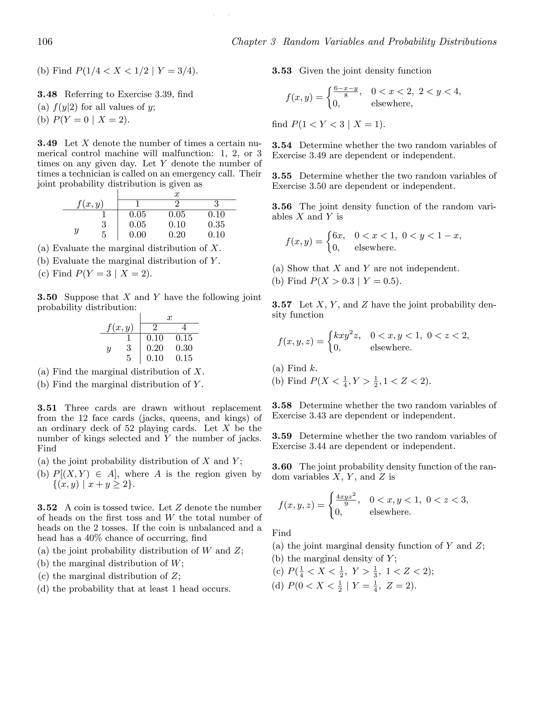 / /
106 Chapter 3 Random Variables and Probability Distributions
(b) Find P(1/4  X  1/2 | Y = 3/4).
3.48 Referring to Exercise 3.39, ﬁnd
(a) f(y|2) for all values of y;
(b) P(Y = 0 | X = 2).
3.49 Let X denote the number of times a certain nu-
merical control machine will malfunction: 1, 2, or 3
times on any given day. Let Y denote the number of
times a technician is called on an emergency call. Their
joint probability distribution is given as
x
f(x, y) 1 2 3
y
1
3
5
0.05
0.05
0.00
0.05
0.10
0.20
0.10
0.35
0.10
(a) Evaluate the marginal distribution of X.
(b) Evaluate the marginal distribution of Y .
(c) Find P(Y = 3 | X = 2).
3.50 Suppose that X and Y have the following joint
probability distribution:
x
f(x, y) 2 4
1 0.10 0.15
y 3 0.20 0.30
5 0.10 0.15
(a) Find the marginal distribution of X.
(b) Find the marginal distribution of Y .
3.51 Three cards are drawn without replacement
from the 12 face cards (jacks, queens, and kings) of
an ordinary deck of 52 playing cards. Let X be the
number of kings selected and Y the number of jacks.
Find
(a) the joint probability distribution of X and Y ;
(b) P[(X, Y ) ∈ A], where A is the region given by
{(x, y) | x + y ≥ 2}.
3.52 A coin is tossed twice. Let Z denote the number
of heads on the ﬁrst toss and W the total number of
heads on the 2 tosses. If the coin is unbalanced and a
head has a 40% chance of occurring, ﬁnd
(a) the joint probability distribution of W and Z;
(b) the marginal distribution of W;
(c) the marginal distribution of Z;
(d) the probability that at least 1 head occurs.
3.53 Given the joint density function
f(x, y) =
6−x−y
8
, 0  x  2, 2  y  4,
0, elsewhere,
ﬁnd P(1  Y  3 | X = 1).
3.54 Determine whether the two random variables of
Exercise 3.49 are dependent or independent.
3.55 Determine whether the two random variables of
Exercise 3.50 are dependent or independent.
3.56 The joint density function of the random vari-
ables X and Y is
f(x, y) =
6x, 0  x  1, 0  y  1 − x,
0, elsewhere.
(a) Show that X and Y are not independent.
(b) Find P(X  0.3 | Y = 0.5).
3.57 Let X, Y , and Z have the joint probability den-
sity function
f(x, y, z) =
kxy2
z, 0  x, y  1, 0  z  2,
0, elsewhere.
(a) Find k.
(b) Find P(X  1
4
, Y  1
2
, 1  Z  2).
3.58 Determine whether the two random variables of
Exercise 3.43 are dependent or independent.
3.59 Determine whether the two random variables of
Exercise 3.44 are dependent or independent.
3.60 The joint probability density function of the ran-
dom variables X, Y , and Z is
f(x, y, z) =

4xyz2
9
, 0  x, y  1, 0  z  3,
0, elsewhere.
Find
(a) the joint marginal density function of Y and Z;
(b) the marginal density of Y ;
(c) P(1
4
 X  1
2
, Y  1
3
, 1  Z  2);
(d) P(0  X  1
2
| Y = 1
4
, Z = 2).
 