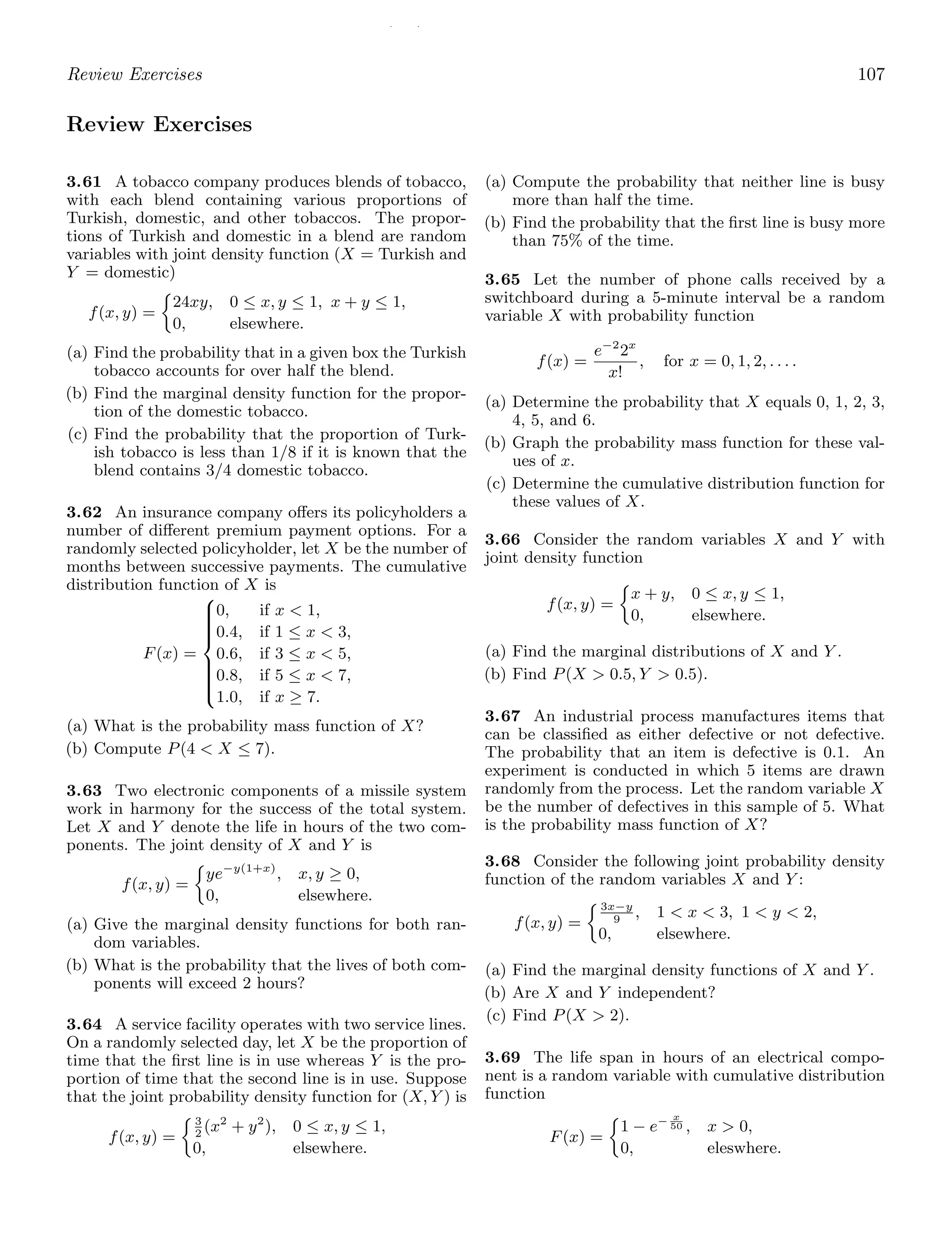 / /
Review Exercises 107
Review Exercises
3.61 A tobacco company produces blends of tobacco,
with each blend containing various proportions of
Turkish, domestic, and other tobaccos. The propor-
tions of Turkish and domestic in a blend are random
variables with joint density function (X = Turkish and
Y = domestic)
f(x, y) =
24xy, 0 ≤ x, y ≤ 1, x + y ≤ 1,
0, elsewhere.
(a) Find the probability that in a given box the Turkish
tobacco accounts for over half the blend.
(b) Find the marginal density function for the propor-
tion of the domestic tobacco.
(c) Find the probability that the proportion of Turk-
ish tobacco is less than 1/8 if it is known that the
blend contains 3/4 domestic tobacco.
3.62 An insurance company oﬀers its policyholders a
number of diﬀerent premium payment options. For a
randomly selected policyholder, let X be the number of
months between successive payments. The cumulative
distribution function of X is
F(x) =
⎧
⎪
⎪
⎪
⎪
⎪
⎨
⎪
⎪
⎪
⎪
⎪
⎩
0, if x  1,
0.4, if 1 ≤ x  3,
0.6, if 3 ≤ x  5,
0.8, if 5 ≤ x  7,
1.0, if x ≥ 7.
(a) What is the probability mass function of X?
(b) Compute P(4  X ≤ 7).
3.63 Two electronic components of a missile system
work in harmony for the success of the total system.
Let X and Y denote the life in hours of the two com-
ponents. The joint density of X and Y is
f(x, y) =
ye−y(1+x)
, x, y ≥ 0,
0, elsewhere.
(a) Give the marginal density functions for both ran-
dom variables.
(b) What is the probability that the lives of both com-
ponents will exceed 2 hours?
3.64 A service facility operates with two service lines.
On a randomly selected day, let X be the proportion of
time that the ﬁrst line is in use whereas Y is the pro-
portion of time that the second line is in use. Suppose
that the joint probability density function for (X, Y ) is
f(x, y) =
3
2
(x2
+ y2
), 0 ≤ x, y ≤ 1,
0, elsewhere.
(a) Compute the probability that neither line is busy
more than half the time.
(b) Find the probability that the ﬁrst line is busy more
than 75% of the time.
3.65 Let the number of phone calls received by a
switchboard during a 5-minute interval be a random
variable X with probability function
f(x) =
e−2
2x
x!
, for x = 0, 1, 2, . . . .
(a) Determine the probability that X equals 0, 1, 2, 3,
4, 5, and 6.
(b) Graph the probability mass function for these val-
ues of x.
(c) Determine the cumulative distribution function for
these values of X.
3.66 Consider the random variables X and Y with
joint density function
f(x, y) =
x + y, 0 ≤ x, y ≤ 1,
0, elsewhere.
(a) Find the marginal distributions of X and Y .
(b) Find P(X  0.5, Y  0.5).
3.67 An industrial process manufactures items that
can be classiﬁed as either defective or not defective.
The probability that an item is defective is 0.1. An
experiment is conducted in which 5 items are drawn
randomly from the process. Let the random variable X
be the number of defectives in this sample of 5. What
is the probability mass function of X?
3.68 Consider the following joint probability density
function of the random variables X and Y :
f(x, y) =
3x−y
9
, 1  x  3, 1  y  2,
0, elsewhere.
(a) Find the marginal density functions of X and Y .
(b) Are X and Y independent?
(c) Find P(X  2).
3.69 The life span in hours of an electrical compo-
nent is a random variable with cumulative distribution
function
F(x) =
1 − e− x
50 , x  0,
0, eleswhere.
 