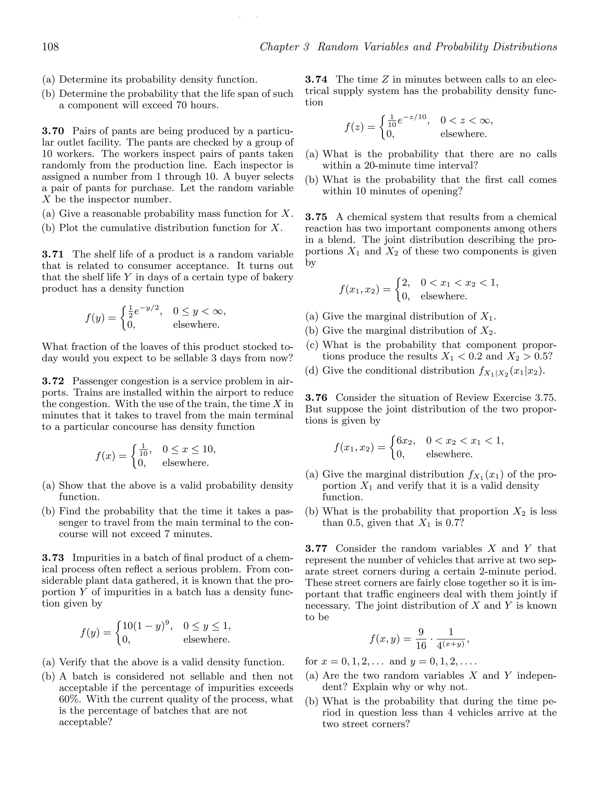 / /
108 Chapter 3 Random Variables and Probability Distributions
(a) Determine its probability density function.
(b) Determine the probability that the life span of such
a component will exceed 70 hours.
3.70 Pairs of pants are being produced by a particu-
lar outlet facility. The pants are checked by a group of
10 workers. The workers inspect pairs of pants taken
randomly from the production line. Each inspector is
assigned a number from 1 through 10. A buyer selects
a pair of pants for purchase. Let the random variable
X be the inspector number.
(a) Give a reasonable probability mass function for X.
(b) Plot the cumulative distribution function for X.
3.71 The shelf life of a product is a random variable
that is related to consumer acceptance. It turns out
that the shelf life Y in days of a certain type of bakery
product has a density function
f(y) =
1
2
e−y/2
, 0 ≤ y  ∞,
0, elsewhere.
What fraction of the loaves of this product stocked to-
day would you expect to be sellable 3 days from now?
3.72 Passenger congestion is a service problem in air-
ports. Trains are installed within the airport to reduce
the congestion. With the use of the train, the time X in
minutes that it takes to travel from the main terminal
to a particular concourse has density function
f(x) =
1
10
, 0 ≤ x ≤ 10,
0, elsewhere.
(a) Show that the above is a valid probability density
function.
(b) Find the probability that the time it takes a pas-
senger to travel from the main terminal to the con-
course will not exceed 7 minutes.
3.73 Impurities in a batch of ﬁnal product of a chem-
ical process often reﬂect a serious problem. From con-
siderable plant data gathered, it is known that the pro-
portion Y of impurities in a batch has a density func-
tion given by
f(y) =
10(1 − y)9
, 0 ≤ y ≤ 1,
0, elsewhere.
(a) Verify that the above is a valid density function.
(b) A batch is considered not sellable and then not
acceptable if the percentage of impurities exceeds
60%. With the current quality of the process, what
is the percentage of batches that are not
acceptable?
3.74 The time Z in minutes between calls to an elec-
trical supply system has the probability density func-
tion
f(z) =
1
10
e−z/10
, 0  z  ∞,
0, elsewhere.
(a) What is the probability that there are no calls
within a 20-minute time interval?
(b) What is the probability that the ﬁrst call comes
within 10 minutes of opening?
3.75 A chemical system that results from a chemical
reaction has two important components among others
in a blend. The joint distribution describing the pro-
portions X1 and X2 of these two components is given
by
f(x1, x2) =
2, 0  x1  x2  1,
0, elsewhere.
(a) Give the marginal distribution of X1.
(b) Give the marginal distribution of X2.
(c) What is the probability that component propor-
tions produce the results X1  0.2 and X2  0.5?
(d) Give the conditional distribution fX1|X2
(x1|x2).
3.76 Consider the situation of Review Exercise 3.75.
But suppose the joint distribution of the two propor-
tions is given by
f(x1, x2) =
6x2, 0  x2  x1  1,
0, elsewhere.
(a) Give the marginal distribution fX1 (x1) of the pro-
portion X1 and verify that it is a valid density
function.
(b) What is the probability that proportion X2 is less
than 0.5, given that X1 is 0.7?
3.77 Consider the random variables X and Y that
represent the number of vehicles that arrive at two sep-
arate street corners during a certain 2-minute period.
These street corners are fairly close together so it is im-
portant that traﬃc engineers deal with them jointly if
necessary. The joint distribution of X and Y is known
to be
f(x, y) =
9
16
·
1
4(x+y)
,
for x = 0, 1, 2, . . . and y = 0, 1, 2, . . . .
(a) Are the two random variables X and Y indepen-
dent? Explain why or why not.
(b) What is the probability that during the time pe-
riod in question less than 4 vehicles arrive at the
two street corners?
 