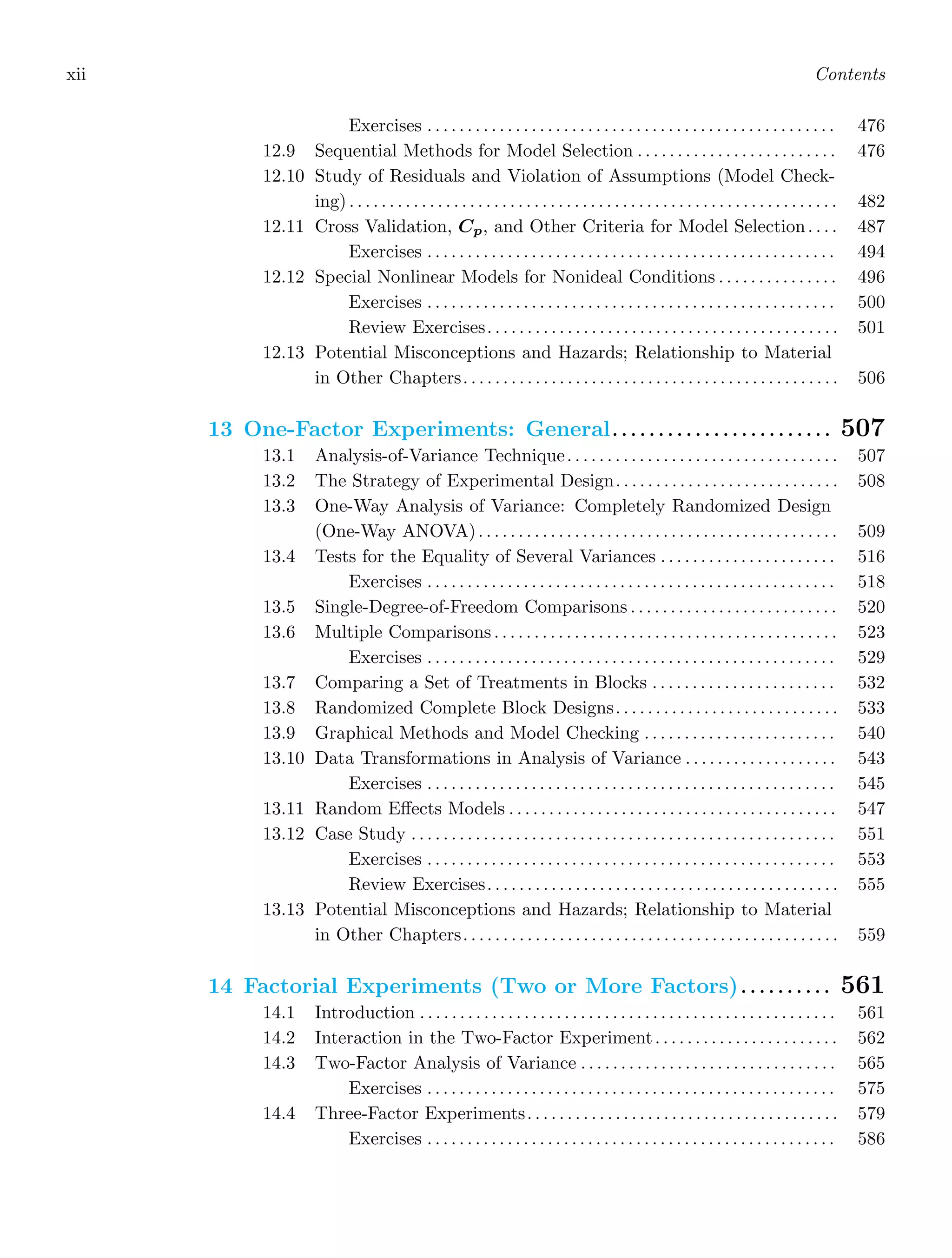 xii Contents
Exercises . . . . . . . . . . . . . . . . . . . . . . . . . . . . . . . . . . . . . . . . . . . . . . . . . . . 476
12.9 Sequential Methods for Model Selection . . . . . . . . . . . . . . . . . . . . . . . . . 476
12.10 Study of Residuals and Violation of Assumptions (Model Check-
ing) . . . . . . . . . . . . . . . . . . . . . . . . . . . . . . . . . . . . . . . . . . . . . . . . . . . . . . . . . . . . . 482
12.11 Cross Validation, Cp, and Other Criteria for Model Selection. . . . 487
Exercises . . . . . . . . . . . . . . . . . . . . . . . . . . . . . . . . . . . . . . . . . . . . . . . . . . . 494
12.12 Special Nonlinear Models for Nonideal Conditions . . . . . . . . . . . . . . . 496
Exercises . . . . . . . . . . . . . . . . . . . . . . . . . . . . . . . . . . . . . . . . . . . . . . . . . . . 500
Review Exercises. . . . . . . . . . . . . . . . . . . . . . . . . . . . . . . . . . . . . . . . . . . . 501
12.13 Potential Misconceptions and Hazards; Relationship to Material
in Other Chapters. . . . . . . . . . . . . . . . . . . . . . . . . . . . . . . . . . . . . . . . . . . . . . . 506
13 One-Factor Experiments: General. . . . . . . . . . . . . . . . . . . . . . . . 507
13.1 Analysis-of-Variance Technique. . . . . . . . . . . . . . . . . . . . . . . . . . . . . . . . . . 507
13.2 The Strategy of Experimental Design. . . . . . . . . . . . . . . . . . . . . . . . . . . . 508
13.3 One-Way Analysis of Variance: Completely Randomized Design
(One-Way ANOVA). . . . . . . . . . . . . . . . . . . . . . . . . . . . . . . . . . . . . . . . . . . . . 509
13.4 Tests for the Equality of Several Variances . . . . . . . . . . . . . . . . . . . . . . 516
Exercises . . . . . . . . . . . . . . . . . . . . . . . . . . . . . . . . . . . . . . . . . . . . . . . . . . . 518
13.5 Single-Degree-of-Freedom Comparisons . . . . . . . . . . . . . . . . . . . . . . . . . . 520
13.6 Multiple Comparisons. . . . . . . . . . . . . . . . . . . . . . . . . . . . . . . . . . . . . . . . . . . 523
Exercises . . . . . . . . . . . . . . . . . . . . . . . . . . . . . . . . . . . . . . . . . . . . . . . . . . . 529
13.7 Comparing a Set of Treatments in Blocks . . . . . . . . . . . . . . . . . . . . . . . 532
13.8 Randomized Complete Block Designs. . . . . . . . . . . . . . . . . . . . . . . . . . . . 533
13.9 Graphical Methods and Model Checking . . . . . . . . . . . . . . . . . . . . . . . . 540
13.10 Data Transformations in Analysis of Variance . . . . . . . . . . . . . . . . . . . 543
Exercises . . . . . . . . . . . . . . . . . . . . . . . . . . . . . . . . . . . . . . . . . . . . . . . . . . . 545
13.11 Random Eﬀects Models . . . . . . . . . . . . . . . . . . . . . . . . . . . . . . . . . . . . . . . . . 547
13.12 Case Study . . . . . . . . . . . . . . . . . . . . . . . . . . . . . . . . . . . . . . . . . . . . . . . . . . . . . 551
Exercises . . . . . . . . . . . . . . . . . . . . . . . . . . . . . . . . . . . . . . . . . . . . . . . . . . . 553
Review Exercises. . . . . . . . . . . . . . . . . . . . . . . . . . . . . . . . . . . . . . . . . . . . 555
13.13 Potential Misconceptions and Hazards; Relationship to Material
in Other Chapters. . . . . . . . . . . . . . . . . . . . . . . . . . . . . . . . . . . . . . . . . . . . . . . 559
14 Factorial Experiments (Two or More Factors). . . . . . . . . . 561
14.1 Introduction . . . . . . . . . . . . . . . . . . . . . . . . . . . . . . . . . . . . . . . . . . . . . . . . . . . . 561
14.2 Interaction in the Two-Factor Experiment. . . . . . . . . . . . . . . . . . . . . . . 562
14.3 Two-Factor Analysis of Variance . . . . . . . . . . . . . . . . . . . . . . . . . . . . . . . . 565
Exercises . . . . . . . . . . . . . . . . . . . . . . . . . . . . . . . . . . . . . . . . . . . . . . . . . . . 575
14.4 Three-Factor Experiments. . . . . . . . . . . . . . . . . . . . . . . . . . . . . . . . . . . . . . . 579
Exercises . . . . . . . . . . . . . . . . . . . . . . . . . . . . . . . . . . . . . . . . . . . . . . . . . . . 586
 
