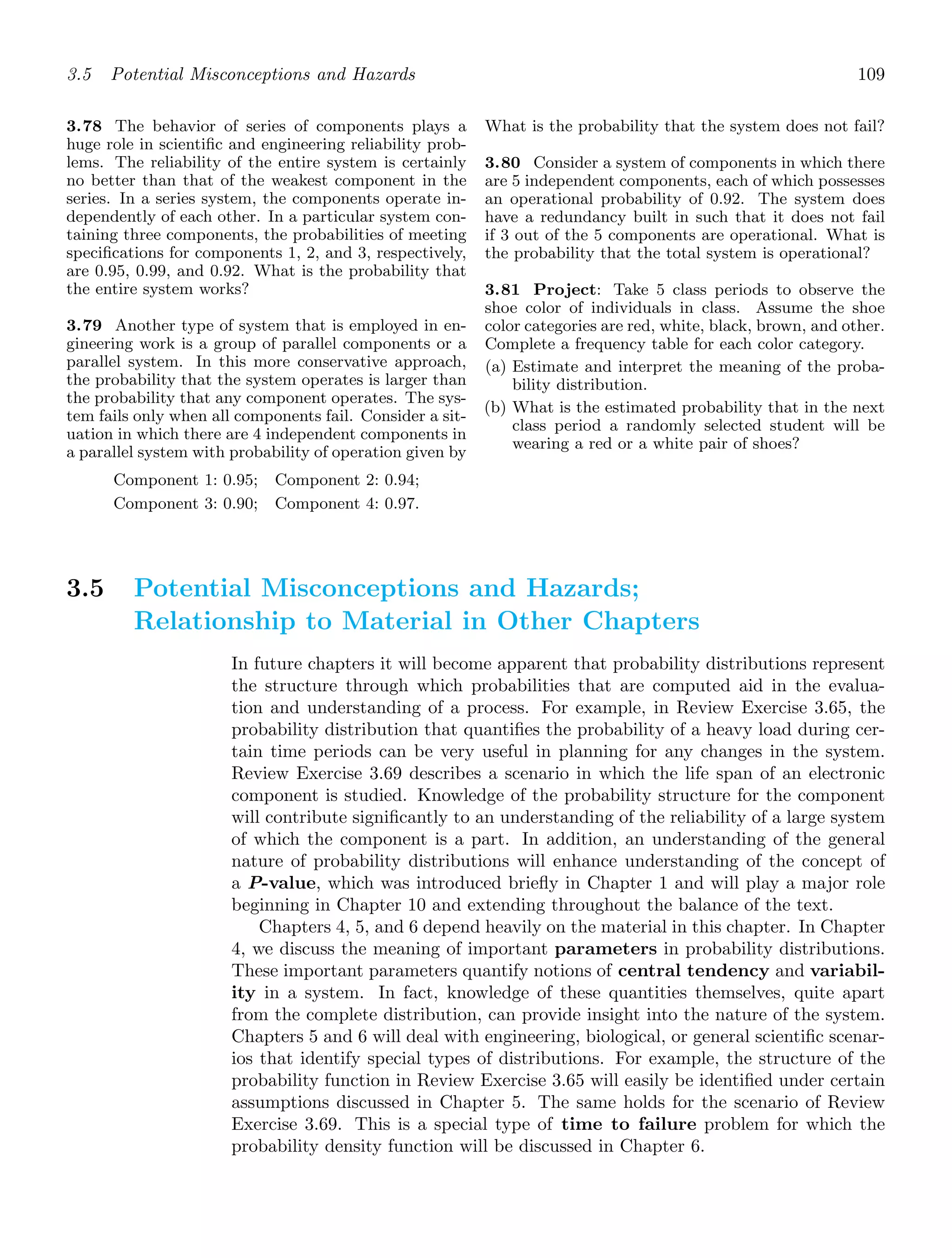 3.5 Potential Misconceptions and Hazards 109
3.78 The behavior of series of components plays a
huge role in scientiﬁc and engineering reliability prob-
lems. The reliability of the entire system is certainly
no better than that of the weakest component in the
series. In a series system, the components operate in-
dependently of each other. In a particular system con-
taining three components, the probabilities of meeting
speciﬁcations for components 1, 2, and 3, respectively,
are 0.95, 0.99, and 0.92. What is the probability that
the entire system works?
3.79 Another type of system that is employed in en-
gineering work is a group of parallel components or a
parallel system. In this more conservative approach,
the probability that the system operates is larger than
the probability that any component operates. The sys-
tem fails only when all components fail. Consider a sit-
uation in which there are 4 independent components in
a parallel system with probability of operation given by
Component 1: 0.95; Component 2: 0.94;
Component 3: 0.90; Component 4: 0.97.
What is the probability that the system does not fail?
3.80 Consider a system of components in which there
are 5 independent components, each of which possesses
an operational probability of 0.92. The system does
have a redundancy built in such that it does not fail
if 3 out of the 5 components are operational. What is
the probability that the total system is operational?
3.81 Project: Take 5 class periods to observe the
shoe color of individuals in class. Assume the shoe
color categories are red, white, black, brown, and other.
Complete a frequency table for each color category.
(a) Estimate and interpret the meaning of the proba-
bility distribution.
(b) What is the estimated probability that in the next
class period a randomly selected student will be
wearing a red or a white pair of shoes?
3.5 Potential Misconceptions and Hazards;
Relationship to Material in Other Chapters
In future chapters it will become apparent that probability distributions represent
the structure through which probabilities that are computed aid in the evalua-
tion and understanding of a process. For example, in Review Exercise 3.65, the
probability distribution that quantiﬁes the probability of a heavy load during cer-
tain time periods can be very useful in planning for any changes in the system.
Review Exercise 3.69 describes a scenario in which the life span of an electronic
component is studied. Knowledge of the probability structure for the component
will contribute signiﬁcantly to an understanding of the reliability of a large system
of which the component is a part. In addition, an understanding of the general
nature of probability distributions will enhance understanding of the concept of
a P-value, which was introduced brieﬂy in Chapter 1 and will play a major role
beginning in Chapter 10 and extending throughout the balance of the text.
Chapters 4, 5, and 6 depend heavily on the material in this chapter. In Chapter
4, we discuss the meaning of important parameters in probability distributions.
These important parameters quantify notions of central tendency and variabil-
ity in a system. In fact, knowledge of these quantities themselves, quite apart
from the complete distribution, can provide insight into the nature of the system.
Chapters 5 and 6 will deal with engineering, biological, or general scientiﬁc scenar-
ios that identify special types of distributions. For example, the structure of the
probability function in Review Exercise 3.65 will easily be identiﬁed under certain
assumptions discussed in Chapter 5. The same holds for the scenario of Review
Exercise 3.69. This is a special type of time to failure problem for which the
probability density function will be discussed in Chapter 6.
 