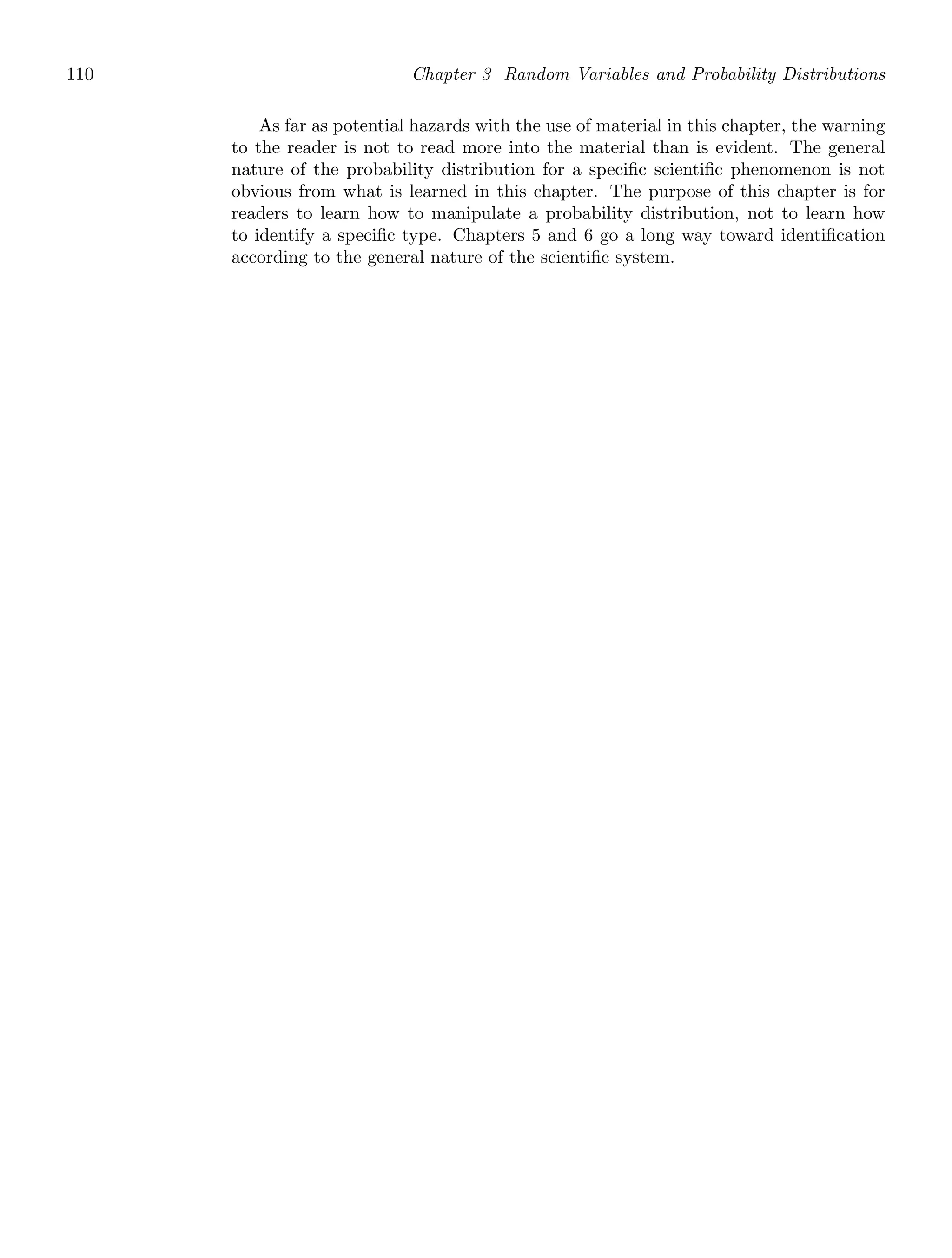110 Chapter 3 Random Variables and Probability Distributions
As far as potential hazards with the use of material in this chapter, the warning
to the reader is not to read more into the material than is evident. The general
nature of the probability distribution for a speciﬁc scientiﬁc phenomenon is not
obvious from what is learned in this chapter. The purpose of this chapter is for
readers to learn how to manipulate a probability distribution, not to learn how
to identify a speciﬁc type. Chapters 5 and 6 go a long way toward identiﬁcation
according to the general nature of the scientiﬁc system.
 