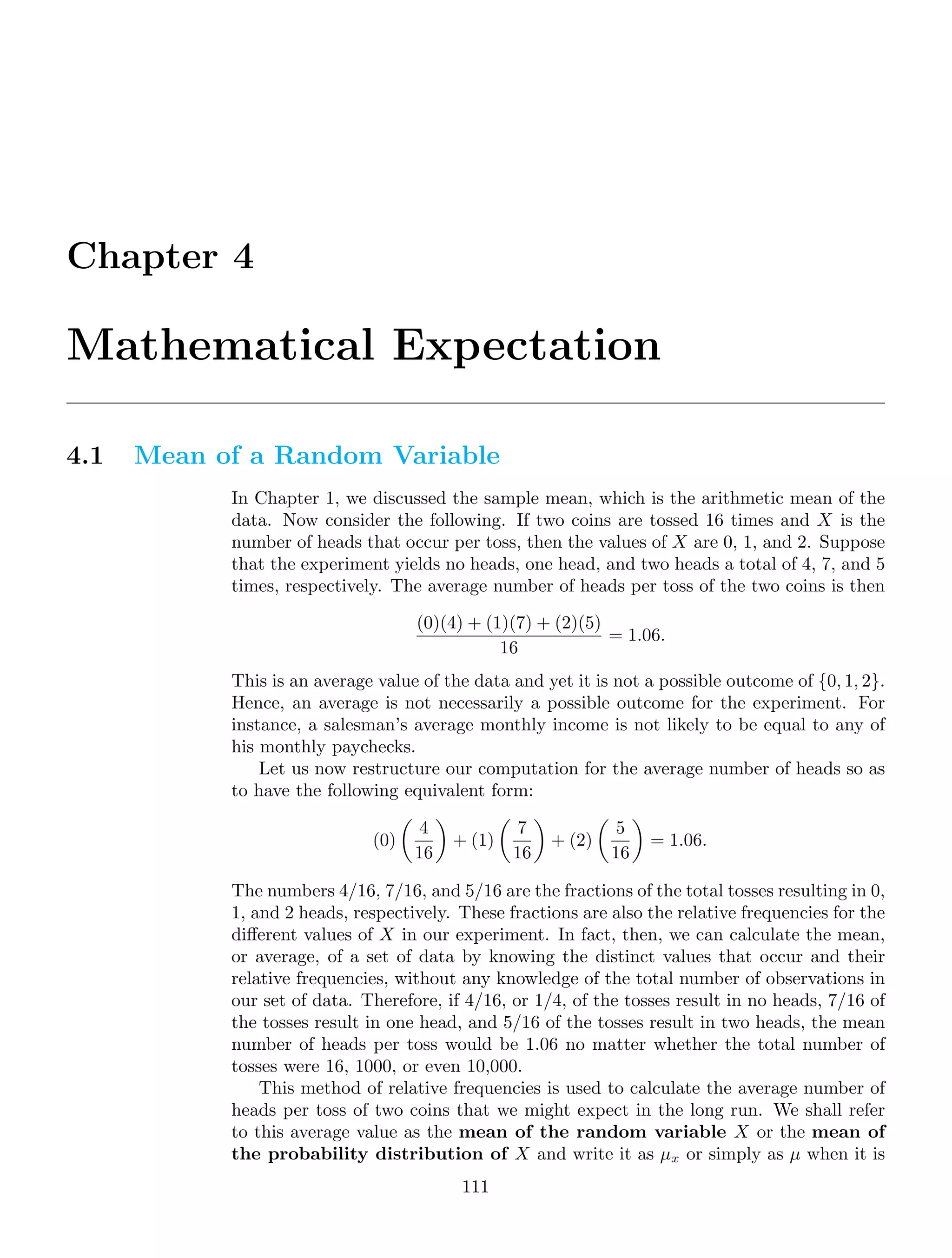 Chapter 4
Mathematical Expectation
4.1 Mean of a Random Variable
In Chapter 1, we discussed the sample mean, which is the arithmetic mean of the
data. Now consider the following. If two coins are tossed 16 times and X is the
number of heads that occur per toss, then the values of X are 0, 1, and 2. Suppose
that the experiment yields no heads, one head, and two heads a total of 4, 7, and 5
times, respectively. The average number of heads per toss of the two coins is then
(0)(4) + (1)(7) + (2)(5)
16
= 1.06.
This is an average value of the data and yet it is not a possible outcome of {0, 1, 2}.
Hence, an average is not necessarily a possible outcome for the experiment. For
instance, a salesman’s average monthly income is not likely to be equal to any of
his monthly paychecks.
Let us now restructure our computation for the average number of heads so as
to have the following equivalent form:
(0)

4
16

+ (1)

7
16

+ (2)

5
16

= 1.06.
The numbers 4/16, 7/16, and 5/16 are the fractions of the total tosses resulting in 0,
1, and 2 heads, respectively. These fractions are also the relative frequencies for the
diﬀerent values of X in our experiment. In fact, then, we can calculate the mean,
or average, of a set of data by knowing the distinct values that occur and their
relative frequencies, without any knowledge of the total number of observations in
our set of data. Therefore, if 4/16, or 1/4, of the tosses result in no heads, 7/16 of
the tosses result in one head, and 5/16 of the tosses result in two heads, the mean
number of heads per toss would be 1.06 no matter whether the total number of
tosses were 16, 1000, or even 10,000.
This method of relative frequencies is used to calculate the average number of
heads per toss of two coins that we might expect in the long run. We shall refer
to this average value as the mean of the random variable X or the mean of
the probability distribution of X and write it as μx or simply as μ when it is
111
 